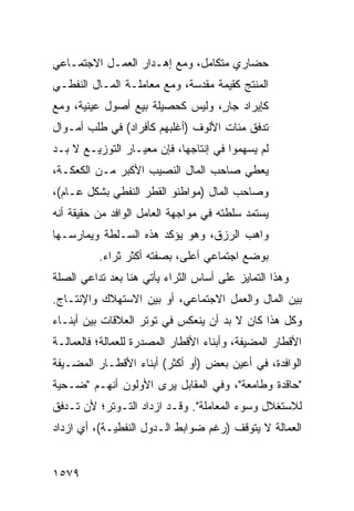 ‫ﺤﻀﺎﺭﻱ ﻤﺘﻜﺎﻤل، ﻭﻤﻊ ﺇﻫـﺩﺍﺭ ﺍﻟﻌﻤـل ﺍﻻﺠﺘﻤـﺎﻋﻲ‬
‫ﺍﻟﻤﻨﺘﺞ ﻜﻘﻴﻤﺔ ﻤﻘﺩﺴﺔ، ﻭﻤﻊ ﻤﻌﺎﻤﻠـﺔ ﺍﻟﻤـﺎل ﺍﻟﻨﻔﻁـﻲ‬
‫ﻜﺈﻴﺭﺍﺩ ﺠﺎ ٍ، ﻭﻟﻴﺱ ﻜﺤﺼﻴﻠﺔ ﺒﻴﻊ ﺃﺼﻭل ﻋﻴﻨﻴﺔ، ﻭﻤﻊ‬
                                 ‫ﺭ‬
‫ﺘﺩﻓﻕ ﻤﺌﺎﺕ ﺍﻷﻟﻭﻑ )ﺃﻏﻠﺒﻬﻡ ﻜﺄﻓﺭﺍﺩ( ﻓﻲ ﻁﻠﺏ ﺃﻤـﻭﺍل‬
‫ﻟﻡ ﻴﺴﻬﻤﻭﺍ ﻓﻲ ﺇﻨﺘﺎﺠﻬﺎ، ﻓﺈﻥ ﻤﻌﻴـﺎﺭ ﺍﻟﺘﻭﺯﻴـﻊ ﻻ ﺒـﺩ‬
‫ﻴﻌﻁﻲ ﺼﺎﺤﺏ ﺍﻟﻤﺎل ﺍﻟﻨﺼﻴﺏ ﺍﻷﻜﺒﺭ ﻤـﻥ ﺍﻟﻜﻌﻜـﺔ،‬
‫ﻭﺼﺎﺤﺏ ﺍﻟﻤﺎل )ﻤﻭﺍﻁﻨﻭ ﺍﻟﻘﻁﺭ ﺍﻟﻨﻔﻁﻲ ﺒﺸﻜل ﻋـﺎﻡ(،‬
‫ﻴﺴﺘﻤﺩ ﺴﻠﻁﺘﻪ ﻓﻲ ﻤﻭﺍﺠﻬﺔ ﺍﻟﻌﺎﻤل ﺍﻟﻭﺍﻓﺩ ﻤﻥ ﺤﻘﻴﻘﺔ ﺃﻨﻪ‬
‫ﻭﺍﻫﺏ ﺍﻟﺭﺯﻕ، ﻭﻫﻭ ﻴﺅﻜﺩ ﻫﺫﻩ ﺍﻟﺴـﻠﻁﺔ ﻭﻴﻤﺎﺭﺴـﻬﺎ‬
          ‫ﺒﻭﻀﻊ ﺍﺠﺘﻤﺎﻋﻲ ﺃﻋﻠﻰ، ﺒﺼﻔﺘﻪ ﺃﻜﺜﺭ ﺜﺭﺍﺀ.‬
‫ﻭﻫﺫﺍ ﺍﻟﺘﻤﺎﻴﺯ ﻋﻠﻰ ﺃﺴﺎﺱ ﺍﻟﺜﺭﺍﺀ ﻴﺄﺘﻲ ﻫﻨﺎ ﺒﻌﺩ ﺘﺩﺍﻋﻲ ﺍﻟﺼﻠﺔ‬
‫ﺒﻴﻥ ﺍﻟﻤﺎل ﻭﺍﻟﻌﻤل ﺍﻻﺠﺘﻤﺎﻋﻲ، ﺃﻭ ﺒﻴﻥ ﺍﻻﺴﺘﻬﻼﻙ ﻭﺍﻹﻨﺘـﺎﺝ.‬
‫ﻭﻜل ﻫﺫﺍ ﻜﺎﻥ ﻻ ﺒﺩ ﺃﻥ ﻴﻨﻌﻜﺱ ﻓﻲ ﺘﻭﺘﺭ ﺍﻟﻌﻼﻗﺎﺕ ﺒﻴﻥ ﺃﺒﻨـﺎﺀ‬
‫ﺍﻷﻗﻁﺎﺭ ﺍﻟﻤﻀﻴﻔﺔ، ﻭﺃﺒﻨﺎﺀ ﺍﻷﻗﻁﺎﺭ ﺍﻟﻤﺼﺩﺭﺓ ﻟﻠﻌﻤﺎﻟﺔ؛ ﻓﺎﻟﻌﻤﺎﻟـﺔ‬
‫ﺍﻟﻭﺍﻓﺩﺓ، ﻓﻲ ﺃﻋﻴﻥ ﺒﻌﺽ )ﺃﻭ ﺃﻜﺜﺭ( ﺃﺒﻨﺎﺀ ﺍﻷﻗﻁـﺎﺭ ﺍﻟﻤﻀـﻴﻔﺔ‬
‫"ﺤﺎﻗﺩﺓ ﻭﻁﺎﻤﻌﺔ"، ﻭﻓﻲ ﺍﻟﻤﻘﺎﺒل ﻴﺭﻯ ﺍﻷﻭﻟﻭﻥ ﺃﻨﻬـﻡ "ﻀـﺤﻴﺔ‬
‫ﻟﻼﺴﺘﻐﻼل ﻭﺴﻭﺀ ﺍﻟﻤﻌﺎﻤﻠﺔ". ﻭﻗـﺩ ﺍﺯﺩﺍﺩ ﺍﻟﺘـﻭﺘﺭ؛ ﻷﻥ ﺘـﺩﻓﻕ‬
‫ﺍﻟﻌﻤﺎﻟﺔ ﻻ ﻴﺘﻭﻗﻑ )ﺭﻏﻡ ﻀﻭﺍﺒﻁ ﺍﻟـﺩﻭل ﺍﻟﻨﻔﻁﻴـﺔ(، ﺃﻱ ﺍﺯﺩﺍﺩ‬
                           ‫ﹶ‬


‫٩٧٥١‬
 