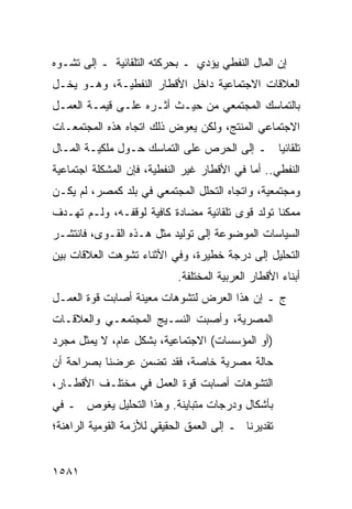 ‫ﺇﻥ ﺍﻟﻤﺎل ﺍﻟﻨﻔﻁﻲ ﻴﺅﺩﻱ ـ ﺒﺤﺭﻜﺘﻪ ﺍﻟﺘﻠﻘﺎﺌﻴﺔ ـ ﺇﻟﻰ ﺘﺸـﻭﻩ‬
‫ﺍﻟﻌﻼﻗﺎﺕ ﺍﻻﺠﺘﻤﺎﻋﻴﺔ ﺩﺍﺨل ﺍﻷﻗﻁﺎﺭ ﺍﻟﻨﻔﻁﻴـﺔ، ﻭﻫـﻭ ﻴﺨـل‬
‫ﺒﺎﻟﺘﻤﺎﺴﻙ ﺍﻟﻤﺠﺘﻤﻌﻲ ﻤﻥ ﺤﻴـﺙ ﺃﺜـﺭﻩ ﻋﻠـﻰ ﻗﻴﻤـﺔ ﺍﻟﻌﻤـل‬
‫ﺍﻻﺠﺘﻤﺎﻋﻲ ﺍﻟﻤﻨﺘﺞ، ﻭﻟﻜﻥ ﻴﻌﻭﺽ ﺫﻟﻙ ﺍﺘﺠﺎﻩ ﻫﺫﻩ ﺍﻟﻤﺠﺘﻤﻌـﺎﺕ‬
‫ﺘﻠﻘﺎﺌ ‪‬ﺎ ـ ﺇﻟﻰ ﺍﻟﺤﺭﺹ ﻋﻠﻰ ﺍﻟﺘﻤﺎﺴﻙ ﺤـﻭل ﻤﻠﻜﻴـﺔ ﺍﻟﻤـﺎل‬
                                            ‫ﻴ‬
‫ﺍﻟﻨﻔﻁﻲ.. ﺃﻤﺎ ﻓﻲ ﺍﻷﻗﻁﺎﺭ ﻏﻴﺭ ﺍﻟﻨﻔﻁﻴﺔ، ﻓﺈﻥ ﺍﻟﻤﺸﻜﻠﺔ ﺍﺠﺘﻤﺎﻋﻴﺔ‬
‫ﻭﻤﺠﺘﻤﻌﻴﺔ، ﻭﺍﺘﺠﺎﻩ ﺍﻟﺘﺤﻠل ﺍﻟﻤﺠﺘﻤﻌﻲ ﻓﻲ ﺒﻠﺩ ﻜﻤﺼﺭ، ﻟﻡ ﻴﻜـﻥ‬
‫ﻤﻤﻜ ﹰﺎ ﺘﻭﻟﺩ ﻗﻭﻯ ﺘﻠﻘﺎﺌﻴﺔ ﻤﻀﺎﺩﺓ ﻜﺎﻓﻴﺔ ﻟﻭﻗﻔـﻪ، ﻭﻟـﻡ ﺘﻬـﺩﻑ‬
                                                 ‫ﻨ‬
‫ﺍﻟﺴﻴﺎﺴﺎﺕ ﺍﻟﻤﻭﻀﻭﻋﺔ ﺇﻟﻰ ﺘﻭﻟﻴﺩ ﻤﺜل ﻫـﺫﻩ ﺍﻟﻘـﻭﻯ، ﻓﺎﻨﺘﺸـﺭ‬
‫ﺍﻟﺘﺤﻠﻴل ﺇﻟﻰ ﺩﺭﺠﺔ ﺨﻁﻴﺭﺓ، ﻭﻓﻲ ﺍﻷﺜﻨﺎﺀ ﺘﺸﻭﻫﺕ ﺍﻟﻌﻼﻗﺎﺕ ﺒﻴﻥ‬
                            ‫ﺃﺒﻨﺎﺀ ﺍﻷﻗﻁﺎﺭ ﺍﻟﻌﺭﺒﻴﺔ ﺍﻟﻤﺨﺘﻠﻔﺔ.‬
‫ﺝ ـ ﺇﻥ ﻫﺫﺍ ﺍﻟﻌﺭﺽ ﻟﺘﺸﻭﻫﺎﺕ ﻤﻌﻴﻨﺔ ﺃﺼﺎﺒﺕ ﻗﻭﺓ ﺍﻟﻌﻤـل‬
‫ﺍﻟﻤﺼﺭﻴﺔ، ﻭﺃﺼﺒﺕ ﺍﻟﻨﺴـﻴﺞ ﺍﻟﻤﺠﺘﻤﻌـﻲ ﻭﺍﻟﻌﻼﻗـﺎﺕ‬
‫)ﺃﻭ ﺍﻟﻤﺅﺴﺴﺎﺕ( ﺍﻻﺠﺘﻤﺎﻋﻴﺔ، ﺒﺸﻜل ﻋﺎﻡ، ﻻ ﻴﻤﺜل ﻤﺠﺭﺩ‬
‫ﺤﺎﻟﺔ ﻤﺼﺭﻴﺔ ﺨﺎﺼﺔ، ﻓﻘﺩ ﺘﻀﻤﻥ ﻋﺭﻀﻨﺎ ﺒﺼﺭﺍﺤﺔ ﺃﻥ‬
‫ﺍﻟﺘﺸﻭﻫﺎﺕ ﺃﺼﺎﺒﺕ ﻗﻭﺓ ﺍﻟﻌﻤل ﻓﻲ ﻤﺨﺘﻠـﻑ ﺍﻷﻗﻁـﺎﺭ،‬
‫ﺒﺄﺸﻜﺎل ﻭﺩﺭﺠﺎﺕ ﻤﺘﺒﺎﻴﻨﺔ. ﻭﻫﺫﺍ ﺍﻟﺘﺤﻠﻴل ﻴﻐﻭﺹ ـ ﻓﻲ‬
‫ﺘﻘﺩﻴﺭﻨﺎ ـ ﺇﻟﻰ ﺍﻟﻌﻤﻕ ﺍﻟﺤﻘﻴﻘﻲ ﻟﻸﺯﻤﺔ ﺍﻟﻘﻭﻤﻴﺔ ﺍﻟﺭﺍﻫﻨﺔ؛‬


‫١٨٥١‬
 