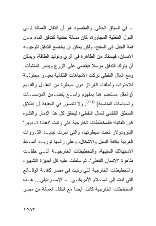 ‫ـ ﻓﻲ ﺍﻟﺴﻴﺎﻕ ﺍﻟﺤﺎﻟﻲ. ﻭﺍﻟﻤﻘﺼﻭﺩ ﻫﻭ ﺃﻥ ﺍﻨﺘﻘﺎل ﺍﻟﻌﻤﺎﻟﺔ ﺇﻟـﻰ‬
‫ﺍﻟﺩﻭل ﺍﻟﻨﻔﻁﻴﺔ ﺍﻟﻤﺠﺎﻭﺭﺓ، ﻜﺎﻥ ﻤﺴﺄﻟﺔ ﺤﺘﻤﻴﺔ ﻜﺘﺩﻓﻕ ﺍﻟﻤﺎﺀ ﻤـﻥ‬
‫ﻗﻤﺔ ﺍﻟﺠﺒل ﺇﻟﻰ ﺍﻟﺴﻔﺢ، ﻭﻟﻜﻥ ﻴﻤﻜﻥ ﺃﻥ ﻴﺨﻀﻊ ﺍﻟﺘﺩ ﹼﻕ ﻟﺘﻭﺠﻴـﻪ‬
         ‫ﻓ‬
‫ﺍﻹﻨﺴﺎﻥ، ﻓﻴﺴﺘﻔﺎﺩ ﻤﻥ ﺍﻟﻅﺎﻫﺭﺓ ﻓﻲ ﺍﻟﺭﻱ ﻭﺘﻭﻟﻴﺩ ﺍﻟﻁﺎﻗﺔ، ﻭﻴﻤﻜﻥ‬
‫ﺃﻥ ﻴﺘﺭﻙ ﺍﻟﺘﺩﻓﻕ ﻤﺭﺴﻼ ﻓﻴﻘﻀﻲ ﻋﻠﻰ ﺍﻟﺯﺭﻉ ﻭﻴﺩﻤﺭ ﺍﻟﻤﻨﺸﺂﺕ.‬
                               ‫ﹰ‬
‫ﻭﻤﻊ ﺍﻟﻤﺎل ﺍﻟﻨﻔﻁﻲ ﺘﺭﻜﺕ ﺍﻻﺘﺠﺎﻫﺎﺕ ﺍﻟﺘﻠﻘﺎﺌﻴﺔ ﺒﻐﻴـﺭ ﻤﺤﺎﻭﻟـﺔ‬
‫ﻟﻼﺤﺘﻭﺍﺀ، ﻭﺃﻁﻠﻘﺕ ﺍﻟﻐﺭﺍﺌﺯ ﺩﻭﻥ ﺴﻴﻁﺭﺓ ﻤﻥ ﺍﻟﻌﻘـل ﻭﺍﻟﻘـﻴﻡ‬
‫)ﻭﺍﻟﻌﻘل ﻤﺴﺘﺨﺩﻡ ﻫﻨﺎ ﺒﻤﻔﻬﻭﻡ ﻭﺍﺴـﻊ ﻴﺘﻀـﻤﻥ ﺍﻟﻤﺅﺴﺴـﺎﺕ‬
‫ﻭﺍﻟﺴﻴﺎﺴﺎﺕ ﺍﻟﻤﻨﺎﺴﺒﺔ( )٤٦٣(. ﻭﻻ ﻨﺘﺼﻭﺭ ﻓﻲ ﺍﻟﺤﻘﻴﻘﺔ ﺃﻥ ﺇﻁﻼﻕ‬
‫ﺍﻟﻤﻨﻁﻕ ﺍﻟﺘﻠﻘﺎﺌﻲ ﻟﻠﻤﺎل ﺍﻟﻨﻔﻁﻲ؛ ﻟﻴﺤﻘﻕ ﻜل ﻫﺫﺍ ﺍﻟﺩﻤﺎﺭ ﻭﺍﻟﺘﺸﻭﻩ‬
‫ﻜﺎﻥ ﺘﻠﻘﺎﺌ ‪‬ﺎ؛ ﻓﺎﻟﻤﺨﻁﻁﺎﺕ ﺍﻟﺨﺎﺭﺠﻴﺔ ﺍﻟﺘﻲ ﺭﺘﺒﺕ "ﺇﻋﺎﺩﺓ ﺘـﺩﻭﻴﺭ"‬
                                              ‫ﻴ‬
‫ﺍﻟﺒﺘﺭﻭﺩﻭﻻﺭ ﺘﺤﺕ ﺴﻴﻁﺭﺘﻬﺎ، ﻭﺍﻟﺘﻲ ﺩﺒﺭﺕ ﺘﺒﺩﻴـﺩ ﺍﻟﺜـﺭﻭﺍﺕ‬
‫ﺍﻟﻌﺭﺒﻴﺔ ﺒﻜﺎﻓﺔ ﺍﻟﺴﺒل ﻭﺍﻷﺸﻜﺎل، ﻭﻋﻠﻰ ﺭﺃﺴﻬﺎ ﺘﻭﺭﻴـﺩ ﺃﻨﻤـﺎﻁ‬
‫ﺍﻻﺴﺘﻬﻼﻙ ﺍﻟﺴﻔﻴﻬﺔ، ﻭﺍﻟﺘﺨﻁﻴﻁﺎﺕ ﺍﻟﺨﺎﺭﺠﻴـﺔ ﺍﻟﺘـﻲ ﺨﻠﻘـﺕ‬
‫ﻅﺎﻫﺭﺓ "ﺍﻹﻨﺴﺎﻥ ﺍﻟﻨﻔﻁﻲ"، ﺜﻡ ﺴﻠﻁﺕ ﻋﻠﻴﻪ ﻜل ﺃﺠﻬﺯﺓ ﺍﻟﺘﺸﻬﻴﺭ،‬
‫ﻭﺍﻟﺘﺨﻁﻴﻁﺎﺕ ﺍﻟﺨﺎﺭﺠﻴﺔ ﺍﻟﺘﻲ ﺭﺘﺒﺕ ﻓﻲ ﻤﺼﺭ ﻜﺎﻓـﺔ ﺍﻟﻭﻗـﺎﺌﻊ‬
‫ﺍﻟﺘﻲ ﺃﺩﺕ ﺇﻟﻰ ﺍﻟﺴـﻼﻡ ﺍﻷﻤﺭﻴﻜـﻲ ـ ﺍﻹﺴـﺭﺍﺌﻴﻠﻲ... ﻫـﺫﻩ‬
‫ﺍﻟﻤﺨﻁﻁﺎﺕ ﺍﻟﺨﺎﺭﺠﻴﺔ ﻜﺎﻨﺕ ﺃﻴ ‪‬ﺎ ﻤﻊ ﺍﻨﺘﻘﺎل ﺍﻟﻌﻤﺎﻟﺔ ﻤﻥ ﻤﺼﺭ‬
                          ‫ﻀ‬


‫٣٨٥١‬
 