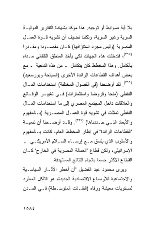 ‫ﺒﻼ ﺃ ‪‬ﺔ ﻀﻭﺍﺒﻁ ﺃﻭ ﺘﻭﺠﻴﻪ. ﻫﺫﺍ ﻤﺅﻜﺩ ﺒﺸﻬﺎﺩﺓ ﺍﻟﺘﻘﺎﺭﻴﺭ ﺍﻟﺩﻭﻟﻴـﺔ‬
                                            ‫ﹶ‬      ‫ﻴ‬
‫ﺍﻟﺴﺭﻴﺔ ﻭﻏﻴﺭ ﺍﻟﺴﺭﻴﺔ، ﻭﻟﻜﻨﻨﺎ ﻨﻀﻴﻑ ﺃﻥ ﺘﺸﻭﻴﻪ ﻗـﻭﺓ ﺍﻟﻌﻤـل‬
‫ﺍﻟﻤﺼﺭﻴﺔ )ﻭﻟﻴﺱ ﻤﺠﺭﺩ ﺍﺴﺘﻨﺯﺍﻓﻬﺎ( ﻜـﺎﻥ ﻤﻘﺼـﻭ ‪‬ﺍ ﻭ ‪‬ﻘـﺩ ‪‬ﺍ‬
 ‫ﺩ ﻤ ﺭ‬
‫)٥٦٣(، ﻓﺘﺩﺨﻠﺕ ﻫﺫﻩ ﺍﻟﺠﻬﺎﺕ ﻟﻜﻲ ﻴﺄﺨﺫ ﺍﻟﻤﻨﻁﻕ ﺍﻟﺘﻠﻘﺎﺌﻲ ﻤـﺩﺍﻩ‬
‫ﺒﺎﻟﻜﺎﻤل. ﻭﻫﺫﺍ ﺍﻟﻤﺨﻁﻁ ﻜﺎﻥ ﻴﺘﻜﺎﻤل ـ ﻤﻥ ﻫﺫﻩ ﺍﻟﻨﺎﺤﻴﺔ ـ ﻤﻊ‬
‫ﺒﻌﺽ ﺃﻫﺩﺍﻑ ﺍﻟﻘﻁﺎﻋﺎﺕ ﺍﻟﺭﺍﺌﺩﺓ ﺍﻷﺨﺭﻯ )ﺍﻟﺴﻴﺎﺤﺔ ﻭﺒﻭﺭﺴﻌﻴﺩ(‬
‫)٦٦٣(. ﻟﻘﺩ ﺃﻭﻀﺤﻨﺎ )ﻓﻲ ﺍﻟﻔﺼﻭل ﺍﻟﻤﺨﺘﻠﻔﺔ( ﺍﺴﺘﺨﺩﺍﻤﺎﺕ ﺍﻟﻤـﺎل‬
‫ﺍﻟﻨﻔﻁﻲ )ﻤﻨ ‪‬ﺎ ﻭﻗﺭﻭ ‪‬ﺎ ﻭﺍﺴﺘﺜﻤﺎﺭﺍﺕ( ﻓـﻲ ﺘﻐﻴﻴـﺭ ﺍﻟﻭﻗـﺎﺌﻊ‬
                                 ‫ﻀ‬       ‫ﺤ‬
‫ﻭﺍﻟﻌﻼﻗﺎﺕ ﺩﺍﺨل ﺍﻟﻤﺠﺘﻤﻊ ﺍﻟﻤﺼﺭﻱ ﺇﻟﻰ ﻤﺎ ﺍﺴﺘﺨﺩﺍﻤﺎﺕ ﺍﻟﻤـﺎل‬
‫ﺍﻟﻨﻔﻁﻲ ﺘﻤﺜﻠﺕ ﻓﻲ ﺘﺸﻭﻴﻪ ﻗﻭﺓ ﺍﻟﻌﻤـل ﺍﻟﻤﺼـﺭﻴﺔ )ﺒـﺎﻟﻤﻔﻬﻭﻡ‬
‫ﻭﺍﻷﺒﻌﺎﺩ ﺍﻟﺘـﻲ ﺤـﺩﺩﻨﺎﻫﺎ( )٧٦٣(. ﻭﻗـﺩ ﺃﻭﻀـﺤﻨﺎ ﺃﻥ ﺘﻨﻤﻴـﺔ‬
‫"ﺍﻟﻘﻁﺎﻋﺎﺕ ﺍﻟﺭﺍﺌﺩﺓ" ﻓﻲ ﺇﻁﺎﺭ ﺍﻟﻤﺨﻁﻁ ﺍﻟﻌﺎﻡ، ﻜﺎﻨﺕ ﺒـﺎﻟﻤﻔﻬﻭﻡ‬
‫ﻭﺍﻷﺴﻠﻭﺏ ﺍﻟﺫﻱ ﻴﺘﺴﻕ ﻤـﻊ ﺇﺭﺴـﺎﺀ ﺍﻟﺴـﻼﻡ ﺍﻷﻤﺭﻴﻜـﻲ ـ‬
‫ﺍﻹﺴﺭﺍﺌﻴﻠﻲ، ﻭﻟﻜﻥ ﻗﻁﺎﻉ "ﺍﻟﻌﻤﺎﻟﺔ ﺍﻟﻤﺼﺭﻴﺔ ﻓﻲ ﺍﻟﺨﺎﺭﺝ" ﻜـﺎﻥ‬
               ‫ﺍﻟﻘﻁﺎﻉ ﺍﻷﻜﺜﺭ ﺤﺴ ‪‬ﺎ ﺒﺎﺘﺠﺎﻩ ﺍﻟﻨﺘﺎﺌﺞ ﺍﻟﻤﺴﺘﻬﺩﻓﺔ.‬
                                          ‫ﻤ‬
‫ﻭﻴﺭﻯ ﻤﺤﻤﻭﺩ ﻋﺒﺩ ﺍﻟﻔﻀﻴل "ﺃﻥ ﺃﺨﻁﺭ ﺍﻵﺜـﺎﺭ ﺍﻟﺴﻴﺎﺴـﻴﺔ‬
‫ﻭﺍﻻﺠﺘﻤﺎﻋﻴﺔ ﻟﻸﻭﻀﺎﻉ ﺍﻻﻗﺘﺼﺎﺩﻴﺔ ﺍﻟﺠﺩﻴﺩﺓ، ﻫﻭ ﺍﻟﺘﺂﻜل ﺍﻟﻤﻁﺭﺩ‬
‫ﻟﻤﺴﺘﻭﻴﺎﺕ ﻤﻌﻴﺸﺔ ﻭﺭﻓﺎﻩ )ﺍﻟﻔﺌـﺎﺕ ﺍﻟﻤﺘﻭﺴـﻁﺔ( ﻓـﻲ ﺍﻟﻤـﺩﻥ‬


‫٤٨٥١‬
 