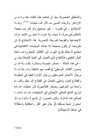 ‫ﻭﺍﻟﻤﻨﺎﻁﻕ ﺍﻟﺤﻀﺭﻴﺔ، ﺒﻌﺩ ﺃﻥ ﺘﻤﺘﻌﺕ ﻫﺫﻩ ﺍﻟﻔﺌﺎﺕ ﺒﻔﺘـﺭﺓ ﻤـﻥ‬
‫ﺍﻻﺯﺩﻫﺎﺭ ﻭﺍﻟﺭﺨﺎﺀ ﺍﻟﻨﺴﺒﻲ ﺨـﻼل ﺍﻟﺴـﺘﻴﻨﻴﺎﺕ" )٨٦٣(. ﻭﻫـﺫﺍ‬
‫ﺍﻻﺴﺘﻨﺘﺎﺝ ـ ﻓﻲ ﺘﻘﺩﻴﺭﻨﺎ ـ ﻏﻴﺭ ﺼﺤﻴﺢ، ﻭﻟﻭ ﻜﺎﻥ ﺼـﺤﻴ ‪‬ﺎ؛‬
  ‫ﺤ‬
‫ﻻﻨﻌﻜﺱ ﻓﻲ ﺤﺭﻜـﺔ ﺴﻴﺎﺴـﻴﺔ ﻋﺎﺭﻤـﺔ ﺘﺤﻤـﻲ ﺍﻹﻨﺠـﺎﺯﺍﺕ‬
‫ﺍﻻﺠﺘﻤﺎﻋﻴﺔ ﻭﺍﻟﻘﻭﻤﻴﺔ ﻟﻠﻤﺭﺤﻠﺔ ﺍﻟﻨﺎﺼﺭﻴﺔ. ﻫﺫﺍ ﺍﻻﺴﺘﻨﺘﺎﺝ ﻜـﺎﻥ‬
‫ﻤﻔﺭﻭ ‪‬ﺎ ﺃﻥ ﻴﻜﻭﻥ ﺼﺤﻴ ‪‬ﺎ ﺇﺫﺍ ﺤﺩﺜﺕ ﺍﻟﺴﻴﺎﺴﺎﺕ ﺍﻻﻨﻔﺘﺎﺤﻴﺔ ﻓﻲ‬
                                ‫ﺤ‬              ‫ﻀ‬
‫ﻤﺠﺘﻤﻊ ﻻ ﻴﻤﻠﻙ ﻁﺭﻕ ﺍﻟﻬﺭﺏ ﺇﻟﻰ ﺍﻷﻗﻁﺎﺭ ﺍﻟﻤﺠﺎﻭﺭﺓ ﺼـﺎﺤﺒﺔ‬
‫ﺍﻟﻤﺎل ﺍﻟﻨﻔﻁﻲ، ﻓﺎﻻﻨﻔﺘﺎﺡ )ﺃﻱ ﺍﻟﺘﺤﻭل ﺇﻟﻰ ﺍﻟﺒﻨﻴﺔ ﺍﻟﺘﺎﺒﻌﺔ( ﻴﻌﻨـﻲ‬
‫- ﻓﻲ ﻫﺫﻩ ﺍﻟﺤﺎﻟﺔ - ﺨﺴﺎﺌﺭ ﻤﻠﻤﻭﺴﺔ ﻭﻤﺒﺎﺸﺭﺓ ﺒﺎﻟﻨﺴـﺒﺔ ﻟﻤـﻥ‬
                             ‫‪‬‬
‫ﻴﺴﻤﻭﻥ "ﺍﻟﻔﺌﺎﺕ ﺍﻟﻭﺴﻁﻰ" )ﻭﺃﻗﺼﺩ ﺒﻬﻡ ﺘﺸﻜﻴﻠﺔ ﻭﺍﺴـﻌﺔ ﺘﺒـﺩﺃ‬
‫ﺒﺭﺠﺎل ﺍﻷﻋﻤﺎل ﺍﻟﻤﺘﻭﺴﻁﻴﻥ ﻭﺭﺠﺎل ﺍﻹﺩﺍﺭﺓ ﺍﻟﻌﻠﻴﺎ ﻓﻲ ﺍﻟﺤﻜﻭﻤﺔ‬
‫ﻭﺍﻟﻘﻁﺎﻉ ﺍﻟﻌﺎﻡ، ﻭﺘﻨﺘﻬﻲ ﺒﺎﻟﻌﻤﺎل ﻓﻲ ﺍﻟﻘﻁﺎﻉ ﺍﻟﻤـﻨﻅﻡ ﻭﺃﻗﺴـﺎﻡ‬
‫ﻭﺍﺴﻌﺔ ﻤﻥ ﺍﻟﺤﺭﻓﻴﻴﻥ ﻭﺼﻐﺎﺭ ﺍﻟﻔﻼﺤﻴﻥ(؛ ﻷﻥ ﻋﻤﻠﻴﺎﺕ ﺇﻋـﺎﺩﺓ‬
‫ﺘﻭﺯﻴﻊ ﺍﻟﻨﺎﺘﺞ ﺍﻟﻤﺤﻠﻲ ﺍﻹﺠﻤﺎﻟﻲ ﻓﻲ ﺍﻟﺴﺘﻴﻨﻴﺎﺕ، ﺘﻤـﺕ ﺃﺴﺎ ‪‬ـﺎ‬
  ‫ﺴ‬
‫ﻟﺼﺎﻟﺢ ﻫﺫﻩ ﺍﻟﺩﺍﺌﺭﺓ، ﻭﻜﺎﻥ ﻤﺘﺼﻭ ‪‬ﺍ ﺃﻥ ﺘﺘﺴﻊ ﺍﻟـﺩﺍﺌﺭﺓ ﺤـﺎل‬
                       ‫ﺭ‬
‫ﺍﺴﺘﻤﺭﺍﺭ ﺘﻨﻤﻴﺔ ﻤﺴﺘﻘﻠﺔ )ﺃﻭ ﺤﺎل ﺘﻐﻴﺭ ﺃﻜﺜﺭ ﺭﺍﺩﻴﻜﺎﻟﻴﺔ ﻭﺍﺴﺘﻘﻼﻻ‬
‫ﹰ‬
                                     ‫ﻓﻲ ﺃﻨﻤﺎﻁ ﺍﻻﺴﺘﻬﻼﻙ(.‬




‫٥٨٥١‬
 