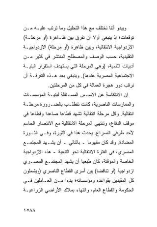 ‫ﻭﻴﺒﺩﻭ ﺃﻨﻨﺎ ﻨﺨﺘﻠﻑ ﻤﻊ ﻫﺫﺍ ﺍﻟﺘﺤﻠﻴل ﻭﻤﺎ ﺘﺭﺘﺏ ﻋﻠﻴـﻪ ﻤـﻥ‬
‫ﺘﻭﻗﻌﺎﺕ؛ ﺇﺫ ﻴﻨﺒﻐﻲ ﺃﻭﻻ ﺃﻥ ﻨﻔﺭﻕ ﺒﻴﻥ ﻅـﺎﻫﺭﺓ )ﺃﻭ ﻤﺭﺤﻠـﺔ(‬
                               ‫ﹰ‬
‫ﺍﻻﺯﺩﻭﺍﺠﻴﺔ ﺍﻻﻨﺘﻘﺎﻟﻴﺔ، ﻭﺒﻴﻥ ﻅﺎﻫﺭﺓ )ﺃﻭ ﻤﺭﺤﻠﺔ( ﺍﻻﺯﺩﻭﺍﺠﻴـﺔ‬
‫ﺍﻟﺘﻘﻠﻴﺩﻴﺔ، ﺤﺴﺏ ﺍﻟﻭﺼﻑ ﻭﺍﻟﻤﺼﻁﻠﺢ ﺍﻟﻤﻨﺘﺸﺭ ﻓﻲ ﻜﺜﻴﺭ ﻤـﻥ‬
‫ﺃﺩﺒﻴﺎﺕ ﺍﻟﺘﻨﻤﻴﺔ، )ﻭﻫﻲ ﺍﻟﻤﺭﺤﻠﺔ ﺍﻟﺘﻲ ﻴﺴﺘﻬﺩﻑ ﺍﺴﺘﻘﺭﺍﺭ ﺍﻟﺒﻨﻴـﺔ‬
‫ﺍﻻﺠﺘﻤﺎﻋﻴﺔ ﺍﻟﻤﺼﺭﻴﺔ ﻋﻨﺩﻫﺎ(. ﻭﻴﻨﺒﻐﻲ ﺒﻌﺩ ﻫـﺫﻩ ﺍﻟﺘﻔﺭﻗـﺔ ﺃﻥ‬
            ‫ﻨﺭﻗﺏ ﺩﻭﺭ ﻫﺠﺭﺓ ﺍﻟﻌﻤﺎﻟﺔ ﻓﻲ ﻜل ﻤﻥ ﺍﻟﻤﺭﺤﻠﺘﻴﻥ.‬
‫ﺇﻥ ﺍﻻﻨﺘﻜﺎﺴﺔ ﻋﻥ ﺍﻷﺴـﺱ ﺍﻟﻤﺴـﺘﻘﻠﺔ ﻟﺒﻨﻴـﺔ ﺍﻟﻤﺅﺴﺴـﺎﺕ‬
                                             ‫‪‬‬
‫ﻭﺍﻟﻤﻤﺎﺭﺴﺎﺕ ﺍﻟﻨﺎﺼﺭﻴﺔ، ﻜﺎﻨﺕ ﺘﺘﻁﻠـﺏ ﺒﺎﻟﻀـﺭﻭﺭﺓ ﻤﺭﺤﻠـﺔ‬
‫ﺍﻨﺘﻘﺎﻟﻴﺔ. ﻭﻜل ﻤﺭﺤﻠﺔ ﺍﻨﺘﻘﺎﻟﻴﺔ ﺘﺸﻬﺩ ﻗﻁﺎ ‪‬ﺎ ﺼﺎﻋ ‪‬ﺍ ﻭﻗﻁﺎ ‪‬ﺎ ﻓﻲ‬
    ‫ﻋ‬       ‫ﺩ‬      ‫ﻋ‬
‫ﻤﻭﻗﻑ ﺍﻟﺩﻓﺎﻉ، ﻭﺘﻨﺘﻬﻲ ﺍﻟﻤﺭﺤﻠﺔ ﺍﻻﻨﺘﻘﺎﻟﻴﺔ ﻤﻊ ﺍﻻﻨﺘﺼﺎﺭ ﺍﻟﺤﺎﺴﻡ‬
‫ﻷﺤﺩ ﻁﺭﻓﻲ ﺍﻟﺼﺭﺍﻉ. ﻴﺤﺩﺙ ﻫﺫﺍ ﻓﻲ ﺍﻟﺜﻭﺭ ِ، ﻭﻓـﻲ ﺍﻟﺜـﻭﺭﺓ‬
              ‫ﺓ‬
‫ﺍﻟﻤﻀﺎﺩﺓ. ﻭﻗﺩ ﻜﺎﻥ ﻤﻔﻬﻭ ‪‬ﺎ ـ ﺒﺎﻟﺘﺎﻟﻲ ـ ﺃﻥ ﻴﺸـﻬﺩ ﺍﻟﻤﺠﺘﻤـﻊ‬
‫‪‬‬                              ‫ﻤ‬
‫ﺍﻟﻤﺼﺭﻱ، ﻓﻲ ﺍﻟﻔﺘﺭﺓ ﺍﻻﻨﺘﻘﺎﻟﻴﺔ ﻨﺤﻭ ﺍﻟﺘﺒﻌﻴﺔ - ﻫﺫﻩ ﺍﻻﺯﺩﻭﺍﺠﻴﺔ‬
‫‪‬ﹶ‬
‫ﺍﻟﺨﺎﺼﺔ ﻭﺍﻟﻤﺅﻗﺘﺔ، ﻜﺎﻥ ﻁ ‪‬ﻌ ‪‬ﺎ ﺃﻥ ﻴﺸﻬﺩ ﺍﻟﻤﺠﺘﻤـﻊ ﺍﻟﻤﺼـﺭﻱ‬
                          ‫ﹶﺒ ﻴ‬
‫ﺍﺯﺩﻭﺍﺠﻴﺔ )ﺃﻭ ﺘﻨﺎﻗ ‪‬ﺎ( ﺒﻴﻥ ﺃﺴﺭﻯ ﺍﻟﻘﻁﺎﻉ ﺍﻟﻨﺎﺼﺭﻱ )ﻭﻴﺸﻤﻠﻭﻥ‬
                                   ‫ﻀ‬
‫ﻜل ﺍﻟﻤﻘﻴﺩﻴﻥ ﺒﻘﻭﺍﻋﺩﻩ ﻭﻤﺅﺴﺴﺎﺘﻪ؛ ﺒﺩ ‪‬ﺍ ﻤـﻥ ﺍﻟﻌـﺎﻤﻠﻴﻥ ﻓـﻲ‬
                   ‫ﺀ‬
‫ﺍﻟﺤﻜﻭﻤﺔ ﻭﺍﻟﻘﻁﺎﻉ ﺍﻟﻌﺎﻡ، ﻭﺍﻨﺘﻬﺎﺀ ﺒﻤﻼﻙ ﺍﻷﺭﺍﻀﻲ ﺍﻟﺯﺭﺍﻋﻴـﺔ‬


‫٨٨٥١‬
 