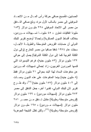 ‫ﺍﻟﺤﺴﺎﺒﻴﻥ، ﻓﺄﺼﺒﺢ ﺼﺎﻓﻲ ﺤﺭﻜﺔ ﺭﺃﺱ ﺍﻟﻤـﺎل ﻤـﻥ ﺍﻻﺘﺤـﺎﺩ‬
‫ﺍﻟﺴﻭﻓﻴﺘﻲ ﺇﻟﻰ ﻤﺼﺭ ﺒﺎﻟﺴﺎﻟﺏ ﻷﻭل ﻤﺭﺓ، ﻭﺒﻠﻎ ﺼﺎﻓﻲ ﺍﻟﺘـﺩﻓﻕ‬
‫ﻤﻥ ﻤﺼﺭ ﺇﻟﻰ ﺍﻻﺘﺤﺎﺩ ﺍﻟﺴﻭﻓﻴﺘﻲ ٨٢٢ ﻤﻠﻴـﻭﻥ ﺩﻭﻻﺭ )٣٨١‬
‫ﻤﻠﻴﻭ ﹰﺎ ﺍﺘﻔﺎﻗﻴﺎﺕ ﺘﻌﺎﻭﻥ + ٥٤ ﻤﻠﻴﻭ ﹰـﺎ ﺘﺴـﻬﻴﻼﺕ ﻤـﻭ ‪‬ﺩﻴﻥ،‬
    ‫ﺭ‬               ‫ﻨ‬                           ‫ﻨ‬
‫ﺒﺨﻼﻑ ﺃﻗﺴﺎﻁ ﺍﻟﺩﻴﻭﻥ ﺍﻟﻌﺴﻜﺭﻴﺔ( ﻭﺇﺠﻤﺎﻻ ﺃﻭﻀﺢ ﺘﻘﺭﻴﺭ ﻟﻠﺒﻨﻙ‬
                 ‫ﹰ‬
‫ﺍﻟﺩﻭﻟﻲ ﺃﻥ ﺤﺴﺎﺒﺎﺕ ﺍﻟﻘﺭﻭﺽ ﺍﻟﻤﺘﻭﺴﻁﺔ ﻭﺍﻟﻁﻭﻴﻠـﺔ ﺍﻷﺠـل،‬
                                        ‫‪‬‬
‫ﺴﺠﻠﺕ ﻋﺎﻡ ٤٧٩١ ﺘﺩﻓ ﹰﺎ ﺼﺎﻓ ‪‬ﺎ ﻤﻥ ﻤﺼﺭ ﻟﻠﺨﺎﺭﺝ )ﻭﺇﻟﻰ ﺩﻭل‬
                         ‫ﻴ‬      ‫ﻘ‬
‫ﺍﻟﻜﺘﻠﺔ ﺍﻟﻐﺭﺒﻴﺔ ﻜﻤﺎ ﺇﻟﻰ ﺩﻭل ﺍﻟﻜﺘﻠﺔ ﺍﻟﺸﺭﻗﻴﺔ( ﻴﺼل ﺇﻟﻰ ﺤﻭﺍﻟﻲ‬
‫٢٣١ ﻤﻠﻴﻭﻥ ﺩﻭﻻﺭ )٢٥ ﻤﻠﻴﻭﻥ ﺠﻨﻴﻪ(، ﻓﺭﻏﻡ ﺍﻟﺘﻴﺴﻴﺭﺍﺕ ﺍﻟﺘﻲ‬
‫ﻗﺩﻤﻬﺎ ﺍﻟﻤﻭﺭﺩﻭﻥ ﺍﻟﻐﺭﺒﻴﻭﻥ، ﺯﺍﺩ ﺇﺠﻤﺎﻟﻲ ﺘﺴﻬﻴﻼﺕ ﺍﻟﻤـﻭﺭﺩﻴﻥ‬
‫ﻋﻥ ﻤﺩﻓﻭﻋﺎﺕ ﺍﻟﺴﺩﺍﺩ ﻟﻬﺫﺍ ﺍﻟﺒﻨﺩ ﺒﺤﻭﺍﻟﻲ ١٢ ﻤﻠﻴﻭﻥ ﺩﻭﻻﺭ ﻓﻘﻁ‬
‫)٨ ﻤﻠﻴﻭﻥ ﺠﻨﻴﻪ( ﺒﻴﻨﻤﺎ ﺍﻟﻤﺩﻓﻭﻋﺎﺕ ﻋﻠﻰ ﻫﺫﻩ ﺍﻟﺩﻴﻭﻥ ﻭﺼـﻠﺕ‬
‫ﺇﻟﻰ ٢٠٤ ﻤﻠﻴﻭﻥ ﺩﻭﻻﺭ )٧٥١ ﻤﻠﻴﻭﻥ ﺠﻨﻴﻪ( )٨٩(، ﻭﻗﺩ ﻁـﺭﺡ‬
‫ﺘﻘﺭﻴﺭ ﺜﺎﻥ ﻟﻠﺒﻨﻙ ﺍﻟﺩﻭﻟﻲ، ﺘﻘﺩﻴ ‪‬ﺍ ﺁﺨﺭ، ﺠﻌل ﺍﻟﺘﺩﻓﻕ ﺇﻟﻰ ﻤﺼﺭ‬
                         ‫ﺭ‬                    ‫ٍ‬
‫٣٧٢ ﻤﻠﻴﻭﻥ ﺩﻭﻻﺭ )ﺘﺴﻬﻴﻼﺕ ﻤﻭﺭﺩﻴﻥ( + ٩٩١ ﻤﻠﻴﻭﻥ ﺩﻭﻻﺭ‬
‫)ﻗﺭﻭﺽ ﻤﺘﻭﺴﻁﺔ ﻭﻁﻭﻴﻠﺔ( ﻤﻘﺎﺒل ﺘـﺩﻓﻕ ﻤـﻥ ﻤﺼـﺭ ١٨٢‬
‫ﻤﻠﻴﻭﻥ ﺩﻭﻻﺭ )ﺘﺴﻬﻴﻼﺕ ﻤـﻭﺭﺩﻴﻥ( + ٥٩١ ﻤﻠﻴـﻭﻥ ﺩﻭﻻﺭ‬
‫)ﻗﺭﻭﺽ ﻤﺘﻭﺴﻁﺔ ﻭﻁﻭﻴﻠﺔ( )٩٩(، ﻭﻟﻜﻥ ﺘﻅل ﺍﻟﻨﺘﻴﺠﺔ ﺍﻟﺠﻭﻫﺭﻴﺔ‬


‫٨٥١‬
 