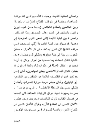 ‫ﻭﺍﻟﻤﺒﺎﻨﻲ ﺍﻟﺴﻜﻨﻴﺔ ﺍﻟﻘﺩﻴﻤﺔ، ﻭﺤﻤﻠـﺔ ﺍﻷﺴـﻬﻡ ﻓـﻲ ﺍﻟﺸـﺭﻜﺎﺕ‬
‫ﺍﻟﻤﺴﺎﻫﻤﺔ، ﻭﺨﺎﺼﺔ ﻓﻲ ﺸﺭﻜﺎﺕ ﺍﻟﻘﻁﺎﻉ ﺍﻟﻌﺎﻡ( ﻤـﻥ ﻨﺎﺤﻴـﺔ،‬
‫ﻭﺒﻴﻥ ﺍﻟﻤﻠﺘﺤﻘﻴﻥ ﺒﺎﻟﻘﻁﺎﻉ ﺍﻻﻨﻔﺘﺎﺤﻲ )ﺒـﺩ ‪‬ﺍ ﻤـﻥ ﺍﻟﻤﻬـﺎﺠﺭﻴﻥ‬
                ‫ﺀ‬
‫ﻭﺍﻨﺘﻬﺎﺀ ﺒﺎﻟﻌﺎﻤﻠﻴﻥ ﻓﻲ ﺍﻟﻤﺸﺭﻭﻋﺎﺕ ﺍﻟﺠﺩﻴﺩﺓ(. ﻭﻫﺫﺍ ﺍﻟﺘﻨـﺎﻗﺽ‬
‫ﻭﺍﻟﺼﺭﺍﻉ ﺒﻴﻥ ﺍﻟﺒﻨﻴﺔ ﺍﻟﺘﺎﺒﻌﺔ )ﺍﻟﺘﻲ ﺘﺴ ‪‬ﻰ ﺍﻟﻘ ‪‬ﻯ ﺍﻟﺨﺎﺭﺠﻴﺔ ﺇﻟﻰ‬
              ‫ﻌ ﹸﻭ‬
‫ﺩﻋﻤﻬﺎ ﻭﻓﺭﻀﻬﺎ( ﻭﺒﻴﻥ ﺍﻟﺒﻨﻴﺔ ﺍﻟﻨﺎﺼﺭﻴﺔ )ﺍﻟﺘﻲ ﺃﺼـﺒﺤﺕ ﻓـﻲ‬
‫ﻤﻭﻗﻑ ﺍﻟﺩﻓﺎﻉ( ﻜﺎﻥ ﺘﻁﻭ ‪‬ﺍ ﻴﺤﺘﻤﻪ - ﻓﻲ ﻜل ﺍﻷﺤﻭﺍل - ﻤﻨﻁﻕ‬
‫ﹸ‬                            ‫ﺭ‬
‫ﺍﻟﺘﺤﻭل ﻤﻥ ﺒﻨﻴﺔ ﺇﻟﻰ ﺒﻨﻴﺔ ﻤﻐﺎﻴﺭﺓ؛ ﻭﺒﺎﻟﺘﺎﻟﻲ ﻟـﻡ ﻴﺨﻠـﻕ ﻫـﺫﻩ‬
‫ﺍﻟﺜﻨﺎﺌﻴﺔ ﺍﻨﺘﻘﺎل ﺍﻟﻌﻤﺎﻟﺔ، ﻭﻤﺎ ﺼﺎﺤﺒﻪ ﻤﻥ ﺃﻤﻭﺍل. ﻭﻟﻜﻥ ﺇﺫﺍ ﺃﺭﺩﻨﺎ‬
‫ﺘﺤﺩﻴﺩ ﺩﻭﺭ ﺍﻨﺘﻘﺎل ﺍﻟﻌﻤﺎﻟﺔ ﻓﻲ ﻫﺫﻩ ﺍﻟﻌﻤﻠﻴﺔ، ﻴﻤﻜﻨﻨﺎ ﺃﻥ ﻨﻘﻭل ﺇ ﱠﻪ‬
 ‫ﻨ‬
‫ﺒﻔﻀل ﺍﻨﺘﻔﺎﺥ ﺍﻟﻘﻁﺎﻉ ﺍﻻﻨﻔﺘﺎﺤﻲ ﺒﻔﻴﺽ ﺍﻟﻤﻬﺎﺠﺭﻴﻥ، ﺃﻤﻜﻥ ﺇﻟـﻰ‬
‫ﺤﺩ ﻜﺒﻴﺭ ﺍﺤﺘﻭﺍﺀ ﺍﻟﺘﻘﻠﺼﺎﺕ ﺍﻟﻨﺎﺸﺌﺔ ﻋﻥ ﺍﻟﺘﻨﺎﻗﺽ ﺒﻴﻥ ﺍﻟﻘﻁﺎﻋﻴﻥ‬
‫)ﺃﻭ ﺍﻟﺒﻨﻴﺘﻴﻥ(، ﻭﺃﻤﻜﻥ ﺨﻔﺽ ﺩﺭﺠﺔ ﺤﺭﺍﺭﺓ ﺍﻟﺼﺭﺍﻉ، ﻭﺃﻤﻜـﻥ‬
‫ﺒﺎﻟﺘﺎﻟﻲ ﺤﺴﻡ ﻤﻬﺎﻡ ﺍﻟﻤﺭﺤﻠﺔ ﺍﻻﻨﺘﻘﺎﻟﻴـﺔ ـ ﻓـﻲ ﺠﻭﻫﺭﻫـﺎ ـ‬
‫ﺒﺴﺭﻋﺔ ﻭﺴﻬﻭﻟﺔ ﻨﺴﺒﻴﺔ، ﻓﻭﻓﻕ ﺍﻟﺘﺭﺘﻴﺒﺎﺕ ﺍﻟﻤﺨﺘﻠﻔﺔ ﺍﻟﺘﻲ ﺘﺎﺒﻌﻨﺎﻫﺎ‬
‫ﻓﻲ ﻓﺼﻭل ﺍﻟﻜﺘﺎﺏ، ﺘﺯﻭل ﺍﻟﺘﻨﺎﻗﻀﺎﺕ ﺘـﺩﺭﻴﺠ ‪‬ﺎ ﺒـﻴﻥ ﻫﻴﻜـل‬
            ‫ﻴ‬
‫ﺍﻷﺜﻤﺎﻥ ﺍﻟﻨﺴﺒﻲ ﻓﻲ ﺍﻟﻘﻁﺎﻉ ﺍﻷﻭل، ﻭﻫﻴﻜل ﺍﻷﺜﻤﺎﻥ ﺍﻟﻨﺴﺒﻲ ﻓﻲ‬
‫ﺍﻟﻘﻁﺎﻉ ﺍﻵﺨﺭ، ﻭﺒﺎﻟﻨﺴﺒﺔ ﻟﻠﻔـﺎﺭﻕ ﻓـﻲ ﻤﺴـﺘﻭﻴﺎﺕ ﺍﻷﺠـﻭﺭ‬


‫٩٨٥١‬
 