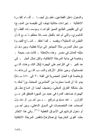 ‫ﻭﺍﻟﺩﺨﻭل ﺩﺍﺨل ﺍﻟﻘﻁﺎﻋﻴﻥ، ﺘﻁﺒـﻕ ﺃﻴ ‪‬ـﺎ ـ ﺃﺜﻨـﺎﺀ ﺍﻟﻔﺘـﺭﺓ‬
                   ‫ﻀ‬
‫ﺍﻻﻨﺘﻘﺎﻟﻴﺔ ـ ﺇﺠﺭﺍﺀﺍﺕ ﻤﺘﺘﺎﻟﻴﺔ ﺘﻬ ِﻑ ﺇﻟﻰ ﺘﻘﻠﻴﺼﻪ ﻤﻥ ﺍﻟﻤﻨﺒـﻊ؛‬
                        ‫ﺩ‬
‫ﺃﻱ ﺇﻟﻰ ﺘﻘﻠﻴﺹ ﺍﻟﻁﺎﺒﻊ ﺍﻟﻤﻤﻴﺯ ﻟﻘﻭﺍﻋـﺩ ﻭﻤﺅﺴﺴـﺎﺕ ﺍﻟﻘﻁـﺎﻉ‬
‫ﺍﻟﻨﺎﺼﺭﻱ، ﻭﺍﻟﺘﻲ ﻟﻡ ﺘﻌﺩ ﺒﺎﻟﻔﻌل ﻤﻨﺴـﻘﺔ ﻤﻨﻁﻘ ‪‬ـﺎ ﻤـﻊ ﻜـل‬
          ‫ﻴ‬
‫ﺍﻟﺘﻁﻭﺭﺍﺕ ﺍﻟﺩﺨﻠﻴﺔ"؛ ﻭﻴﻘﺼﺩ ـ ﻜﻤﺎ ﺃﻋﺘﻘﺩ ـ ﺍﺘﺴـﺎﻉ ﺍﻟﻔﺠـﻭﺓ‬
‫ﺒﻴﻥ ﺩﺨل ﺍﻟﻤﺩﺭﺱ ﻤﺜﻼ ﺍﻟﻤﻬﺎﺠﺭ ﺇﻟﻰ ﺩﻭﻟﺔ ﻨﻔﻁﻴﺔ، ﻭﺒﻴﻥ ﺩﺨـل‬
                                  ‫ﹰ‬
‫ﻤﺜﻴﻠﻪ ﺍﻟﻌﺎﻤل ﻓﻲ ﻤﺼﺭ. ﻭﻫﺫﻩ ﻤﻼﺤﻅﺔ ـ ﻜﺎﻨﺕ ﺼـﺤﻴﺤﺔ ـ‬
‫ﻭﺨﺎﺼﺔ ﻓﻲ ﺒﺩﺍﻴﺔ ﺍﻟﻤﺭﺤﻠﺔ ﺍﻻﻨﺘﻘﺎﻟﻴﺔ، ﻭﻟﻜﻥ ﺘﻤﺜل ﺍﻟﺤل ـ ﺇﻟﻰ‬
‫ﺤﺩ ﻜﺒﻴﺭ ـ ﻓﻲ ﺍﻟﺘﺯﺍﺤﻡ ﻋﻠﻰ ﺍﻟﻬﺠﺭﺓ )ﺒﻜل ﺍﻟﺘﺸـﻭﻫﺎﺕ ﺍﻟﺘـﻲ‬
‫ﺘﻀﻤﻨﺘﻬﺎ(، ﻭﺤﻴﻥ ﻨﺘﺫﻜﺭ ﺍﻷﺭﻗﺎﻡ ﻭﺍﻟﻨﺴـﺏ ﺍﻟﺘـﻲ ﺃﻭﺭﺩﻨﺎﻫـﺎ،‬
‫)ﻭﺨﺎﺼﺔ ﻗﻭﺓ ﺍﻟﻌﻤل ﺍﻟﺤﻀﺭﻴﺔ ﻓﻲ ﺍﻟﻔﺌﺔ ٠٢ ﺇﻟﻰ ٠٥٤ ﺴـﻨﺔ(‬
‫ﻴﺒﺩﻭ ﻟﻨﺎ ﺃﻥ ﻗﺴ ‪‬ﺎ ﻤﺤﺘﺭ ‪‬ﺎ ﻤﻥ "ﺍﻟﻤﺘﺫﻤﺭﻴﻥ ﺍﻟﻤﺤﺘﻤﻠـﻴﻥ" ﺃﻤﻜﻨـﻪ‬
                                  ‫ﻤ‬       ‫ﻤ‬
‫ﺤل ﻤﺸﻜﻠﺔ ﺍﻟﻔﺎﺭﻕ ﺍﻟﺩﺨﻠﻲ، ﻭﻨﻀﻴﻑ ﺃﻴ ‪‬ﺎ ﺃﻥ ﺍﺘﺴﺎﻉ ﻨﻁـﺎﻕ‬
                ‫ﻀ‬
‫ﺍﻟﻬﺠﺭﺓ، ﻀﺎﻋﻑ ﺍﻟﻨﺩﺭﺓ ﻓﻲ ﻋﺩﻴﺩ ﻤﻥ ﺍﻟﻤﻬﻥ؛ ﻓﺘﺤﻘﻕ ﻗﺩﺭ ﻤـﻥ‬
    ‫‪‬‬
‫ﺍﻟﺘﻭﺍﺯﻥ ـ ﻋﻨﺩ ﻤﺴﺘﻭﻯ ﻤﺭﺘﻔﻊ ـ ﺒـﻴﻥ ﺃﺠـﻭﺭ ﺃﻭ ﺩﺨـﻭل‬
‫ﺃﺼﺤﺎﺏ ﻫﺫﻩ ﺍﻟﺘﺨﺼﺼﺎﺕ ﻓﻲ ﺍﻟﺴﻭﻕ ﺍﻟﺩﺍﺨﻠﻲ، ﻭﺒﻴﻥ ﺃﺠـﻭﺭ‬
‫ﺃﻭ ﺩﺨﻭل ﻗﺭﻨﺎﺌﻬﻡ ﻓﻲ ﺍﻷﺴﻭﺍﻕ ﺍﻟﻨﻔﻁﻴﺔ )٠٧٣(. ﻭﻓﻲ ﻫﺫﺍ ﺍﻹﻁﺎﺭ‬
‫ﺤﻠﺕ ﺍﻟﻘ ‪‬ﻯ ﺍﻟﺨﺎﺭﺠﻴﺔ )ﻭﻋﻤﻼﺅﻫﺎ( ﺘﻨﺎﻗﺽ ﺍﻟﻤﺭﺤﻠﺔ ﺍﻻﻨﺘﻘﺎﻟﻴﺔ‬
                                            ‫ﻭ‬


‫٠٩٥١‬
 