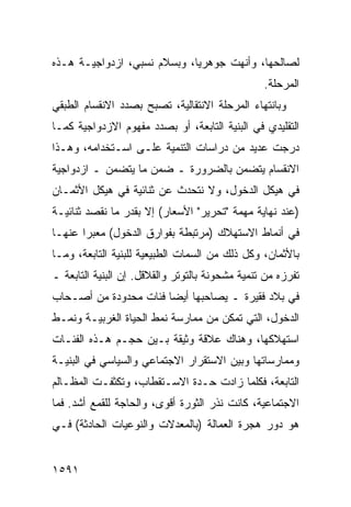 ‫ﻟﺼﺎﻟﺤﻬﺎ، ﻭﺃﻨﻬﺕ ﺠﻭﻫﺭ ‪‬ﺎ، ﻭﺒﺴﻼﻡ ﻨﺴﺒﻲ، ﺍﺯﺩﻭﺍﺠﻴـﺔ ﻫـﺫﻩ‬
     ‫ﹶ‬                       ‫ﻴ‬
                                                 ‫ﺍﻟﻤﺭﺤﻠﺔ.‬
‫ﻭﺒﺎﻨﺘﻬﺎﺀ ﺍﻟﻤﺭﺤﻠﺔ ﺍﻻﻨﺘﻘﺎﻟﻴﺔ، ﺘﺼﺒﺢ ﺒﺼﺩﺩ ﺍﻻﻨﻘﺴﺎﻡ ﺍﻟﻁﺒﻘﻲ‬
‫ﺍﻟﺘﻘﻠﻴﺩﻱ ﻓﻲ ﺍﻟﺒﻨﻴﺔ ﺍﻟﺘﺎﺒﻌﺔ، ﺃﻭ ﺒﺼﺩﺩ ﻤﻔﻬﻭﻡ ﺍﻻﺯﺩﻭﺍﺠﻴﺔ ﻜﻤـﺎ‬
‫ﺩﺭﺠﺕ ﻋﺩﻴﺩ ﻤﻥ ﺩﺭﺍﺴﺎﺕ ﺍﻟﺘﻨﻤﻴﺔ ﻋﻠـﻰ ﺍﺴـﺘﺨﺩﺍﻤﻪ، ﻭﻫـﺫﺍ‬
                                        ‫‪‬‬
‫ﺍﻻﻨﻘﺴﺎﻡ ﻴﺘﻀﻤﻥ ﺒﺎﻟﻀﺭﻭﺭﺓ ـ ﻀﻤﻥ ﻤﺎ ﻴﺘﻀ ‪‬ﻥ ـ ﺍﺯﺩﻭﺍﺠﻴﺔ‬
            ‫ﻤ‬
‫ﻓﻲ ﻫﻴﻜل ﺍﻟﺩﺨﻭل، ﻭﻻ ﻨﺘﺤﺩﺙ ﻋﻥ ﺜﻨﺎﺌﻴﺔ ﻓﻲ ﻫﻴﻜل ﺍﻷﺜﻤـﺎﻥ‬
‫)ﻋﻨﺩ ﻨﻬﺎﻴﺔ ﻤﻬﻤﺔ "ﺘﺤﺭﻴﺭ" ﺍﻷﺴﻌﺎﺭ( ﺇﻻ ﺒﻘﺩﺭ ﻤﺎ ﻨﻘﺼﺩ ﺜﻨﺎﺌﻴـﺔ‬
‫ﻓﻲ ﺃﻨﻤﺎﻁ ﺍﻻﺴﺘﻬﻼﻙ )ﻤﺭﺘﺒﻁﺔ ﺒﻔﻭﺍﺭﻕ ﺍﻟﺩﺨﻭل( ﻤﻌﺒ ‪‬ﺍ ﻋﻨﻬـﺎ‬
       ‫ﺭ‬
‫ﺒﺎﻷﺜﻤﺎﻥ، ﻭﻜل ﺫﻟﻙ ﻤﻥ ﺍﻟﺴﻤﺎﺕ ﺍﻟﻁﺒﻴﻌﻴﺔ ﻟﻠﺒﻨﻴﺔ ﺍﻟﺘﺎﺒﻌﺔ، ﻭﻤـﺎ‬
‫ﺘﻔﺭﺯﻩ ﻤﻥ ﺘﻨﻤﻴﺔ ﻤﺸﺤﻭﻨﺔ ﺒﺎﻟﺘﻭﺘﺭ ﻭﺍﻟﻘﻼﻗل. ﺇﻥ ﺍﻟﺒﻨﻴﺔ ﺍﻟﺘﺎﺒﻌﺔ ـ‬
‫ﻓﻲ ﺒﻼﺩ ﻓﻘﻴﺭﺓ ـ ﻴﺼﺎﺤﺒﻬﺎ ﺃﻴ ‪‬ﺎ ﻓﺌﺎﺕ ﻤﺤﺩﻭﺩﺓ ﻤﻥ ﺃﺼـﺤﺎﺏ‬
                       ‫ﻀ‬
‫ﺍﻟﺩﺨﻭل، ﺍﻟﺘﻲ ﺘﻤﻜﻥ ﻤﻥ ﻤﻤﺎﺭﺴﺔ ﻨﻤﻁ ﺍﻟﺤﻴﺎﺓ ﺍﻟﻐﺭﺒﻴـﺔ ﻭﻨﻤـﻁ‬
‫ﺍﺴﺘﻬﻼﻜﻬﺎ، ﻭﻫﻨﺎﻙ ﻋﻼﻗﺔ ﻭﺜﻴﻘﺔ ﺒـﻴﻥ ﺤﺠـﻡ ﻫـﺫﻩ ﺍﻟﻔﺌـﺎﺕ‬
‫ﻭﻤﻤﺎﺭﺴﺎﺘﻬﺎ ﻭﺒﻴﻥ ﺍﻻﺴﺘﻘﺭﺍﺭ ﺍﻻﺠﺘﻤﺎﻋﻲ ﻭﺍﻟﺴﻴﺎﺴﻲ ﻓﻲ ﺍﻟﺒﻨﻴـﺔ‬
‫ﺍﻟﺘﺎﺒﻌﺔ، ﻓﻜﻠﻤﺎ ﺯﺍﺩﺕ ﺤـﺩﺓ ﺍﻻﺴـﺘﻘﻁﺎﺏ، ﻭﺘﻜﺜﻔـﺕ ﺍﻟﻤﻅـﺎﻟﻡ‬
‫ﺍﻻﺠﺘﻤﺎﻋﻴﺔ، ﻜﺎﻨﺕ ﻨ ﹸﺭ ﺍﻟﺜﻭﺭﺓ ﺃﻗﻭﻯ، ﻭﺍﻟﺤﺎﺠﺔ ﻟﻠﻘﻤﻊ ﺃﺸﺩ. ﻓﻤﺎ‬
                                     ‫ﹸﺫ‬
‫ﻫﻭ ﺩﻭﺭ ﻫﺠﺭﺓ ﺍﻟﻌﻤﺎﻟﺔ )ﺒﺎﻟﻤﻌﺩﻻﺕ ﻭﺍﻟﻨﻭﻋﻴﺎﺕ ﺍﻟﺤﺎﺩﺜﺔ( ﻓـﻲ‬


‫١٩٥١‬
 