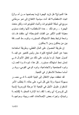 ‫ﻫﺫﺍ ﺍﻟﻨﻤﻭﺫﺝ؟ ﻫل ﺘﺯﻴﺩ ﺍﻟﻬﺠﺭﺓ )ﻭﻤﺎ ﻴﺼﺎﺤﺒﻬﺎ ﻤـﻥ ﺃﻤـﻭﺍل(‬
‫ﺍﺘﺠﺎﻩ ﺍﻻﺴﺘﻘﻁﺎﺏ؟ ﻟﻘﺩ ﺃﺩﺕ ﺴﻴﺎﺴﻴﺔ ﺍﻻﻨﻔﺘﺎﺡ ﺇﻟﻰ ﻨﻤﻭ ﺴﺭﻁﺎﻨﻲ‬
‫ﺴﺭﻴﻊ ﻓﻲ ﺸﺒﻜﺔ ﺍﻟﻤﻠﻴﻭﻨﻴﺭﺍﺕ ﻭﺃﺸﺒﺎﻩ ﺍﻟﻤﻠﻴﻭﻨﻴﺭﺍﺕ، ﻭﻟﻜﻥ ﻤﻨﻌﺕ‬
‫ﺍﻟﻬﺠﺭﺓ ـ ﺭﻏﻡ ﺫﻟﻙ ـ ﺤﺩﺓ ﺍﻻﺴﺘﻘﻁﺎﺏ؛ ﻷﻨﻬﺎ ﺭﻓﻌﺕ ﻤﺴﺘﻭﻯ‬
‫ﻤﻌﻴﺸﺔ ﺍﻟﻘﺴﻡ ﺍﻷﻜﺒﺭ ﻤﻥ ﺍﻟﻔﺌﺎﺕ ﺍﻟﻤﺘﻭﺴﻁﺔ؛ ﺃﻱ: ﺨﻠﻘﺕ ﻓﺌـﺎﺕ‬
‫ﻭﺍﺴﻌﺔ ﺘﺭﺘﺒﻁ ﺒﺨﻁ ﺍﻻﺴﺘﻬﻼﻙ ﺍﻟﻤﺴﺘﻭﺭﺩ، ﻭﺘﺘﻭﺴـﻁ ﺍﻟﻤﺴـﺎﻓﺔ‬
                          ‫ﺒﻴﻥ ﻤﻥ ﻴﻤﻠﻜﻭﻥ ﻭﻤﻥ ﻻ ﻴﻤﻠﻜﻭﻥ.‬
‫ﺇﻥ ﻁﺭﻴﻘﺔ ﺍﻟﺤﺼﻭل ﻋﻠﻰ ﺍﻟﻤﺎل ﺍﻟﻨﻔﻁﻲ، ﻭﻁﺭﻴﻘﺔ ﺍﺴﺘﺨﺩﺍﻤﻪ‬
‫ﺒﻌﻴ ‪‬ﺍ ﻋﻥ ﺍﻟﻌﻤل ﺍﻟﻤﻨﺘﺞ؛ ﻜﺈﻴﺭﺍﺩ ﺠﺎﺭ ﻭﻟﻴﺱ ﻜﺘﻌﺒﻴﺭ ﻋﻥ ﻗﻴﻤـﺔ‬
                     ‫ٍ‬                            ‫ﺩ‬
‫ﺃﺼﻭل ﻋﻴﻨﻴﺔ. ﺜﻡ ﻤﺎ ﻴﺘﺭﺘﺏ ﻋﻠﻰ ﺫﻟﻙ ﻤﻥ ﺇﻨﻔﺎﻕ ﺍﻷﻤﻭﺍل ﻓـﻲ‬
‫ﺇﺩﻤﺎﻥ ﻨﻤﻁ ﺍﺴﺘﻬﻼﻙ ﻤﺴﺘﻭﺭﺩ.. ﻜل ﻫﺫﺍ، ﺸ ‪‬ﻩ ﻗـﻭﺓ ﺍﻟﻌﻤـل،‬
              ‫ﻭ‬
‫ﻭﺸ ‪‬ﻩ ﺍﻟﻤﺠﺘﻤﻌﻴﺔ ﻭﺍﻻﺠﺘﻤﺎﻋﻴﺔ، ﻭﺸﻭﻩ ﺍﻟﻭﻋﻲ ﺍﻟﻘﻭﻤﻲ، ﻭﻭﻓـﺭ‬
                                                ‫ﻭ‬
                      ‫ﺃﺴﺎ ‪‬ﺎ ﻤﺤﺘﻤﻼ ﻟﻼﺴﺘﻘﺭﺍﺭ ﻓﻲ ﺍﻟﺘﺒﻌﻴﺔ.‬
                                           ‫ﹰ‬      ‫ﺴ‬
‫ﻟﻘﺩ ﺘﺤﻘﻘﺕ ﻤﻬﺎﻡ ﺍﻻﻨﺘﻘﺎل ﺇﻟﻰ ﺍﻟﺒﻨﻴﺔ ﺍﻟﺘﺎﺒﻌـﺔ ﻓـﻲ ﻤﺼـﺭ‬
‫ﺒﺴﻬﻭﻟﺔ ﻨﺴﺒﻴﺔ، ﻭﺇﺫﺍ ﺒﻘﻲ ﻜل ﺸﻲﺀ ﻋﻠﻰ ﺤﺎﻟﻪ، ﻻ ﻴﺘﻁﻠﺏ ﺍﻷﻤﺭ‬
‫ﻻﺴﺘﻘﺭﺍﺭ ﻁﻭﻴل ﺍﻷﺠل ﻓﻲ ﺍﻟﺘﺒﻌﻴﺔ ﺇﻻ ﻤﺭﺤﻠﺔ ﻜﺭﻭﻤﺭﻴﺔ )ﻨﺴﺒﺔ‬
‫ﺇﻟﻰ ﻜﺭﻭﻤﺭ(؛ ﺃﻱ ﺭﻓ ‪‬ـﺎ ﻟﻜﻔـﺎﺀﺓ ﺍﻹﺩﺍﺭﺓ ﺍﻟﻤﺤﻠﻴـﺔ )ﻜﺘﺎﺒﻌـﺔ‬
                                   ‫ﻌ‬
‫ﺭﺸﻴﺩﺓ(، ﻭﺇﺠﺭﺍﺀ ﺒﻌﺽ ﺍﻹﺼﻼﺤﺎﺕ ﺍﻟﻀـﺭﻴﺒﻴﺔ، ﻭﻤﻭﺍﺠﻬـﺔ‬


‫٢٩٥١‬
 