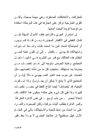 ‫ﺍﻟﻤﻔﺎﺭﻗﺎﺕ ﻭﺍﻻﺨﺘﻨﺎﻗﺎﺕ ﺍﻟﻤﺴﺘﻔﺯﺓ، ﻭﻫﻲ ﻤﻬﻤﺔ ﺼﻌﺒﺔ، ﻭﻟﻜـﻥ‬
‫ﺍﻟﻘﻭﻯ ﺍﻟﺨﺎﺭﺠﻴﺔ ﺘﺭﻜﺯ ﻋﻠﻰ ﺇﻨﺠﺎﺯﻫﺎ ﻓﻲ ﻫﺫﻩ ﺍﻟﻤﺭﺤﻠﺔ؛ ﺍﺴﺘﻔﺎﺩﺓ‬
                          ‫ﻤﻥ ﻓﺭﺼﺔ ﻓﺭﻴﺩﺓ ﺃﺘﻴﺤﺕ ﺃﻤﺎﻤﻬﺎ.‬
‫ﺇﻥ ﺍﺴﺘﻤﺭﺍﺭ ﺍﻟﺠﺭﻱ ﻭﺍﻟﺘﺯﺍﺤﻡ ﺨﻠﻑ ﺍﻷﻤﻭﺍل ﺍﻟﺴﻬﻠﺔ )ﻤـﻥ‬
‫ﺍﻟﻤﺎل ﺍﻟﻨﻔﻁﻲ ﻓﻲ ﺍﻷﻗﻁﺎﺭ ﺍﻟﻤﺠﺎﻭﺭﺓ، ﻭﻤـﻥ ﻗﻨـﺎﺓ ﺍﻟﺴـﻭﻴﺱ،‬
‫ﺃﻭ ﺍﻟﺴﻴﺎﺤﺔ(؛ ﻟﻨﺴﺩﺩ ﺜﻤﻥ ﻤﺎ ﺃﺩﻤﻨﺕ ﻓﺌﺎﺕ ﻭﺍﺴـﻌﺔ ﺍﺴـﺘﻴﺭﺍﺩﻩ‬
                 ‫ﹲ‬
‫ﻭﺍﺴﺘﻬﻼﻜﻪ، ﻗﺩ ﻴﺅﺩﻱ ـ ﺒﺎﻟﻔﻌل ـ ﺇﻟﻰ ﺃﻥ ﺘﻜﻭﻥ ﻏﺎﻴﺔ ﺍﻟ ‪‬ﻨـﻰ‬
   ‫ﻤ‬
‫ﺍﻨﺘﻅﺎﻡ ﻫﺫﻩ ﺍﻟﻌﻼﻗﺔ، ﻤﻊ ﻗﺩﺭ ﻤﻥ ﺍﻟﺘﺸﺭﻴﺩ ﻓـﻲ ﺃﺩﺍﺌﻬـﺎ ﺩﺍﺨـل‬
‫ﺍﻟﻤﺠﺘﻤﻊ. ﻭﻏﺎﻴﺔ ﺍﻟﺤﺭﺹ ﺴ ﹸﻭ ‪‬ﻪ ﺇﻟﻰ ﻋـﺩﻡ ﺇﻏﻀـﺎﺏ ‪‬ـﻥ‬
  ‫ﻤ‬                  ‫ﺘ ﺠ‬
‫ﻴﻤﺩﻭﻨﻨﺎ ﺒﻤﺎ ﻨﺴﺘﻬﻠﻜﻪ. ﺴﻨﺘﺠﻨﺏ ﻜل ﻤﺎ ﻤﻥ ﺸﺄﻨﻪ ﺇﻏﻀﺎﺒﻬﻡ، ﻤﺜل‬
‫ﺍﻟﺤﺩﻴﺙ ﻋﻥ ﺤﺭﺏ ﻀﺩ ﺍﻟﻌﺩﻭ ﺍﻟﺼـﻬﻴﻭﻨﻲ ﻤـﺜﻼ )ﻭﻟـﻭ ﺃﻥ‬
         ‫ﹰ‬
‫ﺍﻟﻤﺠﺘﻤﻊ ﺍﻟﺫﻱ ﻻ ﻴﻨﺘﺞ ﻻ ﻴﻤﻜﻥ ﺃﻥ ﻴﺤـﺎﺭﺏ(. ﻭﺇﺫﺍ ﺍﺴـﺘﻘﺭﺕ‬
‫ﺍﻟﺘﺒﻌﻴﺔ، ﻗﺩ "ﻴﺘﺼﺎﺩﻑ" ﺃﻴ ‪‬ﺎ ﺇﻨﺘﺎﺝ ﺍﻟﻨﻔﻁ ﻓﻲ ﻤﺼـﺭ ﺒﻜﻤﻴـﺎﺕ‬
                             ‫ﻀ‬
‫ﻜﺒﻴﺭﺓ، ﻭﺇﺫﺍ ﺒﻘﻲ ﻜل ﺸﻲﺀ ﻋﻠﻰ ﺤﺎﻟﻪ؛ ﺴﻴﻜﻭﻥ ﻫﺫﺍ ﺍﻻﻜﺘﺸـﺎﻑ‬
‫ﺇﺩﺨﺎﻻ ﻟﻤﺼﺭ ـ ﻤﻥ ﺒﺎﺏ ﺃﻭﺴﻊ ـ ﻓﻲ ﻨﻔﺱ ﺍﻟﺩﺍﺌﺭﺓ ﺍﻟﻤﻔﺭﻏﺔ.‬
                                             ‫ﹰ‬
‫ﻭﻜﺴﺭ ﺍﻟﺩﺍﺌﺭﺓ ﻴﺘﻁﻠﺏ ﺁﻟﻴﺎﺕ ﻤﺭﻜﺒﺔ، ﻭﻟﻜﻥ ﺍﻟﺼﺤﻭﺓ، ﻭﺍﻟﺘﻤـﺭﺩ‬
‫ﻋﻠﻰ ﻤﺎ ﺃﺩﻤﻨﺎﻩ ﻤﻥ ﻨﻤﻁ ﻟﻠﺤﻴﺎﺓ ﻭﺍﻻﺴﺘﻬﻼﻙ، ﻴﺄﺘﻲ ﻓﻲ ﺍﻟﻤﻘـﺎﻡ‬
‫ﺍﻷﻭل. ﻓﻬل ﻨﺴﺘﻁﻴﻊ؟ ﺇﻥ ﻋﻼﺠﻨﺎ ﺍﻟﺠﺫﺭﻱ ﻻ ﻴﺒـﺩﺃ ﺒﻌﻘـﺎﻗﻴﺭ‬
‫‪‬‬


‫٣٩٥١‬
 