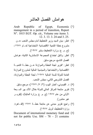 ‫ﻫﻭﺍﻤﺵ ﺍﻟﻔﺼل ﺍﻟﻌﺎﺸﺭ‬
‫)١( ‪Arab Republic of Egypt, Economic‬‬
‫‪management in a period of transition, Report‬‬
‫.3 ‪N". 1815 EGT. Op. cit., Volume one items‬‬
                     ‫.52 .3 ‪12. 3. 13. 3. 24 and‬‬
 ‫)٢( ﺍﻨﻅﺭ: ﺒﻴﺎﻥ ﺍﻟﺴﻴﺩ ﻭﺯﻴﺭ ﺍﻟﺘﺨﻁﻴﻁ ﺃﻤﺎﻡ ﻤﺠﻠﺱ ﺍﻟﺸﻌﺏ ﻋـﻥ‬
‫ﻤﺸﺭﻭﻉ ﺨﻁﺔ ﺍﻟﺘﻨﻤﻴﺔ ﺍﻻﻗﺘﺼﺎﺩﻴﺔ ﺍﻻﺠﺘﻤﺎﻋﻴﺔ ﻟﻌـﺎﻡ ٧٧٩١،‬
               ‫)ﺝ. ﻡ. ﻉ: ﻭﺯﺍﺭﺓ ﺍﻟﺘﺨﻁﻴﻁ، ﻴﻨﺎﻴﺭ ٧٧٩١(.‬
‫)٣( ﺍﻨﻅﺭ: ﻭﺜﺎﺌﻕ ﺍﺠﺘﻤﺎﻉ ﺍﻟﻤﺠﻤﻭﻋﺔ ﺍﻻﺴﺘﺸﺎﺭﻴﺔ ﺍﻟﺜﺎﻨﻴﺔ، ﻫﻭﺍﻤﺵ‬
                             ‫ﺍﻟﻔﺼل ﺍﻟﺘﺎﺴﻊ، ﻤﺭﺠﻊ ﺴﺎﺒﻕ.‬
‫)٤( ﺍﻨﻅﺭ: "ﺘﻘﺭﻴﺭ ﻟﺠﻨﺔ ﺍﻟﺨﻁﺔ ﻭﺍﻟﻤﻭﺍﺯﻨﺔ ﻋـﻥ ﺨﻁـﺔ ﺍﻟﺘﻨﻤﻴـﺔ‬
‫ﺍﻻﻗﺘﺼﺎﺩﻴﺔ ﻭﺍﻻﺠﺘﻤﺎﻋﻴﺔ ﻭﺍﻟﺴﻴﺎﺴﻴﺔ ﺍﻟﻤﺎﻟﻴﺔ ﻟﻤﺸﺭﻭﻉ ﺍﻟﻤﻭﺍﺯﻨﺔ‬
‫ﺍﻟﻌﺎﻤﺔ ﻟﻠﺩﻭﻟﺔ ﻟﻠﺴﻨﺔ ﺍﻟﻤﺎﻟﻴﺔ ٧٧٩١"، ﻟﺠﻨﺔ ﺍﻟﺨﻁﺔ ﻭﺍﻟﻤﻭﺍﺯﻨﺔ،‬
                  ‫ﺍﻟﻔﺼل ﺍﻟﺘﺸﺭﻴﻌﻲ ﺍﻟﺜﺎﻨﻲ، ﻤﺠﻠﺱ ﺍﻟﺸﻌﺏ.‬
  ‫)٥( ﺩ. ﺍﻟﻘﻴﺴﻭﻨﻲ، ﺃﺨﺒﺎﺭ ﺍﻟﻴﻭﻡ، )٢/ ٧/ ٧٧٩١(، ﻤﺭﺠﻊ ﺴﺎﺒﻕ.‬
‫)٦( ﺘﻘﺭﻴﺭ ﻤﺘﺎﺒﻌﺔ ﺍﻟﻤﺭﻜﺯ ﺍﻟﻤﺎﻟﻲ ﻟﻠﺩﻭﻟﺔ ﺨﻼل ﺍﻷﺸـﻬﺭ ﺍﻟﺴـﺒﻌﺔ‬
‫ﺍﻷﻭﻟﻰ ﻤﻥ ﻋﺎﻡ ٧٧٩١ )ﺝ. ﻡ. ﻉ. ﻭﺯﺍﺭﺓ ﺍﻟﻤﺎﻟﻴﺔ(، )ﺘﻘﺭﻴـﺭ‬
                                           ‫ﻏﻴﺭ ﻤﻨﺸﻭﺭ(.‬
‫)٧( ﺭﺍﺠﻊ: ﺘﻘﺭﻴﺭ ﻤﺒﺩﺌﻲ ﻋﻥ ﻤﺘﺎﺒﻌﺔ ﺨﻁـﺔ ٧٧٩١ )ﺍﻟﻘـﺎﻫﺭﺓ.‬
                    ‫ﻭﺯﺍﺭﺓ ﺍﻟﺘﺨﻁﻴﻁ، ﺃﺒﺭﻴل ٧٧٩١(.‬
‫)٨( ‪Document of international monetary fund and‬‬
‫‪not for public Use. SM – 78 – 21 contains‬‬


‫٥٩٥١‬
 