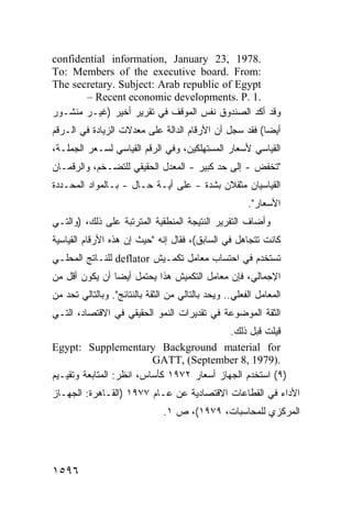 ‫.8791 ,32 ‪confidential information, January‬‬
‫:‪To: Members of the executive board. From‬‬
‫‪The secretary. Subject: Arab republic of Egypt‬‬
       ‫.1 .‪– Recent economic developments. P‬‬
‫ﻭﻗﺩ ﺃﻜﺩ ﺍﻟﺼﻨﺩﻭﻕ ﻨﻔﺱ ﺍﻟﻤﻭﻗﻑ ﻓﻲ ﺘﻘﺭﻴﺭ ﺃﺨﻴﺭ )ﻏﻴـﺭ ﻤﻨﺸـﻭﺭ‬
‫ﺃﻴ ‪‬ﺎ( ﻓﻘﺩ ﺴﺠل ﺃﻥ ﺍﻷﺭﻗﺎﻡ ﺍﻟﺩﺍﻟﺔ ﻋﻠﻰ ﻤﻌﺩﻻﺕ ﺍﻟﺯﻴﺎﺩﺓ ﻓﻲ ﺍﻟـﺭﻗﻡ‬
                                                       ‫ﻀ‬
‫ﺍﻟﻘﻴﺎﺴﻲ ﻷﺴﻌﺎﺭ ﺍﻟﻤﺴﺘﻬﻠﻜﻴﻥ، ﻭﻓﻲ ﺍﻟﺭﻗﻡ ﺍﻟﻘﻴﺎﺴﻲ ﻟﺴـﻌﺭ ﺍﻟﺠﻤﻠـﺔ،‬
‫"ﺘﺨﻔﺽ - ﺇﻟﻰ ﺤﺩ ﻜﺒﻴﺭ - ﺍﻟﻤﻌﺩل ﺍﻟﺤﻘﻴﻘﻲ ﻟﻠﺘﻀـﺨﻡ، ﻭﺍﻟﺭﻗﻤـﺎﻥ‬
‫ﺍﻟﻘﻴﺎﺴﻴﺎﻥ ﻤﺜﻘﻼﻥ ﺒﺸﺩﺓ - ﻋﻠﻰ ﺃ ‪‬ـﺔ ﺤـﺎل - ﺒـﺎﻟﻤﻭﺍﺩ ﺍﻟﻤﺤـﺩﺩﺓ‬
                           ‫ﻴ‬
                                                         ‫ﺍﻷﺴﻌﺎﺭ".‬
‫ﻭﺃﻀﺎﻑ ﺍﻟﺘﻘﺭﻴﺭ ﺍﻟﻨﺘﻴﺠﺔ ﺍﻟﻤﻨﻁﻘﻴﺔ ﺍﻟﻤﺘﺭﺘﺒﺔ ﻋﻠﻰ ﺫﻟﻙ، )ﻭﺍﻟﺘـﻲ‬
‫ﻜﺎﻨﺕ ﹸﺘﺠﺎﻫل ﻓﻲ ﺍﻟﺴﺎﺒﻕ(، ﻓﻘﺎل ﺇﻨﻪ "ﺤﻴﺙ ﺇﻥ ﻫﺫﻩ ﺍﻷﺭﻗﺎﻡ ﺍﻟﻘﻴﺎﺴﻴﺔ‬
                                                      ‫ﺘ‬
‫ﺘﺴﺘﺨﺩﻡ ﻓﻲ ﺍﺤﺘﺴﺎﺏ ﻤﻌﺎﻤل ﺘﻜﻤـﻴﺵ ‪ deflator‬ﻟﻠﻨـﺎﺘﺞ ﺍﻟﻤﺤﻠـﻲ‬
‫ﺍﻹﺠﻤﺎﻟﻲ، ﻓﺈﻥ ﻤﻌﺎﻤل ﺍﻟﺘﻜﻤﻴﺵ ﻫﺫﺍ ﻴﺤﺘﻤل ﺃﻴ ‪‬ﺎ ﺃﻥ ﻴﻜﻭﻥ ﺃﻗل ﻤﻥ‬
                ‫ﻀ‬
‫ﺍﻟﻤﻌﺎﻤل ﺍﻟﻔﻌﻠﻲ.. ﻭﻴ ‪‬ﺩ ﺒﺎﻟﺘﺎﻟﻲ ﻤﻥ ﺍﻟﺜﻘﺔ ﺒﺎﻟﻨﺘﺎﺌﺞ". ﻭﺒﺎﻟﺘﺎﻟﻲ ﺘ ‪‬ﺩ ﻤﻥ‬
    ‫ﺤ‬                                         ‫ﺤ‬
‫ﺍﻟﺜﻘﺔ ﺍﻟﻤﻭﻀﻭﻋﺔ ﻓﻲ ﺘﻘﺩﻴﺭﺍﺕ ﺍﻟﻨﻤﻭ ﺍﻟﺤﻘﻴﻘﻲ ﻓﻲ ﺍﻻﻗﺘﺼﺎﺩ، ﺍﻟﺘـﻲ‬
                                            ‫ﻗﻴﻠﺕ ﻗﺒل ﺫﻟﻙ.‬
‫‪Egypt: Supplementary Background material for‬‬
                          ‫.)9791 ,8 ‪GATT, (September‬‬
‫)٩( ﺍﺴﺘﺨﺩﻡ ﺍﻟﺠﻬﺎﺯ ﺃﺴﻌﺎﺭ ٢٧٩١ ﻜﺄﺴﺎﺱ، ﺍﻨﻅﺭ: ﺍﻟﻤﺘﺎﺒﻌﺔ ﻭﺘﻘﻴـﻴﻡ‬
‫ﺍﻷﺩﺍﺀ ﻓﻲ ﺍﻟﻘﻁﺎﻋﺎﺕ ﺍﻻﻗﺘﺼﺎﺩﻴﺔ ﻋﻥ ﻋـﺎﻡ ٧٧٩١ )ﺍﻟﻘـﺎﻫﺭﺓ: ﺍﻟﺠﻬـﺎﺯ‬
                                ‫ﺍﻟﻤﺭﻜﺯﻱ ﻟﻠﻤﺤﺎﺴﺒﺎﺕ، ٩٧٩١(، ﺹ ١.‬




‫٦٩٥١‬
 
