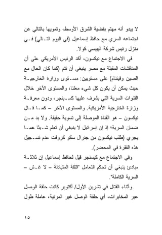 ‫ﻻ ﻴﺒﺩﻭ ﺃﻨﻪ ﻤﻬﺘﻡ ﺒﻘﻀﻴﺔ ﺍﻟﺸﺭﻕ ﺍﻷﻭﺴﻁ، ﻭﺘﻤﻭﻴ ‪‬ﺎ ﺒﺎﻟﺘﺎﻟﻲ ﻋﻥ‬
            ‫ﻬ‬
‫ﺍﺠﺘﻤﺎﻋﻪ ﺍﻟﺴﺭﻱ ﻤﻊ ﺤﺎﻓﻅ ﺇﺴﻤﺎﻋﻴل )ﻓﻲ ﺍﻟﻴﻭﻡ ﺍﻟﺘـﺎﻟﻲ( ﻓـﻲ‬
                         ‫ﻤﻨﺯل ﺭﺌﻴﺱ ﺸﺭﻜﺔ ﺍﻟﺒﻴﺒﺴﻲ ﻜﻭﻻ.‬
‫ﻓﻲ ﺍﻻﺠﺘﻤﺎﻉ ﻤﻊ ﻨﻴﻜﺴﻭﻥ، ﺃﻜﺩ ﺍﻟﺭﺌﻴﺱ ﺍﻷﻤﺭﻴﻜﻲ ﻋﻠﻰ ﺃﻥ‬
‫ﺍﻟﻤﻨﺎﻗﺸﺎﺕ ﺍﻟﻤﻘﺒﻠﺔ ﻤﻊ ﻤﺼﺭ ﻴﻨﺒﻐﻲ ﺃﻥ ﺘﺘﻡ )ﻜﻤﺎ ﻜﺎﻥ ﺍﻟﺤﺎل ﻤﻊ‬
‫ﺍﻟﺼﻴﻥ ﻭﻓﻴﺘﻨﺎﻡ( ﻋﻠﻰ ﻤﺴﺘﻭﻴﻴﻥ: ﻤﺴـﺘﻭﻯ ﻭﺯﺍﺭﺓ ﺍﻟﺨﺎﺭﺠﻴـﺔ‬
‫ﺤﻴﺙ ﻴﻤﻜﻥ ﺃﻥ ﻴﻜﻭﻥ ﻜل ﺸﻲﺀ ﻤﻌﻠ ﹰﺎ، ﻭﺍﻟﻤﺴﺘﻭﻯ ﺍﻵﺨﺭ ﺨﻼل‬
                    ‫ﻨ‬
‫ﺍﻟﻘﻨﻭﺍﺕ ﺍﻟﺴﺭﻴﺔ ﺍﻟﺘﻲ ﻴﺸﺭﻑ ﻋﻠﻴﻬﺎ ﻜﺴـﻴﻨﺠﺭ، ﻭﺩﻭﻥ ﻤﻌﺭﻓـﺔ‬
‫ﻭﺯﺍﺭﺓ ﺍﻟﺨﺎﺭﺠﻴﺔ ﺍﻷﻤﺭﻴﻜﻴﺔ. ﻭﺍﻟﻤﺴﺘﻭﻯ ﺍﻵﺨﺭ – ﻜﻤـﺎ ﻗـﺎل‬
‫ﻨﻴﻜﺴﻭﻥ – ﻫﻭ ﺍﻟﻘﻨﺎﺓ ﺍﻟﻤﻭﺼﻠﺔ ﺇﻟﻰ ﺘﺴﻭﻴﺔ ﺤﻘﻴﻘﺔ. ﻭﻻ ﺒﺩ ﻤـﻥ‬
‫ﻀﻤﺎﻥ ﺍﻟﺴﺭﻴﺔ؛ ﺇﺫ ﺇﻥ ﺇﺴﺭﺍﺌﻴل ﻻ ﻴﻨﺒﻐﻲ ﺃﻥ ﺘﻌﻠﻡ ﺸـﻴ ًﺎ ﻋ ‪‬ـﺎ‬
  ‫ﺌ ﻤ‬
‫ﻴﺠﺭﻱ )ﻁﻠﺏ ﻨﻴﻜﺴﻭﻥ ﻤﻥ ﺠﻨﺭﺍل ﺴﻜﻭ ﻜﺭﻭﻓﺕ ﻋﺩﻡ ﺘﺴـﺠﻴل‬
                                ‫ﻫﺫﻩ ﺍﻟﻔﻘﺭﺓ ﻓﻲ ﺍﻟﻤﺤﻀﺭ(.‬
‫ﻭﻓﻲ ﺍﻻﺠﺘﻤﺎﻉ ﻤﻊ ﻜﻴﺴﻨﺠﺭ ﻗﻴل ﻟﺤﺎﻓﻅ ﺇﺴﻤﺎﻋﻴل ﺇﻥ ﺜﻼﺜـﺔ‬
‫ﻤﺒﺎﺩﺉ ﻴﻨﺒﻐﻲ ﺃﻥ ﺘﺤﻜﻡ ﺍﻟﺘﻌﺎﻤل "ﺍﻟﺜﻘﺔ ﺍﻟﻤﺘﺒﺎﺩﻟﺔ – ﻻ ﻏـﺵ –‬
                                        ‫ﺍﻟﺴﺭﻴﺔ ﺍﻟﻜﺎﻤﻠﺔ".‬
‫ﻭﺃﺜﻨﺎﺀ ﺍﻟﻘﺘﺎل ﻓﻲ ﺘﺸﺭﻴﻥ ﺍﻷﻭل/ ﺃﻜﺘﻭﺒﺭ ﻜﺎﻨﺕ ﺤﻠﻘﺔ ﺍﻟﻭﺼل‬
‫ﻋﺒﺭ ﺍﻟﻤﺨﺎﺒﺭﺍﺕ، ﺃﻱ ﺤﻠﻘﺔ ﺍﻟﻭﺼل ﻏﻴﺭ ﺍﻟﻤﺭﺌﻴﺔ، ﻋﺎﻤﻠﺔ ﻁﻭل‬


‫٥١‬
 