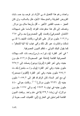 ‫ﻭﺍﺤﺩﺓ، ﺭﻏﻡ ﻫﺫﺍ ﺍﻟﺘﻌﺩﻴل ﻓـﻲ ﺍﻷﺭﻗـﺎﻡ. ﻓﺭﺼـﻴﺩ ﺤﺴـﺎﺒﺎﺕ‬
‫ﺍﻟﻘﺭﻭﺽ ﺍﻟﻁﻭﻴﻠﺔ ﻭﺍﻟﻤﺘﻭﺴﻁﺔ ﺍﻷﺠل، ﻅل ﺒﺎﻟﺴﺎﻟﺏ، ﻭﺇﻥ ﻜﺎﻥ‬
‫ﺍﻟﻌﺠﺯ – ﺤﺴﺏ ﺍﻟﺘﻘﺩﻴﺭ ﺍﻷﺨﻴﺭ – ﺃﻗل ﺒﺄﺭﺒﻌﺔ ﻤﻼﻴـﻴﻥ ﺩﻭﻻﺭ.‬
‫ﻭﺘﻀﺎﻑ ﺇﻟﻰ ﻜل ﻫﺫﺍ ﻤﺩﻓﻭﻋﺎﺕ ﺍﻟﻔﻭﺍﺌﺩ )ﺃﺴﺎ ‪‬ﺎ ﻋﻠﻰ ﺘﺴﻬﻴﻼﺕ‬
            ‫ﺴ‬
‫ﺍﻻﺌﺘﻤﺎﻥ ﺍﻟﻤﺼﺭﻓﻲ( ﻭﻗﺩﻤﺕ )ﻓﻲ ﺍﻟﻤﺼﺩﺭﻴﻥ( ﺒﺤـﻭﺍﻟﻲ ٥٦١‬
‫ﻭ٧,٢١١ ﻤﻠﻴﻭﻥ ﺩﻭﻻﺭ ﻋﻠﻰ ﺍﻟﺘﻭﺍﻟﻲ، ﻭﻜﺎﻨﺕ ﺍﻟﻨﺘﻴﺠـﺔ ﺍﻟﺘـﻲ‬
‫ﺘﺴﻠﻠﺕ ﻭﺍﻨﺘﺸﺭﺕ ﻋﺒﺭ ﻜل ﺫﻟﻙ ﻭ"ﻓﻲ ﻏﻴﺎﺏ ﺃ ‪‬ﺔ ﺁﻟﻴﺔ ﻟﻠﺘﺤﻜﻡ" –‬
                ‫ﻴ‬
           ‫ﻜﻤﺎ ﻴﻘﻭل ﺍﻟﺒﻨﻙ ﺍﻟﺩﻭﻟﻲ – ﺘﻔﺎﻗﻡ ﺍﻟﺩﻴﻭﻥ ﺍﻟﻤﺼﺭﻓﻴﺔ.‬
‫* ﻓﻲ ﺁﺨﺭ ﺍﻟﻔﺘﺭﺓ )ﻴﻨـﺎﻴﺭ/ ﻤـﺎﺭﺱ( ﻭﺼـﻠﺕ ﺍﻟﺘﺴـﻬﻴﻼﺕ‬
‫ﺍﻟﻤﺼﺭﻓﻴﺔ ﺍﻟﻘﺎﺌﻤﺔ )ﺸﺎﻤﻠﺔ ﻏﻴﺭ ﺍﻟﻤﺴﺤﻭﺒﺔ( ٨,٢١٥ ﻤﻠﻴـﻭﻥ‬
‫ﺠﻨﻴﻪ، ﻭﻓﻲ ﺁﺨﺭ ﺍﻟﻔﺘﺭﺓ )ﺃﺒﺭﻴل/ ﻴﻭﻨﻴﻭ( ﻭﺼﻠﺕ ﺇﻟﻰ ٧,٥٣٦‬
‫ﻤﻠﻴﻭﻥ ﺠﻨﻴﻪ، ﻭﻓﻲ ﺁﺨﺭ ﺍﻟﻔﺘﺭﺓ )ﻴﻭﻟﻴـﻭ/ ﺴـﺒﺘﻤﺒﺭ( ﺒﻠﻐـﺕ‬
‫٧,٤٥٧ ﻤﻠﻴﻭﻥ ﺠﻨﻴﻪ، ﻭﻓﻲ ﺁﺨﺭ ﺍﻟﻔﺘﺭﺓ )ﺃﻜﺘﻭﺒﺭ/ ﺩﻴﺴﻤﺒﺭ(؛‬
‫ﺃﻱ ﻤﻊ ﺁﺨﺭ ﺍﻟﺴﻨﺔ، ﻜﺎﻥ ﺍﻟﺭﻗﻡ ﻗﺩ ﻗﻔﺯ ﺇﻟﻰ ٢,٥٥٠١ ﻤﻠﻴﻭﻥ‬
‫ﺠﻨﻴﻪ )ﺃﻭ ٦٩٦٢ ﻤﻠﻴﻭﻥ ﺩﻭﻻﺭ( )٠٠١(. ﻭﻜﺎﻨﺕ ﺤﻭﺍﻟﻲ ٠٤٤‬
‫ﻤﻠﻴﻭﻥ ﺠﻨﻴﻪ ﻓﻲ ﻨﻬﺎﻴـﺔ ٣٧٩١ )ﺤـﻭﺍﻟﻲ ٧٢١١ ﻤﻠﻴـﻭﻥ‬
‫ﺩﻭﻻﺭ(، ﺃﻱ ﺯﻴﺎﺩﺓ ٦,٩٣١% ﻓﻲ ﻋﺎﻡ ﻭﺍﺤﺩ. ﻭﺒﻠﻐﺕ ﺍﻟﺩﻴﻭﻥ‬
‫ﺍﻟﻘﺎﺌﻤﺔ ﻟﻠﻤﺭﺍﺴﻠﻴﻥ ﻓﻲ ﺍﻟﺨﺎﺭﺝ )ﺃﻱ: ﺍﻟﻜﻤﻴﺎﺕ ﺍﻟﻤﺴـﺤﻭﺒﺔ ﺃﻭ‬


‫٩٥١‬
 