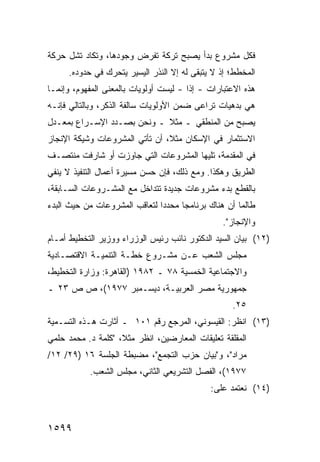 ‫ﻓﻜل ﻤﺸﺭﻭﻉ ﺒﺩﺃ ﻴﺼﺒﺢ ﺘﺭﻜﺔ ﺘﻔﺭﺽ ﻭﺠﻭﺩﻫﺎ، ﻭﺘﻜﺎﺩ ﺘ ﹸل ﺤﺭﻜﺔ‬
      ‫ﺸ‬
      ‫ﺍﻟﻤﺨﻁﻁ؛ ﺇﺫ ﻻ ﻴﺘﺒﻘﻰ ﻟﻪ ﺇﻻ ﺍﻟﻨﺫﺭ ﺍﻟﻴﺴﻴﺭ ﻴﺘﺤﺭﻙ ﻓﻲ ﺤﺩﻭﺩﻩ.‬
‫ﻫﺫﻩ ﺍﻻﻋﺘﺒﺎﺭﺍﺕ - ﺇ ﹰﺍ - ﻟﻴﺴﺕ ﺃﻭﻟﻭﻴﺎﺕ ﺒﺎﻟﻤﻌﻨﻰ ﺍﻟﻤﻔﻬﻭﻡ، ﻭﺇﻨﻤـﺎ‬
                                        ‫ﺫ‬
‫ﻫﻲ ﺒ ‪‬ﻫﻴﺎﺕ ﹸﺭﺍ ‪‬ﻰ ﻀﻤﻥ ﺍﻷﻭﻟﻭﻴﺎﺕ ﺴﺎﻟﻔﺔ ﺍﻟﺫﻜﺭ، ﻭﺒﺎﻟﺘﺎﻟﻲ ﻓﺈﻨـﻪ‬
                                          ‫ﺘ ﻋ‬       ‫ﺩ‬
‫ﻴﺼﺒﺢ ﻤﻥ ﺍﻟﻤﻨﻁﻘﻲ ـ ﻤﺜﻼ ـ ﻭﻨﺤﻥ ﺒﺼـﺩﺩ ﺍﻹﺴـﺭﺍﻉ ﺒﻤﻌـﺩل‬
                            ‫ﹰ‬
‫ﺍﻻﺴﺘﺜﻤﺎﺭ ﻓﻲ ﺍﻹﺴﻜﺎﻥ ﻤﺜ ﹰ، ﺃﻥ ﺘﺄﺘﻲ ﺍﻟﻤﺸﺭﻭﻋﺎﺕ ﻭﺸﻴﻜﺔ ﺍﻹﻨﺠﺎﺯ‬
                                ‫ﻼ‬
‫ﻓﻲ ﺍﻟﻤﻘﺩﻤﺔ، ﺘﻠﻴﻬﺎ ﺍﻟﻤﺸﺭﻭﻋﺎﺕ ﺍﻟﺘﻲ ﺠﺎﻭﺯﺕ ﺃﻭ ﺸﺎﺭﻓﺕ ﻤﻨﺘﺼـﻑ‬
‫ﺍﻟﻁﺭﻴﻕ ﻭﻫﻜﺫﺍ. ﻭﻤﻊ ﺫﻟﻙ، ﻓﺈﻥ ﺤﺴﻥ ﻤﺴﻴﺭﺓ ﺃﻋﻤﺎل ﺍﻟﺘﻨﻔﻴﺫ ﻻ ﻴﻨﻔﻲ‬
‫ﺒﺎﻟﻘﻁﻊ ﺒﺩﺀ ﻤﺸﺭﻭﻋﺎﺕ ﺠﺩﻴﺩﺓ ﺘﺘﺩﺍﺨل ﻤﻊ ﺍﻟﻤﺸـﺭﻭﻋﺎﺕ ﺍﻟﺴـﺎﺒﻘﺔ،‬
‫ﻁﺎﻟﻤﺎ ﺃﻥ ﻫﻨﺎﻙ ﺒﺭﻨﺎﻤﺠﺎ ﻤﺤﺩ ‪‬ﺍ ﻟﺘﻌﺎﻗﺏ ﺍﻟﻤﺸﺭﻭﻋﺎﺕ ﻤﻥ ﺤﻴﺙ ﺍﻟﺒﺩﺀ‬
                               ‫ﺩ‬      ‫‪‬‬
                                                 ‫ﻭﺍﻹﻨﺠﺎﺯ".‬
‫)٢١( ﺒﻴﺎﻥ ﺍﻟﺴﻴﺩ ﺍﻟﺩﻜﺘﻭﺭ ﻨﺎﺌﺏ ﺭﺌﻴﺱ ﺍﻟﻭﺯﺭﺍﺀ ﻭﻭﺯﻴﺭ ﺍﻟﺘﺨﻁﻴﻁ ﺃﻤـﺎﻡ‬
‫ﻤﺠﻠﺱ ﺍﻟﺸﻌﺏ ﻋـﻥ ﻤﺸـﺭﻭﻉ ﺨﻁـﺔ ﺍﻟﺘﻨﻤﻴـﺔ ﺍﻻﻗﺘﺼـﺎﺩﻴﺔ‬
‫ﻭﺍﻻﺠﺘﻤﺎﻋﻴﺔ ﺍﻟﺨﻤﺴﻴﺔ ٨٧ ـ ٢٨٩١ )ﺍﻟﻘﺎﻫﺭﺓ: ﻭﺯﺍﺭﺓ ﺍﻟﺘﺨﻁﻴﻁ،‬
‫ﺠﻤﻬﻭﺭﻴﺔ ﻤﺼﺭ ﺍﻟﻌﺭﺒﻴـﺔ، ﺩﻴﺴـﻤﺒﺭ ٧٧٩١(، ﺹ ﺹ ٣٢ ـ‬
                                                    ‫٥٢.‬
‫)٣١( ﺍﻨﻅﺭ: ﺍﻟﻘﻴﺴﻭﻨﻲ، ﺍﻟﻤﺭﺠﻊ ﺭﻗﻡ ١٠١ ـ ﺃﺜﺎﺭﺕ ﻫـﺫﻩ ﺍﻟﺘﺴـﻤﻴﺔ‬
‫ﺍﻟﻤﻘﻠﻘﺔ ﺘﻌﻠﻴﻘﺎﺕ ﺍﻟﻤﻌﺎﺭﻀﻴﻥ، ﺍﻨﻅﺭ ﻤﺜ ﹰ، "ﻜﻠﻤﺔ ﺩ. ﻤﺤﻤﺩ ﺤﻠﻤﻲ‬
                    ‫ﻼ‬
‫ﻤﺭﺍﺩ"، ﻭ"ﺒﻴﺎﻥ ﺤﺯﺏ ﺍﻟﺘﺠﻤﻊ"، ﻤﻀﺒﻁﺔ ﺍﻟﺠﻠﺴﺔ ٦١ )٩٢/ ٢١/‬
            ‫٧٧٩١(، ﺍﻟﻔﺼل ﺍﻟﺘﺸﺭﻴﻌﻲ ﺍﻟﺜﺎﻨﻲ، ﻤﺠﻠﺱ ﺍﻟﺸﻌﺏ.‬
                                              ‫)٤١( ﻨﻌﺘﻤﺩ ﻋﹶﻰ:‬
                                                ‫ﻠ‬



‫٩٩٥١‬
 