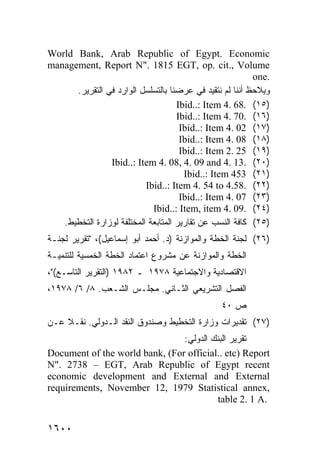 World Bank, Arab Republic of Egypt. Economic
management, Report N". 1815 EGT, op. cit., Volume
                                                          one.
      .‫ﻭﻴﻼﺤﻅ ﺃﻨﻨﺎ ﻟﻡ ﻨﺘﻘﻴﺩ ﻓﻲ ﻋﺭﻀﻨﺎ ﺒﺎﻟﺘﺴﻠﺴل ﺍﻟﻭﺍﺭﺩ ﻓﻲ ﺍﻟﺘﻘﺭﻴﺭ‬
                                     Ibid..: Item 4. 68. (١٥)
                                     Ibid..: Item 4. 70. (١٦)
                                      Ibid..: Item 4. 02 (١٧)
                                      Ibid..: Item 4. 08 (١٨)
                                      Ibid..: Item 2. 25 (١٩)
                Ibid..: Item 4. 08, 4. 09 and 4. 13. (٢٠)
                                       Ibid..: Item 453 (٢١)
                           Ibid..: Item 4. 54 to 4.58. (٢٢)
                                      Ibid..: Item 4. 07 (٢٣)
                             Ibid..: Item, item 4. 09. (٢٤)
   .‫)٥٢( ﻜﺎﻓﺔ ﺍﻟﻨﺴﺏ ﻋﻥ ﺘﻘﺎﺭﻴﺭ ﺍﻟﻤﺘﺎﺒﻌﺔ ﺍﻟﻤﺨﺘﻠﻔﺔ ﻟﻭﺯﺍﺭﺓ ﺍﻟﺘﺨﻁﻴﻁ‬
‫)٦٢( ﻟﺠﻨﺔ ﺍﻟﺨﻁﺔ ﻭﺍﻟﻤﻭﺍﺯﻨﺔ )ﺩ. ﺃﺤﻤﺩ ﺃﺒﻭ ﺇﺴﻤﺎﻋﻴل(، "ﺘﻘﺭﻴﺭ ﻟﺠﻨـﺔ‬
‫ﺔ ﻟﻠﺘﻨﻤﻴـﺔ‬ ‫ﺍﻟﺨﻁﺔ ﻭﺍﻟﻤﻭﺍﺯﻨﺔ ﻋﻥ ﻤﺸﺭﻭﻉ ﺍﻋﺘﻤﺎﺩ ﺍﻟﺨﻁﺔ ﺍﻟﺨﻤﺴ‬
          ‫ﻴ‬
،"(‫ﺍﻻﻗﺘﺼﺎﺩﻴﺔ ﻭﺍﻻﺠﺘﻤﺎﻋﻴﺔ ٨٧٩١ ـ ٢٨٩١ )ﺍﻟﺘﻘﺭﻴﺭ ﺍﻟﺘﺎﺴـﻊ‬
،١٩٧٨ /٦ /٨ .‫ﺍﻟﻔﺼل ﺍﻟﺘﺸﺭﻴﻌﻲ ﺍﻟﺜـﺎﻨﻲ. ﻤﺠﻠـﺱ ﺍﻟﺸـﻌﺏ‬
                                                ٤٠ ‫ﺹ‬
‫)٧٢( ﺘﻘﺩﻴﺭﺍﺕ ﻭﺯﺍﺭﺓ ﺍﻟﺘﺨﻁﻴﻁ ﻭﺼﻨﺩﻭﻕ ﺍﻟﻨﻘﺩ ﺍﻟـﺩﻭﻟﻲ. ﻨﻘـﻼ ﻋـﻥ‬
    ‫ﹰ‬
                                :‫ﺘﻘﺭﻴﺭ ﺍﻟﺒﻨﻙ ﺍﻟﺩﻭﻟﻲ‬
Document of the world bank, (For official.. etc) Report
N". 2738 – EGT, Arab Republic of Egypt recent
economic development and External and External
requirements, November 12, 1979 Statistical annex,
                                         table 2. 1 A.


١٦٠٠
 