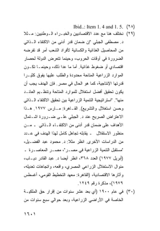 ‫)٨٢( .5 .1 ‪Ibid..: Item 1. 4 and‬‬
‫)٩٢( ﻨﺨﺘﻠﻑ ﻫﻨﺎ ﻤﻊ ﻋﺩﺩ ﺍﻻﻗﺘﺼﺎﺩﻴﻴﻥ ﻭﺍﻟﺨﺒـﺭﺍﺀ ﺍﻟـﻭﻁﻨﻴﻴﻥ: ﻤـﺜﻼ‬
‫ﹰ‬
‫ﺩ. ﻤﺼﻁﻔﻰ ﺍﻟﺠﺒﻠﻲ "ﺇﻥ ﻀﻤﺎﻥ ﻗﺩﺭ ﺃﺩ ﹶﻰ ﻤﻥ ﺍﻻﻜﺘﻔﺎﺀ ﺍﻟـﺫﺍﺘﻲ‬
                    ‫ﻨ‬
‫ﻤﻥ ﺍﻟﻤﺤﺎﺼﻴل ﺍﻟﻐﺫﺍﺌﻴﺔ ﻭﺍﻟﻜﺴﺎﺌﻴﺔ ﻷﻓﺭﺍﺩ ﺍﻟﺸﻌﺏ ﺃﻤﺭ ﻗﺩ ﺘﻔﺭﻀﻪ‬
‫ﺍﻟﻀﺭﻭﺭﺓ ﻓﻲ ﺃﻭﻗﺎﺕ ﺍﻟﺤﺭﻭﺏ، ﻭﺤﻴﻨﻤﺎ ﺘﺘﻌﺭﺽ ﺍﻟﺩﻭﻟﺔ ﻟﺤﺼﺎﺭ‬
‫ﺍﻗﺘﺼﺎﺩﻱ ﺃﻭ ﻀﻐﻭﻁ ﻏﺫﺍﺌﻴﺔ. ﺃ ‪‬ﺎ ﻤﺎ ﻋﺩﺍ ﺫﻟﻙ، ﻭﺤﻴﻨﻤـﺎ ﺘﻜـﻭﻥ‬
                           ‫ﻤ‬
‫ﺍﻟﻤﻭﺍﺭﺩ ﺍﻟﺯﺭﺍﻋﻴﺔ ﺍﻟ ‪‬ﺘﺎﺤﺔ ﻤﺤﺩﻭﺩﺓ ﻭﺍﻟﻁﻠﺏ ﻋﻠﻴﻬﺎ ﻴﻔﻭﻕ ﻜﺜﻴـ ‪‬ﺍ‬
 ‫ﺭ‬                                   ‫ﻤ‬
‫ﻗﺩﺭﺘﻬﺎ ﺍﻹﻨﺘﺎﺠﻴﺔ، ﻜﻤﺎ ﻫﻭ ﺍﻟﺤﺎل ﻓﻲ ﻤﺼﺭ. ﻓﺈﻥ ﺍﻟﻬﺩﻑ ﻴﺠﺏ ﺃﻥ‬
‫ﻴﻜﻭﻥ ﺘﺤﻘﻴﻕ ﺃﻓﻀل ﺍﺴﺘﻐﻼل ﻟﻠﻤﻭﺍﺭﺩ ﺍﻟﻤﺘﺎﺤﺔ ﻭﺘﻨﻅـﻴﻡ ﺍﻟﻌﺎﺌـﺩ‬
‫ﻤﻨﻬﺎ". "ﺍﺴﺘﺭﺍﺘﻴﺠﻴﺔ ﺍﻟﺘﻨﻤﻴﺔ ﺍﻟﺯﺭﺍﻋﻴﺔ ﺒﻴﻥ ﺘﺤﻘﻴﻕ ﺍﻻﻜﺘﻔﺎﺀ ﺍﻟـﺫﺍﺘﻲ‬
‫ﻭﺤﺴﻥ ﺍﺴﺘﻐﻼل ﻭﺍﻟﺘﺸﺭﻴﻊ(. ﺍﻟﻘـﺎﻫﺭﺓ: ﻤـﺎﺭﺱ ٧٧٩١. ﻫـﺫﺍ‬
‫ﺍﻻﻋﺘﺭﺍﺽ ﺍﻟﺼﺭﻴﺢ ﻋﻨﺩ ﺩ. ﺍﻟﺠﺒﻠﻲ ﻋﻠـﻰ ﻀـﺭﻭﺭﺓ ﺍﺸـﺘﻤﺎل‬
‫ﺍﻷﻫﺩﺍﻑ ﻋﻠﻰ ﻀﻤﺎﻥ ﻗﺩﺭ ﺃﺩﻨﻰ ﻤﻥ ﺍﻻﻜﺘﻔـﺎﺀ ﺍﻟـﺫﺍﺘﻲ ـ ﻤـﻥ‬
‫ﻤﻨﻅﻭﺭ ﺍﻻﺴﺘﻘﻼل ـ ﻴﻘﺎﺒﻠﻪ ﺘﺠﺎﻫل ﻜﺎﻤل ﻟﻬﺫﺍ ﺍﻟﻬﺩﻑ ﻓﻲ ﻋـﺩﺩ‬
‫ﻤﻥ ﺍﻟﺩﺭﺍﺴﺎﺕ ﺍﻷﺨﺭﻯ. ﺍﻨﻅﺭ ﻤﺜﻼ: ﺩ. ﻤﺤﻤﻭﺩ ﻋﺒﺩ ﺍﻟﻔﻀـﻴل،‬
                       ‫ﹰ‬
‫"ﻤﺴﺘﻘﺒل ﺍﻟﺘﻨﻤﻴﺔ ﺍﻟﺯﺭﺍﻋﻴﺔ ﻓﻲ ﻤﺼـﺭ"، ﻤﺼـﺭ ﺍﻟﻤﻌﺎﺼـﺭﺓ ـ‬
‫)ﺃﺒﺭﻴل ٧٧٩١( ﺍﻟﻌﺩﺩ ٨٦٣، ﺍﻨﻅﺭ ﺃﻴ ‪‬ﺎ ﺩ. ﻋﺒﺩ ﺍﻟﻘﺎﺩﺭ ﺩﻴـﺎﺏ،‬
                      ‫ﻀ‬
‫ﻤﻨﻭﺍل ﺍﻻﺴﺘﻐﻼل ﺍﻟﺯﺭﺍﻋﻲ ﺍﻟﻤﺼﺭﻱ، ﻭﺍﻗﻌﻪ، ﻭﺍﺘﺠﺎﻫﺎﺕ ﺘﻌﺩﻴﻠﻪ،‬
‫ﻭﺁﺜﺎﺭﻫﺎ ﺍﻻﻗﺘﺼﺎﺩﻴﺔ، )ﺍﻟﻘﺎﻫﺭﺓ: ﻤﻌﻬﺩ ﺍﻟﺘﺨﻁﻴﻁ ﺍﻟﻘﻭﻤﻲ، ﺃﻏﺴﻁﺱ‬
                                 ‫٩٧٩١(، ﻤﺫﻜﺭﺓ ﺭﻗﻡ ٩٤٢١.‬
‫)٠٣( ﻓﻲ ﻋﺎﻡ ٠٠٩١ )ﺃﻱ ﺒﻌﺩ ﻋﺸﺭ ﺴﻨﻭﺍﺕ ﻤﻥ ﺇﻗﺭﺍﺭ ﺤﻕ ﺍﻟﻤﻠﻜﻴـﺔ‬
‫ﺍﻟﺨﺎﺼﺔ ﻓﻲ ﺍﻷﺭﺍﻀﻲ ﺍﻟﺯﺭﺍﻋﻴﺔ، ﻭﺒﻌﺩ ﺤﻭﺍﻟﻲ ﺴﺒﻊ ﺴﻨﻭﺍﺕ ﻤﻥ‬

‫١٠٦١‬
 