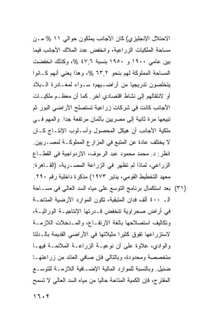 ‫ﺍﻻﺤﺘﻼل ﺍﻹﻨﺠﻠﻴﺯﻱ( ﻜﺎﻥ ﺍﻷﺠﺎﻨﺏ ﻴﻤﻠﻜﻭﻥ ﺤﻭﺍﻟﻲ ١١ % ﻤـﻥ‬
‫ﻤﺴﺎﺤﺔ ﺍﻟﻤﻠﻜﻴﺎﺕ ﺍﻟﺯﺭﺍﻋﻴﺔ، ﻭﺍﻨﺨﻔﺽ ﻋﺩﺩ ﺍﻟﻤﻼﻙ ﺍﻷﺠﺎﻨﺏ ﻓﻴﻤﺎ‬
‫ﺒﻴﻥ ﻋﺎﻤﻲ ٠٠٩١ ﻭ ٠٥٩١ ﺒﻨﺴﺒﺔ ٦,٧٤ %، ﻭﻜﺫﻟﻙ ﺍﻨﺨﻔﻀﺕ‬
‫ﺍﻟﻤﺴﺎﺤﺔ ﺍﻟﻤﻤﻠﻭﻜﺔ ﻟﻬﻡ ﺒﻨﺤﻭ ٢,٣٦ %، ﻭﻫﺫﺍ ﻴﻌﻨﻲ ﺃﻨﻬﻡ ﻜـﺎﻨﻭﺍ‬
‫ﻴﺘﺨﻠﺼﻭﻥ ﺘﺩﺭﻴﺠ ‪‬ﺎ ﻤﻥ ﺃﺭﺍﻀـﻴﻬﻡ؛ ﺴـﻭﺍﺀ ﻟﻤﻐـﺎﺩﺭﺓ ﺍﻟـﺒﻼﺩ‬
                                    ‫ﻴ‬
‫ﺃﻭ ﻻﻨﺘﻘﺎﻟﻬﻡ ﺇﻟﻰ ﻨﺸﺎﻁ ﺍﻗﺘﺼﺎﺩﻱ ﺁﺨﺭ. ﻜﻤﺎ ﺃﻥ ﻤﻌﻅـﻡ ﻤﻠﻜﻴـﺎﺕ‬
‫ﺍﻷﺠﺎﻨﺏ ﻜﺎﻨﺕ ﻓﻲ ﺸﺭﻜﺎﺕ ﺯﺭﺍﻋﻴﺔ ﺘﺴﺘﺼﻠﺢ ﺍﻷﺭﺍﻀﻲ ﺍﻟﺒﻭﺭ ﺜﻡ‬
‫ﺘﺒﻴﻌﻬﺎ ﻤﺭﺓ ﺜﺎﻨﻴﺔ ﺇﻟﻰ ﻤﺼﺭﻴﻴﻥ ﺒﺄﺜﻤﺎﻥ ﻤﺭﺘﻔﻌﺔ ﺠ ‪‬ﺍ. ﻭﺍﻟﻤﻬﻡ ﻓـﻲ‬
             ‫ﺩ‬
‫ﻤﻠﻜﻴﺔ ﺍﻷﺠﺎﻨﺏ ﺃﻥ ﻫﻴﻜل ﺍﻟﻤﺤﺼﻭل ﻭﺃﺴـﻠﻭﺏ ﺍﻹﻨﺘـﺎﺝ ﻜـﺎﻥ‬
‫ﻻ ﻴﺨﺘﻠﻑ ﻋﺎﺩﺓ ﻋﻥ ﺍﻟﻤﺘﺒﻊ ﻓﻲ ﺍﻟﻤﺯﺍﺭﻉ ﺍﻟﻤﻤﻠﻭﻜـﺔ ﻟﻤﺼـﺭﻴﻴﻥ.‬
‫ﺍﻨﻅﺭ: ﺩ. ﻤﺤﻤﺩ ﻤﺤﻤﻭﺩ ﻋﺒﺩ ﺍﻟﺭﺀﻭﻑ، ﺍﻻﺯﺩﻭﺍﺠﻴﺔ ﻓﻲ ﺍﻟﻘﻁـﺎﻉ‬
‫ﺍﻟﺯﺭﺍﻋﻲ، ﻟﻤﺎﺫﺍ ﻟﻡ ﺘﻅﻬﺭ ﻓﻲ ﺍﻟﺯﺭﺍﻋﺔ ﺍﻟﻤﺼـﺭﻴﺔ، )ﺍﻟﻘـﺎﻫﺭﺓ:‬
‫ﻤﻌﻬﺩ ﺍﻟﺘﺨﻁﻴﻁ ﺍﻟﻘﻭﻤﻲ، ﻴﻨﺎﻴﺭ ٣٧٩١( ﻤﺫﻜﺭﺓ ﺩﺍﺨﻠﻴﺔ ﺭﻗﻡ ٠٩٢.‬
‫)١٣( ﺒﻌﺩ ﺍﺴﺘﻜﻤﺎل ﺒﺭﻨﺎﻤﺞ ﺍﻟﺘﻭ ‪‬ﻊ ﻋﻠﻰ ﻤﻴﺎﻩ ﺍﻟﺴﺩ ﺍﻟﻌﺎﻟﻲ ﻓﻲ ﻤﺴـﺎﺤﺔ‬
                                ‫ﺴ‬
‫ﺍﻟـ ٠٠٤ ﺃﻟﻑ ﻓﺩﺍﻥ ﺍﻟﻤﺘﺒﻘﻴﺔ، ﺘﻜﻭﻥ ﺍﻟﻤﻭﺍﺭﺩ ﺍﻷﺭﻀﻴﺔ ﺍﻟﻤﺘﺎﺤـﺔ‬
‫ﻓﻲ ﺃﺭﺍﺽ ﺼﺤﺭﺍﻭﻴﺔ ﺘﻨﺨﻔﺽ ﻗـﺩﺭﺘﻬﺎ ﺍﻹﻨﺘﺎﺠﻴـﺔ ﺍﻟﻭﺭﺍﺜﻴـﺔ،‬
‫ﻭﺘﻜﺎﻟﻴﻑ ﺍﺴﺘﺼﻼﺤﻬﺎ ﺒﺎﻟﻐﺔ ﺍﻻﺭﺘﻔـﺎﻉ، ﻭﺍﻟﻤـﺩﺨﻼﺕ ﺍﻟﻼﺯﻤـﺔ‬
‫ﻻﺴﺘﺯﺭﺍﻋﻬﺎ ﺘﻔﻭﻕ ﻜﺜﻴ ‪‬ﺍ ﻤﺜﻴﻼﺘﻬﺎ ﻓﻲ ﺍﻷﺭﺍﻀﻲ ﺍﻟﻘﺩﻴﻤﺔ ﺒﺎﻟـﺩﻟﺘﺎ‬
                                    ‫ﺭ‬
‫ﻭﺍﻟﻭﺍﺩﻱ، ﻋﻼﻭﺓ ﻋﻠﻰ ﺃﻥ ﻨﻭﻋﻴـﺔ ﺍﻟﺯﺭﺍﻋـﺔ ﺍﻟﻤﻼﺌﻤـﺔ ﻓﻴﻬـﺎ‬
‫ﻤﺘﺨﺼﺼﺔ ﻭﻤﺤﺩﻭﺩﺓ، ﻭﺒﺎﻟﺘﺎﻟﻲ ﻓﺈﻥ ﺼﺎﻓﻲ ﺍﻟﻌﺎﺌﺩ ﻤﻥ ﺯﺭﺍﻋﺘﻬـﺎ‬
‫ﻀﺌﻴل. ﻭﺒﺎﻟﻨﺴﺒﺔ ﻟﻠﻤﻭﺍﺭﺩ ﺍﻟﻤﺎﻟﻴﺔ ﺍﻹﻀـﺎﻓﻴﺔ ﺍﻟﻼﺯﻤـﺔ ﻟﻠﺘﻭﺴـﻊ‬
‫ﺍﻟﻤﻘﺘﺭﺡ، ﻓﺈﻥ ﺍﻟﻜﻤﻴﺔ ﺍﻟﻤﺘﺎﺤﺔ ﺤﺎﻟ ‪‬ﺎ ﻤﻥ ﻤﻴﺎﻩ ﺍﻟﺴﺩ ﺍﻟﻌﺎﻟﻲ ﻻ ﺘﺴﻤﺢ‬
                            ‫ﻴ‬

‫٢٠٦١‬
 