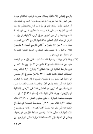 ‫ﺒﺘﻭﺴﻊ ﺇﻀﺎﻓﻲ ﺇﻻ ﺒﺎﺘﺨﺎﺫ ﻭﺴﺎﺌل ﺠﺫﺭﻴﺔ ﻟﺘﺭﺸﻴﺩ ﺍﺴﺘﺨﺩﺍﻡ ﻤﻴـﺎﻩ‬
‫ﻋﻠﻰ ﺍﻟﻤﺯﺭﻋﺔ ﻋﻥ ﻁﺭﻴـﻕ ﺘﺭﺸـﻴﺩ ﻁـﺭﻕ ﺍﻟـﺭﻱ ﺍﻟﺤﺎﻟﻴـﺔ،‬
‫ﺃﻭ ﺇﺩﺨﺎل، ﻁﺭﻕ ﺠﺩﻴﺩﺓ ﻜﺎﻟﺭﻱ ﺒﺎﻟﺭﺵ ﻭﺍﻟﺭﻱ ﺒﺎﻟﺘﻨﻘﻴﻁ. ﻭﺘﺤـﺕ‬
‫ﺃﺤﺴﻥ ﺍﻟﻅﺭﻭﻑ، ﻭﻋﻠﻰ ﻓﺭﺽ ﺇﺤﺩﺍﺙ ﺘﻁﻭﻴﺭ ﻓـﻲ ﺍﻟﺯﺭﺍﻋـﺔ‬
‫ﺍﻟﻤﺼﺭﻴﺔ ﺒﻤﺎ ﻴﻤﻜﻥ ﻤﻥ ﺘﻁﻭﻴﺭ ﻁﺭﻕ ﺍﻟﺭﻱ، ﻻ ﻴﺘﻭﻗﻊ ﺃﻥ ﻴﺯﻴـﺩ‬
‫ﺍﻟﻭﻓﺭ ﻓﻲ ﻤﻴﺎﻩ ﺍﻟﻨﻴل ﺍﻟﻤﻤﻜﻥ ﺍﺴﺘﺨﺩﺍﻤﻬﺎ ﻟﻠﺘﻭﺴﻊ ﺍﻷﻓﻘـﻲ ﺍﻟﺠﺩﻴـﺩ‬
‫ﺴﻨﺔ ٠٠٠٢ ﻋﻥ ٥١ ﺒﻠﻴﻭﻥ ﻡ ٣ ﺘﻜﻔﻲ ﻟﺘﻭﺴﻊ ﺃﻗﺼﺎﻩ ٣ ﻤﻠﻴـﻭﻥ‬
‫ﻓﺩﺍﻥ ـ ﺍﻨﻅـﺭ ﺩ. ﻤﺼـﻁﻔﻰ ﺍﻟﺠﺒﻠـﻲ، ﺍﺴـﺘﺭﺍﺘﻴﺠﻴﺔ ﺍﻟﺘﻨﻤﻴـﺔ‬
                                    ‫ﺍﻟﺯﺭﺍﻋﻴﺔ، ﻤﺭﺠﻊ ﺴﺎﺒﻕ.‬
‫)٢٣( ﻭﻓ ﹰﺎ ﻵﺨﺭ ﺒﻴﺎﻨﺎﺕ ﺭﺴﻤﻴﺔ ﻜﺎﻨﺕ ﺍﻟﻤﻠﻜﻴﺎﺕ ﺍﻟﺘﻲ ﻴﻘل ﺤﺠﻡ ﺍﻟﻭﺍﺤﺩﺓ‬
                                                     ‫ﻘ‬
‫ﻤﻨﻬﺎ ﻋﻥ ﺨﻤﺴﺔ ﺃﻓﺩﻨﺔ ﻤﻤﻠﻭﻜﺔ ﻷﻜﺜﺭ ﻤﻥ ٣ ﻤﻠﻴـﻭﻥ ﻤﺎﻟـﻙ، ﺃﻱ‬
‫ﻜﺎﻥ ﻤﺘﻭﺴﻁ ﺍﻟﻤﻠﻜﻴﺔ ﻓﻲ ﻫﺫﺍ ﺍﻟﻘﻁﺎﻉ ﻻ ﻴﺘﺠﺎﻭﺯ ١,٢ ﻓﺩﺍ ﹰﺎ، ﻭﻫﺫﻩ‬
       ‫ﻨ‬
‫ﺍﻟﻤﻠﻜﻴﺎﺕ ﺍﻟﻤﻔﺘﺘﺔ ﻜﺎﻨﺕ ﺘﺸﻐل ١,٧٥ % ﻤﻥ ﻤﺠﻤﻭﻉ ﺍﻷﺭﺍﻀـﻲ‬
‫ﺍﻟﺯﺭﺍﻋﻴﺔ ﻓﻲ ﻤﺼﺭ.. ﻭﻻ ﺘﺘﺤﺴﻥ ﺍﻟﺼﻭﺭﺓ ﺇﺫﺍ ﺭﺍﺠﻌﻨـﺎ ﻫﻴﻜـل‬
‫ﺍﻟﺤﻴﺎﺯﺍﺕ ﺍﻟﺘﻲ ﺘﺤﺩﺩ ﺒﺸﻜل ﺃﻜﺜﺭ ﻭﺍﻗﻌﻴـﺔ ﺤﺠـﻡ ﺍﻟﺘﻔﺘـﺕ ﻓـﻲ‬
‫ﺍﻟﺯﺭﺍﻋﺔ؛ ﻷﻥ ﺍﻟﺤﺎﺌﺯﻴﻥ ﻫﻡ ﺍﻟﻌﺎﻤﻠﻭﻥ ﻓﻌﻼ ﻓﻲ ﺍﻷﺭﺽ )ﺒﺎﻟﻤﻠﻜﻴﺔ‬
                  ‫ﹰ‬
‫ﺃﻭ ﺒﺎﻹﻴﺠﺎﺭ(، ﻭﻭﻓ ﹰﺎ ﻵﺨﺭ ﺍﻟﺒﻴﺎﻨـﺎﺕ )ﻋـﺎﻡ ١٦٩١( ﻜـﺎﻥ ـ‬
                                  ‫ﻘ‬
‫ﻤﺘﻭﺴﻁ ﻤﺴﺎﺤﺔ ﺍﻟﺤﻴﺎﺯﺓ ـ ﻋﻠﻰ ﻤﺴﺘﻭﻯ ﺍﻟﻘﻁﺭ ـ ٩٧,٣ ﻓـﺩﺍ ﹰﺎ‬
 ‫ﻨ‬
‫)ﻤﻘﺎﺒل ٣١,٦ ﻓﺩﺍ ﹰﺎ ﻋﺎﻡ ٠٥٩١(. ﻭﻤﺘﻭﺴﻁ ﺍﻟﻤﺴﺎﺤﺔ ﻓﻲ ﻗﻁـﺎﻉ‬
                                    ‫ﻨ‬
‫ﺍﻟﺤﻴﺎﺯﺍﺕ ﺍﻟﺘﻲ ﺘﻘل ﻋﻥ ﺨﻤﺴﺔ ﺃﻓﺩﻨﺔ ﻜﺎﻥ ٧,١ ﻓﺩﺍ ﹰﺎ، ﻭﻤﺠﻤـﻭﻉ‬
          ‫ﻨ‬
‫ﻫﺫﻩ ﺍﻟﺤﻴﺎﺯﺍﺕ ﻏﻁﻰ ٨,٧٣ % ﻤﻥ ﻤﺴﺎﺤﺔ ﺍﻷﺭﺽ ﺍﻟﺯﺭﺍﻋﻴﺔ،‬
‫ﻭﻴﻤﻜﻥ ﺃﻥ ﺘﻀﻴﻑ ﺇﻟﻰ ﺫﻟﻙ ﻤﺴﺎﺤﺔ ﺍﻟﺤﻴﺎﺯﺍﺕ ﺍﻟﺘﻲ ﺘﺘﺭﺍﻭﺡ ﺒـﻴﻥ‬

‫٣٠٦١‬
 