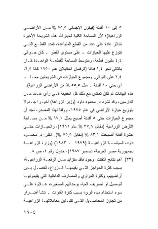 ‫٥ ﺇﻟﻰ ٠١ ﺃﻓﺩﻨﺔ )ﻓﻴﻜﻭﻥ ﺍﻹﺠﻤﺎﻟﻲ ٥,٥٥ % ﻤـﻥ ﺍﻷﺭﺍﻀـﻲ‬
‫ﺍﻟﺯﺭﺍﻋﻴﺔ(؛ ﻷﻥ ﺍﻟﻤﺴﺎﺤﺔ ﺍﻟﻜﻠﻴﺔ ﻟﺤﻴﺎﺯﺍﺕ ﻫﺫﻩ ﺍﻟﺸﺭﻴﺤﺔ ﺍﻷﺨﻴﺭﺓ‬
‫ﺘﺘﻨﺎﺜﺭ ﻋﺎﺩﺓ ﻋﻠﻰ ﻋﺩﺩ ﻤﻥ ﺍﻟﻘﻁﻊ ﺍﻟﻤﺘﺒﺎﻋﺩﺓ، ﻓﻌﺩﺩ ﺍﻟﻘﻁـﻊ ﺍﻟﺘـﻲ‬
‫ﺘﺘﻭﺯﻉ ﻋﻠﻴﻬﺎ ﺍﻟﺤﻴﺎﺯﺍﺕ ـ ﻋﻠﻰ ﻤﺴﺘﻭﻯ ﺍﻟﻘﻁﺭ ـ ﻜﺎﻥ ﺤـﻭﺍﻟﻲ‬
‫٤,٤ ﻤﻠﻴﻭﻥ ﻗﻁﻌﺔ، ﻭﻤﺘﻭﺴﻁ ﺍﻟﻤﺴﺎﺤﺔ ﻟﻠﻘﻁﻌـﺔ ﺍﻟﻭﺍﺤـﺩﺓ ﻜـﺎﻥ‬
‫ﺒﺎﻟﺘﺎﻟﻲ ﻨﺤﻭ ٤,١ ﻓﺩﺍ ﹰﺎ )ﺍﻟﺭﻗﻤﺎﻥ ﺍﻟﻤﻘﺎﺒﻼﻥ ﻋﺎﻡ ٠٥٩١ ﻜﺎﻨﺎ ٥,٢،‬
                                      ‫ﻨ‬
‫٤,٢ ﻋﻠﻰ ﺍﻟﺘﻭﺍﻟﻲ. ﻭﻤﺠﻤﻭﻉ ﺍﻟﺤﻴﺎﺯﺍﺕ ﻓﻲ ﺍﻟﺸﺭﻴﺤﺘﻴﻥ ﻤ ‪‬ـﺎ ـ‬
    ‫ﻌ‬
 ‫ﺃﻱ ﺤﺘﻰ ٠١ ﺃﻓﺩﻨﺔ ـ ﻤﺜل ٥,٥٥ % ﻤﻥ ﺍﻷﺭﺍﻀﻲ ﺍﻟﺯﺭﺍﻋﻴﺔ(.‬
‫ﻫﺫﻩ ﺍﻟﺒﻴﺎﻨﺎﺕ ﻟﻡ ﺘﻜﻥ ﺘﻌﻜﺱ ﻤﻊ ﺫﻟﻙ ﻜل ﺍﻟﺤﻘﻴﻘﺔ ﻓـﻲ ﺭﺃﻱ ﻋـﺩﺩ ﻤـﻥ‬
‫ﺍﻟﺩﺍﺭﺴﻴﻥ، ﻭﻗﺩ ﻨﺸﺭﺩ ﺩ. ﻤﺤﻤﻭﺩ ﺩﺍﻭﺩ )ﻭﺯﻴﺭ ﺍﻟﺯﺭﺍﻋﺔ( ﺃﺨﻴـ ‪‬ﺍ ﺠـﺩﻭﻻ‬
‫ﹰ‬      ‫ﺭ‬
‫ﺒﺘﻭﺯﻴﻊ ﺤﻴﺎﺯﺓ ﺍﻷﺭﺍﻀﻲ ﻓﻲ ﻋﺎﻡ ٥٧٩١، ﻭﻭﻓ ﹰﺎ ﻟﻬﺫﺍ ﺍﻟﻤﺼﺩﺭ، ﻨﺠﺩ ﺃﻥ‬
                     ‫ﻘ‬
‫ﻤﺠﻤﻭﻉ ﺍﻟﺤﻴﺎﺯﺍﺕ ﺤﺘﻰ ٥ ﺃﻓﺩﻨﺔ ﺃﺼﺒﺢ ﻴﻤﺜل ١,٧٦ % ﻤـﻥ ﻤﺴـﺎﺤﺔ‬
‫ﺍﻷﺭﺽ ﺍﻟﺯﺭﺍﻋﻴﺔ )ﻤﻘﺎﺒل ٨,٧٣ % ﻋﺎﻡ ١٦٩١(، ﻭﺍﻟﺤﻴـﺎﺯﺍﺕ ﺤﺘـﻰ‬
‫ﻋﺸﺭﺓ ﺃﻓﺩﻨﺔ ﺃﺼﺒﺤﺕ ١,٣٨ % )ﻤﻘﺎﺒل ٥,٥٥ %(. ﺍﻨﻅﺭ: ﺩ. ﻤﺤﻤـﻭﺩ‬
‫ـﺔ‬
 ‫ـﺔ )٩٧٩١ ـ ٣٨٩١( )ﻭﺯﺍﺭﺓ ﺍﻟﺯﺭﺍﻋـ‬
                               ‫ﺩﺍﻭﺩ، ﺍﻟﺴﻴﺎ ـﺔ ﺍﻟﺯﺭﺍﻋﻴـ‬
                                         ‫ﺴـ‬
    ‫ﺒﺠﻤﻬﻭﺭﻴﺔ ﻤﺼﺭ ﺍﻟﻌﺭﺒﻴﺔ، ﺩﻴﺴﻤﺒﺭ ٧٨٩١(، ﺠﺩﻭل ﺭﻗﻡ ٤، ﺹ ٨.‬
‫)٣٣( ﺃﻫﻡ ﻨﺘﺎﺌﺞ ﺍﻟﺘﻔﺘﺕ: ﻭﺠﻭﺩ ﻓﺎﻗﺩ ﻤﺘﺯﺍﻴﺩ ﻤـﻥ ﺍﻟ ‪‬ﻗﻌـﺔ ﺍﻟﺯﺭﺍﻋﻴـﺔ؛‬
               ‫ﺭ‬
‫ﺒﺴﺒﺏ ﻜﺜﺭﺓ ﺍﻟﺤﻭﺍﺠﺯ ﺍﻟﺘـﻲ ‪‬ﻘﻴﻤﻬـﺎ ﺍﻟـﺯﺭﺍﻉ، ﻟﻠﻔﺼـل ﺒـﻴﻥ‬
                           ‫ﻴ‬
‫ﺃﺭﺍﻀﻴﻬﻡ، ﻭﻜﺜﺭﺓ ﺍﻟﻤﺭﺍﻭﻱ ﻭﺍﻟﻤﺼﺎﺭﻑ ﺍﻟﺩﺍﺨﻠﻴﺔ ﺍﻟﺘﻲ ﻴﻘﻴﻤﻭﻨﻬـﺎ‬
‫ﻟﺘﻭﺼﻴل ﺃﻭ ﺘﺼﺭﻴﻑ ﺍﻟﻤﻴﺎﻩ ﺒﻭﺤﺩﺍﺘﻬﻡ ﺍﻟﺼﻐﻴﺭﺓ، ﻋـﻼﻭﺓ ﻋﻠـﻰ‬
‫ﺴﻭﺀ ﺍﺴﺘﺨﺩﺍﻡ ﻤﻴﺎﻩ ﺍﻟﺭﻱ؛ ﺒﺴﺒﺏ ﻜﺜﺭﺓ ﺍﻟﻘﻨﻭﺍﺕ ـ ﺘﻨﺸﺄ ﺃﻀـﺭﺍﺭ‬
‫ﻤﻥ ﺘﺠﺎﻭﺯ ﺍﻟﻤﺤﺎﺼـﻴل ﺍﻟﺘـﻲ ﺘﺘﺒـﺎﻴﻥ ﻤﻌﺎﻤﻼﺘﻬـﺎ ﺍﻟﺯﺭﺍﻋﻴـﺔ‬

‫٤٠٦١‬
 