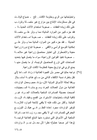 ‫ﻭﺍﺤﺘﻴﺎﺠﺎﺘﻬﺎ ﻤﻥ ﺍﻟﺭﻱ ﻭﻤﻘﺎﻭﻤﺔ ﺍﻵﻓﺎﺕ.. ﺇﻟﺦ ـ ﻀﻴﺎﻉ ﺍﻟﻭﻗـﺕ‬
‫ﻓﻲ ﻨﻘل ﻤﺴﺘﻠﺯﻤﺎﺕ ﺍﻹﻨﺘﺎﺝ ﺒﻴﻥ ﻤﺯﺍﺭﻉ ﻏﻴﺭ ﻤﺘﺼـﻠﺔ ﻭﺘﺘﺭﺘـﺏ‬
‫ﻋﻠﻰ ﺫﻟﻙ ﺯﻴﺎﺩﺓ ﺍﻟﻨﻔﻘﺎﺕ ـ ﺼﻌﻭﺒﺔ ﺍﺴﺘﺨﺩﺍﻡ ﺍﻵﻻﺕ ﺍﻟﺤﺩﻴﺜـﺔ ـ‬
‫ﻓﻘﺩ ﺠﺯﺀ ﻜﺒﻴﺭ ﻤﻥ ﺍﻟﻤﻭﺍﺭﺩ ﺍﻟﻤﺎﺌﻴﺔ؛ ﻤﻤﺎ ﻴـﺅﺜﺭ ﻋﻠـﻰ ﻤﺘﺼـﻠﺔ‬
‫ﻭﺘﺘﺭﺘﺏ ﻋﻠﻰ ﺫﻟﻙ ﺯﻴﺎﺩﺓ ﺍﻟﻨﻔﻘﺎﺕ ـ ﺼـﻌﻭﺒﺔ ﺍﺴـﺘﺨﺩﺍﻡ ﺍﻵﻻﺕ‬
‫ﺍﻟﺤﺩﻴﺜﺔ ـ ﻓﻘﺩ ﺠﺯﺀ ﻜﺒﻴﺭ ﻤﻥ ﺍﻟﻤﻭﺍﺭﺩ ﺍﻟﻤﺎﺌﻴﺔ ﻤﻤﺎ ﻴـﺅﺜﺭ ﻋﻠـﻰ‬
‫ﺇﻤﻜﺎﻨﻴﺔ ﺍﻟﺘﻭﺴﻊ ﺍﻟﺭﺃﺴﻲ ﻭﺍﻷﻓﻘﻲ ـ ﺼﻌﻭﺒﺔ ﺍﺘﺒﺎﻉ ﺩﻭﺭﺓ ﺯﺭﺍﻋﻴﺔ‬
‫ﻤﻌﻴﻨﺔ ﻭﺍﻻﻀﻁﺭﺍﺭ ﺇﻟﻰ ﺍﺨﺘﻴﺎﺭ ﻤﺤﺎﺼﻴل ﺯﺭﺍﻋﻴﺔ ﻏﻴﺭ ﻤﻼﺌﻤـﺔ‬
‫ـ ﺼﻌﻭﺒﺔ ﺘﻨﻔﻴﺫ ﺍﻟﻘﻭﺍﻨﻴﻥ ﺍﻟﺯﺭﺍﻋﻴﺔ؛ ﺴﻭﺍﺀ ﻤﺎ ﻴﺘﺼل ﻓﻴﻬﺎ ﺒﺘﺤﺩﻴﺩ‬
‫ﺍﻟﻤﺴﺎﺤﺎﺕ ﺍﻟﺘﻲ ﺘﺯﺭﻉ ﺍﻟﻤﺤﺎﺼﻴل ﺍﻟﺭﺌﻴ ‪‬ﺔ، ﺃﻭ ﻤﺎ ﻴﺘﺼل ﻤﻨﻬـﺎ‬
                   ‫ﺴ‬
       ‫ﻴﻤﻨﻊ ﺍﻟﺭﻱ ﻓﻲ ﺘﻭﺍﺭﻴﺦ ﻤﻌﻴﻨﺔ ﻜﻤﻘﺎﻭﻤﺔ ﺍﻵﻓﺎﺕ ﺍﻟﺯﺭﺍﻋﻴﺔ.‬
‫)٤٣( ﻨﻭﺍﺠﻪ ﺤﺎﻟ ‪‬ﺎ ﻓﻲ ﻤﺼﺭ ﺒﺄﻥ ﺍﻟﻔﺠﻭﺓ ﺍﻟﻐﺫﺍﺌﻴﺔ ﺘـﺯﺩﺍﺩ ﺍﺘﺴـﺎ ‪‬ﺎ )ﺃﻱ‬
     ‫ﻋ‬                                          ‫ﻴ‬
‫ﺘﻘل ﺒﺎﻁﺭﺍﺩ ﻨﺴﺒﺔ ﺍﻻﻜﺘﻔﺎﺀ ﺍﻟﺫﺍﺘﻲ ﻤﻥ ﺴـﻠﻊ ﻏﺫﺍﺌﻴـﺔ ﺃﺴﺎﺴـﻴﺔ(.‬
‫ﻭﻭﻓ ﹰﺎ ﻟﺤﺎﻟﺔ ﺍﻷﺴﻭﺍﻕ ﺍﻟﺩﻭﻟﻴﺔ ﺍﻵﻥ، ﻴﺯﺩﺍﺩ ﺤﺠﻡ ﻭﻤﻌﺩل ﺍﻟﻭﺍﺭﺩﺍﺕ‬
                                                    ‫ﻘ‬
‫ﺍﻟﻐﺫﺍﺌﻴﺔ ﻤﻥ ﺩﻭل ﺍﻟﻌﻤﻼﺕ ﺍﻟﺤﺭﺓ، ﻭﻤـﻊ ﺒﺩﺍﻴـﺔ ﺍﻟﺴـﺒﻌﻴﻨﻴﺎﺕ،‬
‫ﺃﺼﺒﺤﺕ ﺤﺼﻴﻠﺔ ﺍﻟﺼﺎﺩﺭﺍﺕ ﺍﻟﺴﻠﻌﻴﺔ ﺒﺎﻟﻌﻤﻼﺕ ﺍﻟﺤـﺭﺓ، ﻏﻴـﺭ‬
‫ﻜﺎﻓﻴﺔ ﻟﻠﻭﻓﺎﺀ ﺒﺎﺤﺘﻴﺎﺠﺎﺕ ﺍﻻﺴﺘﻴﺭﺍﺩ ﻤﻥ ﺍﻟﻘﻤﺢ ﻭﺩﻗﻴﻘـﺔ، ﺍﻟﺯﻴـﺕ‬
‫ﺍﻟﻨﺒﺎﺘﻴﺔ. ﻭﺃﻜﺜﺭ ﻤﻥ ﺫﻟﻙ، ﻓﺈﻨﻪ ﻻ ﻴﻜﻔﻲ ﻹﺘﺎﺤﺔ ﺍﻟﻤﻭﺍﺭﺩ ﺍﻟﻼﺯﻤـﺔ‬
‫ﻟﺘﻭﻓﻴﺭ ﺍﻟﻭﺍﺭﺩﺍﺕ ﻤﺠﺭﺩ ﺇﻋﺎﺩﺓ ﺍﻟﻨﻅـﺭ ﻓـﻲ ﻫﻴﻜـل ﺍﻟﺘﻭﺯﻴـﻊ‬
‫ﺍﻟﺠﻐﺭﺍﻓﻲ ﻟﻠﺼﺎﺩﺭﺍﺕ، ﺃﻱ ﻻ ﻴﻜﻔﻲ ﻤﺠـﺭﺩ ﺯﻴـﺎﺩﺓ ﺼـﺎﺩﺭﺍﺘﻨﺎ‬
‫ﺍﻟﺴﻠﻌﻴﺔ ﺇﻟﻰ ﺍﻷﺴﻭﺍﻕ ﺍﻟﺘﻲ ﻨﺴﺘﻭﺭﺩ ﻤﻨﻬﺎ ﺍﻟﺴﻠﻊ ﺍﻟﻐﺫﺍﺌﻴﺔ ﺍﻟﺭﺌﻴﺴـﺔ‬
‫ﹸ‬
‫)ﻭﻫﺫﺍ ﺃﻤﺭ ﺼﻌ ‪‬ﺎ ﻋﻤﻠ ‪‬ﺎ(؛ ﻨﻅ ‪‬ﺍ ﻷﻥ ﻤﻌـﺩل ﻨﻤـﻭ ﺍﻟـﻭﺍﺭﺩﺍﺕ‬
                         ‫ﺭ‬       ‫ﻴ‬      ‫ﺒ‬

‫٥٠٦١‬
 