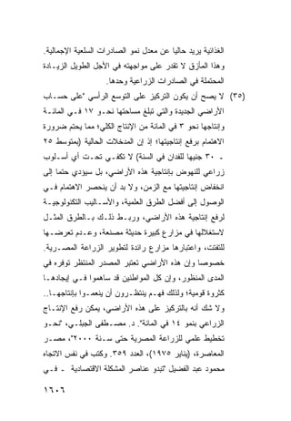 ‫ﺍﻟﻐﺫﺍﺌﻴﺔ ﻴﺭﻴﺩ ﺤﺎﻟ ‪‬ﺎ ﻋﻥ ﻤﻌﺩل ﻨﻤﻭ ﺍﻟﺼﺎﺩﺭﺍﺕ ﺍﻟﺴﻠﻌﻴﺔ ﺍﻹﺠﻤﺎﻟﻴﺔ.‬
                                        ‫ﻴ‬
‫ﻭﻫﺫﺍ ﺍﻟﻤﺄﺯﻕ ﻻ ﺘﻘﺩﺭ ﻋﻠﻰ ﻤﻭﺍﺠﻬﺘﻪ ﻓﻲ ﺍﻷﺠل ﺍﻟﻁﻭﻴل ﺍﻟﺯﻴـﺎﺩﺓ‬
                    ‫ﺍﻟﻤﺤﺘﻤﻠﺔ ﻓﻲ ﺍﻟﺼﺎﺩﺭﺍﺕ ﺍﻟﺯﺭﺍﻋﻴﺔ ﻭﺤﺩﻫﺎ.‬
‫)٥٣( ﻻ ﻴﺼﺢ ﺃﻥ ﻴﻜﻭﻥ ﺍﻟﺘﺭﻜﻴﺯ ﻋﻠﻰ ﺍﻟﺘﻭﺴﻊ ﺍﻟﺭﺃﺴﻲ "ﻋﻠﻰ ﺤﺴـﺎﺏ‬
‫ﺍﻷﺭﺍﻀﻲ ﺍﻟﺠﺩﻴﺩﺓ ﻭﺍﻟﺘﻲ ﺘﺒﻠﻎ ﻤﺴﺎﺤﺘﻬﺎ ﻨﺤـﻭ ٧١ ﻓـﻲ ﺍﻟﻤﺎﺌـﺔ‬
‫ﻭﺇﻨﺘﺎﺠﻬﺎ ﻨﺤﻭ ٣ ﻓﻲ ﺍﻟﻤﺎﺌﺔ ﻤﻥ ﺍﻹﻨﺘﺎﺝ ﺍﻟﻜﻠﻲ؛ ﻤﻤﺎ ﻴﺤﺘﻡ ﻀﺭﻭﺭﺓ‬
‫ﺍﻻﻫﺘﻤﺎﻡ ﺒﺭﻓﻊ ﺇﻨﺘﺎﺠﻴﺘﻬﺎ؛ ﺇﺫ ﺇﻥ ﺍﻟﻤﺩﺨﻼﺕ ﺍﻟﺤﺎﻟﻴﺔ )ﺒﻤﺘﻭﺴﻁ ٥٢‬
‫ـ ٠٣ ﺠﻨﻴ ‪‬ﺎ ﻟﻠﻔﺩﺍﻥ ﻓﻲ ﺍﻟﺴﻨﺔ( ﻻ ﺘﻜﻔـﻲ ﺘﺤـﺕ ﺃﻱ ﺃﺴـﻠﻭﺏ‬
                                         ‫ﻬ‬
‫ﺯﺭﺍﻋﻲ ﻟﻠﻨﻬﻭﺽ ﺒﺈﻨﺘﺎﺠﻴﺔ ﻫﺫﻩ ﺍﻷﺭﺍﻀﻲ، ﺒل ﺴﻴﺅﺩﻱ ﺤﺘ ‪‬ﺎ ﺇﻟﻰ‬
     ‫ﻤ‬
‫ﺍﻨﺨﻔﺎﺽ ﺇﻨﺘﺎﺠﻴﺘﻬﺎ ﻤﻊ ﺍﻟﺯﻤﻥ، ﻭﻻ ﺒﺩ ﺃﻥ ﻴﻨﺤﺼﺭ ﺍﻻﻫﺘﻤﺎﻡ ﻓـﻲ‬
‫ﺍﻟﻭﺼﻭل ﺇﻟﻰ ﺃﻓﻀل ﺍﻟﻁﺭﻕ ﺍﻟﻌﻠﻤﻴﺔ، ﻭﺍﻷﺴـﺎﻟﻴﺏ ﺍﻟﺘﻜﻨﻭﻟﻭﺠﻴـﺔ‬
‫ﻟﺭﻓﻊ ﺇﻨﺘﺎﺠﻴﺔ ﻫﺫﻩ ﺍﻷﺭﺍﻀﻲ، ﻭﺭﺒـﻁ ﺫﻟـﻙ ﺒـﺎﻟﻁﺭﻕ ﺍﻟﻤﺜـل‬
‫ﻻﺴﺘﻐﻼﻟﻬﺎ ﻓﻲ ﻤﺯﺍﺭﻉ ﻜﺒﻴﺭﺓ ﺤﺩﻴﺜﺔ ﻤﺼﻨﻌﺔ، ﻭﻋـﺩﻡ ﺘﻌﺭﻀـﻬﺎ‬
‫ﻟﻠﺘﻔﺘﺕ، ﻭﺍﻋﺘﺒﺎﺭﻫﺎ ﻤﺯﺍﺭﻉ ﺭﺍﺌﺩﺓ ﻟﺘﻁﻭﻴﺭ ﺍﻟﺯﺭﺍﻋﺔ ﺍﻟﻤﺼـﺭﻴﺔ.‬
                               ‫‪‬‬
‫ﺨﺼﻭ ‪‬ﺎ ﻭﺇﻥ ﻫﺫﻩ ﺍﻷﺭﺍﻀﻲ ﺘﻌﺘﺒﺭ ﺍﻟﻤﺼﺩﺭ ﺍﻟﻤﻨﺘﻅﺭ ﺘﻭﻓﺭﻩ ﻓﻲ‬
                                              ‫ﺼ‬
‫ﺍﻟﻤﺩﻯ ﺍﻟﻤﻨﻅﻭﺭ، ﻭﺇﻥ ﻜل ﺍﻟﻤﻭﺍﻁﻨﻴﻥ ﻗﺩ ﺴﺎﻫﻤﻭﺍ ﻓـﻲ ﺇﻴﺠﺎﺩﻫـﺎ‬
‫ﻜﺜﺭﻭﺓ ﻗﻭﻤﻴﺔ؛ ﻭﻟﺫﻟﻙ ﻓﻬـﻡ ﻴﻨﺘﻅـﺭﻭﻥ ﺃﻥ ﻴﻨﻌﻤـﻭﺍ ﺒﺈﻨﺘﺎﺠﻬـﺎ..‬
‫ﻭﻻ ﺸﻙ ﺃﻨﻪ ﺒﺎﻟﺘﺭﻜﻴﺯ ﻋﻠﻰ ﻫﺫﻩ ﺍﻷﺭﺍﻀﻲ، ﻴﻤﻜﻥ ﺭﻓﻊ ﺍﻹﻨﺘـﺎﺝ‬
‫ﺍﻟﺯﺭﺍﻋﻲ ﺒﻨﻤﻭ ٤١ ﻓﻲ ﺍﻟﻤﺎﺌﺔ". ﺩ. ﻤﺼـﻁﻔﻰ ﺍﻟﺠﺒﻠـﻲ، "ﻨﺤـﻭ‬
‫ﺘﺨﻁﻴﻁ ﻋﻠﻤﻲ ﻟﻠﺯﺭﺍﻋﺔ ﺍﻟﻤﺼﺭﻴﺔ ﺤﺘﻰ ﺴـﻨﺔ ٠٠٠٢"، ﻤﺼـﺭ‬
‫ﺍﻟﻤﻌﺎﺼﺭﺓ، )ﻴﻨﺎﻴﺭ ٥٧٩١(، ﺍﻟﻌﺩﺩ ٩٥٣. ﻭﻜﺘﺏ ﻓﻲ ﻨﻔﺱ ﺍﻻﺘﺠﺎﻩ‬
‫ﻤﺤﻤﻭﺩ ﻋﺒﺩ ﺍﻟﻔﻀﻴل "ﺘﺒﺩﻭ ﻋﻨﺎﺼﺭ ﺍﻟﻤﺸﻜﻠﺔ ﺍﻻﻗﺘﺼﺎﺩﻴﺔ ـ ﻓـﻲ‬

‫٦٠٦١‬
 