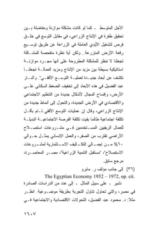 ‫ﺍﻷﺠل ﺍﻟﻤﺘﻭﺴﻁ ـ ﻜﻤﺎ ﻟﻭ ﻜﺎﻨﺕ ﻤﺸﻜﻠﺔ ﻤﻭﺍﺯﻨﺔ ﻭﻤﻔﺎﻀﻠﺔ ﺒـﻴﻥ‬
‫ﺘﺤﻘﻴﻕ ﻁﻔﺭﺓ ﻓﻲ ﺍﻹﻨﺘﺎﺝ ﺍﻟﺯﺭﺍﻋﻲ، ﻓﻲ ﻤﻘﺎﺒل ﺍﻟﺘﻭﺴﻊ ﻓﻲ ﺨﻠـﻕ‬
‫ﻓﺭﺹ ﻟﺘﺸﻐﻴل ﺍﻷﻴﺩﻱ ﺍﻟﻌﺎﻤﻠﺔ ﻓﻲ ﺍﻟﺯﺭﺍﻋﺔ ﻋﻥ ﻁﺭﻴﻕ ﺘﻭﺴـﻴﻊ‬
‫ﺭﻗﻌﺔ ﺍﻷﺭﺽ ﺍﻟﻤﻨﺯﺭﻋﺔ.. ﻭﻟﻜﻥ ﺃﻴﺔ ﻨﻅﺭﺓ ﻤﺘﻔﺤﺼﺔ ﻟﻠﻤﺸـﻜﻠﺔ‬
‫ﺘﺠﻌﻠﻨﺎ ﻻ ﻨﻨﻅﺭ ﻟﻠﻤﺸﻜﻠﺔ ﺍﻟﻤﻁﺭﻭﺤﺔ ﻋﻠﻰ ﺃﻨﻬﺎ ﻤﺠـﺭﺩ ﻤﻭﺍﺯﻨـﺔ‬
‫ﺍﺴﺘﺎﺘﻴﻜﻴﺔ ﺒﺴﻴﻁﺔ ﺒﻴﻥ ﻤﺯﻴﺩ ﻤﻥ ﺍﻹﻨﺘﺎﺝ ﻭﻤﺯﻴﺩ ﺍﻟﻌﻤﺎﻟـﺔ ﺘﺠﻌﻠﻨـﺎ‬
‫ﻨﻜﺸﻑ ﻋﻥ ﺃﺒﻌﺎﺩ ﺠﺩﻴـﺩﺓ ﻟﻌﻤﻠﻴـﺔ ﺍﻟﺘﻭﺴـﻊ ﺍﻷﻓﻘـﻲ". ﻭﺃﺸـﺎﺭ‬
‫ﻋﺒﺩ ﺍﻟﻔﻀﻴل ﻓﻲ ﻫﺫﻩ ﺍﻷﺒﻌﺎﺩ ﺇﻟﻰ ﺘﺨﻔﻴﻑ ﺍﻟﻀﻐﻁ ﺍﻟﺴﻜﺎﻨﻲ ﻋﻠـﻰ‬
‫ﺍﻷﺭﺽ، ﻭﺇﻓﺴﺎﺡ ﺍﻟﻤﺠﺎل ﻷﺸﻜﺎل ﺠﺩﻴﺩﺓ ﻤﻥ ﺍﻟﺘﻨﻅﻴﻡ ﺍﻻﺠﺘﻤﺎﻋﻲ‬
‫ﻭﺍﻻﻗﺘﺼﺎﺩﻱ ﻓﻲ ﺍﻷﺭﺽ ﺍﻟﺠﺩﻴﺩﺓ، ﻭﺍﻟﺘﺤﻭل ﺇﻟﻰ ﺃﻨﻤﺎﻁ ﺠﺩﻴﺩﺓ ﻤﻥ‬
‫ﺍﻹﻨﺘﺎﺝ ﺍﻟﺯﺭﺍﻋﻲ، ﻭﻗﺎل ﺇﻥ ﻋﻤﻠﻴﺎﺕ ﺍﻟﺘﻭﺴﻊ ﺍﻷﻓﻘﻲ ﺘـﺘﻡ ﺒﺄﻗـل‬
‫ﺘﻜﻠﻔﺔ ﺍﺠﺘﻤﺎﻋﻴﺔ ﻁﺎﻟﻤﺎ ﺒﻘﻴﺕ ﺘﻜﻠﻔﺔ ﺍﻟﻔﺭﺼﺔ ﺍﻻﺠﺘﻤﺎﻋﻴـﺔ ﺍﻟﺒﺩﻴﻠـﺔ‬
‫ﻟﻠﻌﻤﺎل ﺍﻟﺭﻴﻔﻴﻴﻥ ﺍﻟﻤﺴـﺘﺨﺩﻤﻴﻥ ﻓـﻲ ﻤﺸـﺭﻭﻋﺎﺕ ﺍﺴﺘﺼـﻼﺡ‬
‫ﺍﻷﺭﺍﻀﻲ ﺘﻘﺘﺭﺏ ﻤﻥ ﺍﻟﺼﻔﺭ، ﻭﺍﻟﻌﻤل ﺍﻹﻨﺴﺎﻨﻲ ﻴﻤﺜـل ﺤـﻭﺍﻟﻲ‬
‫ـﺭﻭﻋﺎﺕ‬
     ‫ـﺘﺜﻤﺎﺭﻴﺔ ﻟﻤﺸـ‬
                 ‫ـﺎﻟﻲ ـﺎﻟﻴﻑ ﺍﻻﺴـ‬
                          ‫٠٦% ـﻥ ﺇﺠﻤـ ﺍﻟﺘﻜـ‬
                                      ‫ﻤـ‬
‫ﺍﻻﺴﺘﺼﻼﺡ"، "ﻤﺴﺘﻘﺒل ﺍﻟﺘﻨﻤﻴﺔ ﺍﻟﺯﺭﺍﻋﻴﺔ"، ﻤﺼـﺭ ﺍﻟﻤﻌﺎﺼـﺭﺓ،‬
                                              ‫ﻤﺭﺠﻊ ﺴﺎﺒﻕ.‬
                              ‫)٦٣( ﺇﻟﻰ ﺠﺎﻨﺏ ﻤﺅﻟﻑ ﺭ. ﻤﺎﺒﺭﻭ‬
           ‫.‪The Egyptian Economy 1952 – 1972, op. cit‬‬
‫ﹸﺸﻴﺭ ـ ﻋﻠﻰ ﺴﺒﻴل ﺍﻟﻤﺜﺎل ـ ﺇﻟﻰ ﻋﺩﺩ ﻤﻥ ﺍﻟﺩﺭﺍﺴﺎﺕ ﺍﻟﺼﺎﺩﺭﺓ‬
                                                   ‫ﻨ‬
‫ﻓﻲ ﻤﺼﺭ، ﻭﺍﻟﺘﻲ ﺘﺤﺎﻭل ﺘﻨﺎﻭل ﺍﻟﺘﺠﺭﺒﺔ ﺒﻁﺭﻴﻘﺔ ﻤﻭﻀـﻭﻋﻴﺔ. ﺍﻨﻅـﺭ‬
‫ﻤﺜﻼ: ﺩ. ﻤﺤﻤﻭﺩ ﻋﺒﺩ ﺍﻟﻔﻀﻴل، ﺍﻟﺘﺤﻭﻻﺕ ﺍﻻﻗﺘﺼﺎﺩﻴﺔ ﻭﺍﻻﺠﺘﻤﺎﻋﻴﺔ ﻓـﻲ‬
                                                       ‫ﹰ‬

‫٧٠٦١‬
 