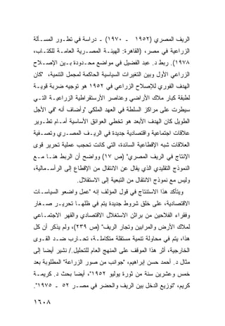 ‫ﺍﻟﺭﻴﻑ ﺍﻟﻤﺼﺭﻱ )٢٥٩١ ـ ٠٧٩١( ـ ﺩﺭﺍﺴﺔ ﻓﻲ ﺘﻁـﻭﺭ ﺍﻟﻤﺴـﺄﻟﺔ‬
‫ﺍﻟﺯﺭﺍﻋﻴﺔ ﻓﻲ ﻤﺼﺭ، )ﺍﻟﻘﺎﻫﺭﺓ: ﺍﻟﻬﻴﺌـﺔ ﺍﻟﻤﺼـﺭﻴﺔ ﺍﻟﻌﺎﻤـﺔ ﻟﻠﻜﺘـﺎﺏ،‬
‫٨٧٩١(. ﺭﺒﻁ ﺩ. ﻋﺒﺩ ﺍﻟﻔﻀﻴل ﻓﻲ ﻤﻭﺍﻀﻊ ﻤﺤـﺩﻭﺩﺓ ﺒـﻴﻥ ﺍﻹﺼـﻼﺡ‬
‫ﺍﻟﺯﺭﺍﻋﻲ ﺍﻷﻭل ﻭﺒﻴﻥ ﺍﻟﺘﻐﻴﺭﺍﺕ ﺍﻟﺴﻴﺎﺴﻴﺔ ﺍﻟﺤﺎﻜﻤﺔ ﻟﻤﺠﻤل ﺍﻟﺘﻨﻤﻴﺔ، "ﻜﺎﻥ‬
‫ﺍﻟﻬﺩﻑ ﺍﻟﻔﻭﺭﻱ ﻟﻺﺼﻼﺡ ﺍﻟﺯﺭﺍﻋﻲ ﻓﻲ ٢٥٩١ ﻫﻭ ﺘﻭﺠﻴﻪ ﻀﺭﺒﺔ ﻗﻭﻴـﺔ‬
‫ﻟﻁﺒﻘﺔ ﻜﺒﺎﺭ ﻤﻼﻙ ﺍﻷﺭﺍﻀﻲ ﻭﻋﻨﺎﺼﺭ ﺍﻷﺭﺴﺘﻘﺭﺍﻁﻴﺔ ﺍﻟﺯﺭﺍﻋﻴـﺔ ﺍﻟﺘـﻲ‬
‫ﺴﻴﻁﺭﺕ ﻋﻠﻰ ﻤﺭﺍﻜﺯ ﺍﻟﺴﻠﻁﺔ ﻓﻲ ﺍﻟﻌﻬﺩ ﺍﻟﻤﻠﻜﻲ "ﻭﺃﻀﺎﻑ ﺃﻨﻪ "ﻓﻲ ﺍﻷﺠل‬
‫ﺍﻟﻁﻭﻴل ﻜﺎﻥ ﺍﻟﻬﺩﻑ ﺍﻷﺒﻌﺩ ﻫﻭ ﺘﺨﻁﻲ ﺍﻟﻌﻭﺍﺌﻕ ﺍﻷﺴﺎﺴﻴﺔ ﺃﻤـﺎﻡ ﺘﻁـﻭﻴﺭ‬
‫ﻋﻼﻗﺎﺕ ﺍﺠﺘﻤﺎﻋﻴﺔ ﻭﺍﻗﺘﺼﺎﺩﻴﺔ ﺠﺩﻴﺩﺓ ﻓﻲ ﺍﻟﺭﻴـﻑ ﺍﻟﻤﺼـﺭﻱ ﻭﺘﺼـﻔﻴﺔ‬
‫ﺍﻟﻌﻼﻗﺎﺕ ﺸﺒﻪ ﺍﻹﻗﻁﺎﻋﻴﺔ ﺍﻟﺴﺎﺌﺩﺓ، ﺍﻟﺘﻲ ﻜﺎﻨﺕ ﺘﺤﺠﺏ ﻋﻤﻠﻴﺔ ﺘﺤﺭﻴﺭ ﻗ ‪‬ﻯ‬
 ‫ﻭ‬
‫ﺍﻹﻨﺘﺎﺝ ﻓﻲ ﺍﻟﺭﻴﻑ ﺍﻟﻤﺼﺭﻱ" )ﺹ ٧١( ﻭﻭﺍﻀﺢ ﺃﻥ ﺍﻟﺭﺒﻁ ﻫﻨـﺎ ﻤـﻊ‬
               ‫‪‬‬
‫ﺍﻟﻨﻤﻭﺫﺝ ﺍﻟﺘﻘﻠﻴﺩﻱ ﺍﻟﺫﻱ ﻴﻘﺎل ﻋﻥ ﺍﻻﻨﺘﻘﺎل ﻤﻥ ﺍﻹﻗﻁﺎﻉ ﺇﻟﻰ ﺍﻟﺭﺃﺴـﻤﺎﻟﻴﺔ،‬
                  ‫ﻭﻟﻴﺱ ﻤﻊ ﻨﻤﻭﺫﺝ ﺍﻻﻨﺘﻘﺎل ﻤﻥ ﺍﻟﺘﺒﻌﻴﺔ ﺇﻟﻰ ﺍﻻﺴﺘﻘﻼل.‬
‫ﻭﻴﺘﺄﻜﺩ ﻫﺫﺍ ﺍﻻﺴﺘﻨﺘﺎﺝ ﻓﻲ ﻗﻭل ﺍﻟﻤﺅﻟﻑ ﺇﻨﻪ "ﻋ ِل ﻭﺍﻀﻌﻭ ﺍﻟﺴﻴﺎﺴـﺎﺕ‬
                 ‫‪‬ﻤ‬
‫ﺍﻻﻗﺘﺼﺎﺩﻴﺔ، ﻋﻠﻰ ﺨﻠﻕ ﺸﺭﻭﻁ ﺠﺩﻴﺩﺓ ﻴﺘﻡ ﻓﻲ ﻅﻠﻬـﺎ ﺘﺤﺭﻴـﺭ ﺼـﻐﺎﺭ‬
‫ﻭﻓﻘﺭﺍﺀ ﺍﻟﻔﻼﺤﻴﻥ ﻤﻥ ﺒﺭﺍﺜﻥ ﺍﻻﺴﺘﻐﻼل ﺍﻻﻗﺘﺼﺎﺩﻱ ﻭﺍﻟﻘﻬﺭ ﺍﻻﺠﺘﻤـﺎﻋﻲ‬
‫ﻟﻤﻼﻙ ﺍﻷﺭﺽ ﻭﺍﻟﻤﺭﺍﺒﻴﻥ ﻭﺘﺠﺎﺭ ﺍﻟﺭﻴﻑ" )ﺹ ٩٣٢(، ﻭﻟﻡ ﻴﺫﻜﺭ ﺃﻥ ﻜل‬
‫ﻫﺫﺍ، ﻴﺘﻡ ﻓﻲ ﻤﺤﺎﻭﻟﺔ ﺘﻨﻤﻴﺔ ﻤﺴﺘﻘﻠﺔ ﻤﺘﻜﺎﻤﻠـﺔ، ﺘﺤـﺎﺭﺏ ﻀـﺩ ﺍﻟﻘـﻭﻯ‬
‫ﺍﻟﺨﺎﺭﺠﻴﺔ، ﺃﺜﺭ ﻫﺫﺍ ﺍﻟﻤﻭﻗﻑ ﻋﻠﻰ ﺍﻟﻤﻨﻬﺞ ﺍﻟﻌﺎﻡ ﻟﻠﺘﺤﻠﻴل./ ﻨﺸﻴﺭ ﺃﻴ ‪‬ﺎ ﺇﻟﻰ‬
     ‫ﻀ‬
‫ﻤﺜﺎل ﺩ. ﺃﺤﻤﺩ ﺤﺴﻥ ﺇﺒﺭﺍﻫﻴﻡ، "ﺠﻭﺍﻨﺏ ﻤﻥ ﺼﻭﺭ ﺍﻟﺯﺭﺍﻋﺔ" ﺍﻟﻤﻁﻠﻭﺒﺔ ﺒﻌﺩ‬
‫ﺨﻤﺱ ﻭﻋﺸﺭﻴﻥ ﺴﻨﺔ ﻤﻥ ﺜﻭﺭﺓ ﻴﻭﻟﻴﻭ ٢٥٩١"، ﺃﻴ ‪‬ﺎ ﺒﺤﺙ ﺩ. ﻜﺭﻴﻤـﺔ‬
               ‫ﻀ‬
‫ﻜﺭﻴﻡ، "ﺘﻭﺯﻴﻊ ﺍﻟﺩﺨل ﺒﻴﻥ ﺍﻟﺭﻴﻑ ﻭﺍﻟﺤﻀﺭ ﻓﻲ ﻤﺼـﺭ ٢٥ ـ ٥٧٩١".‬

‫٨٠٦١‬
 