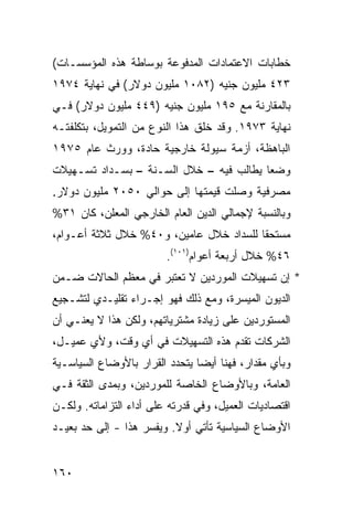 ‫ﺨﻁﺎﺒﺎﺕ ﺍﻻﻋﺘﻤﺎﺩﺍﺕ ﺍﻟﻤﺩﻓﻭﻋﺔ ﺒﻭﺴﺎﻁﺔ ﻫﺫﻩ ﺍﻟﻤﺅﺴﺴـﺎﺕ(‬
‫٣٢٤ ﻤﻠﻴﻭﻥ ﺠﻨﻴﻪ )٢٨٠١ ﻤﻠﻴﻭﻥ ﺩﻭﻻﺭ( ﻓﻲ ﻨﻬﺎﻴﺔ ٤٧٩١‬
‫ﺒﺎﻟﻤﻘﺎﺭﻨﺔ ﻤﻊ ٥٩١ ﻤﻠﻴﻭﻥ ﺠﻨﻴﻪ )٩٤٤ ﻤﻠﻴﻭﻥ ﺩﻭﻻﺭ( ﻓـﻲ‬
‫ﻨﻬﺎﻴﺔ ٣٧٩١. ﻭﻗﺩ ﺨﻠﻕ ﻫﺫﺍ ﺍﻟﻨﻭﻉ ﻤﻥ ﺍﻟﺘﻤﻭﻴل، ﺒﺘﻜﻠﻔﺘـﻪ‬
‫ﺍﻟﺒﺎﻫﻅﺔ، ﺃﺯﻤﺔ ﺴﻴﻭﻟﺔ ﺨﺎﺭﺠﻴﺔ ﺤﺎﺩﺓ، ﻭﻭﺭﺙ ﻋﺎﻡ ٥٧٩١‬
                                 ‫ﹶ‬
‫ﻭﻀ ‪‬ﺎ ﻴﻁﺎﻟﺏ ﻓﻴﻪ – ﺨﻼل ﺍﻟﺴـﻨﺔ – ﺒﺴـﺩﺍﺩ ﺘﺴـﻬﻴﻼﺕ‬
                                         ‫ﻌ‬
‫ﻤﺼﺭﻓﻴﺔ ﻭﺼﻠﺕ ﻗﻴﻤﺘﻬﺎ ﺇﻟﻰ ﺤﻭﺍﻟﻲ ٠٥٠٢ ﻤﻠﻴﻭﻥ ﺩﻭﻻﺭ.‬
‫ﻭﺒﺎﻟﻨﺴﺒﺔ ﻹﺠﻤﺎﻟﻲ ﺍﻟﺩﻴﻥ ﺍﻟﻌﺎﻡ ﺍﻟﺨﺎﺭﺠﻲ ﺍﻟﻤﻌﻠﻥ، ﻜﺎﻥ ١٣%‬
‫ﻤﺴﺘﺤ ﹰﺎ ﻟﻠﺴﺩﺍﺩ ﺨﻼل ﻋﺎﻤﻴﻥ، ﻭ٠٤% ﺨﻼل ﺜﻼﺜﺔ ﺃﻋـﻭﺍﻡ،‬
                                         ‫ﻘ‬
                         ‫٦٤% ﺨﻼل ﺃﺭﺒﻌﺔ ﺃﻋﻭﺍﻡ)١٠١(.‬
‫* ﺇﻥ ﺘﺴﻬﻴﻼﺕ ﺍﻟﻤﻭﺭﺩﻴﻥ ﻻ ﺘﻌﺘﺒﺭ ﻓﻲ ﻤﻌﻅﻡ ﺍﻟﺤﺎﻻﺕ ﻀـﻤﻥ‬
‫ﺍﻟﺩﻴﻭﻥ ﺍﻟﻤﻴﺴﺭﺓ، ﻭﻤﻊ ﺫﻟﻙ ﻓﻬﻭ ﺇﺠـﺭﺍﺀ ﺘﻘﻠﻴـﺩﻱ ﻟﺘﺸـﺠﻴﻊ‬
‫ﺍﻟﻤﺴﺘﻭﺭﺩﻴﻥ ﻋﻠﻰ ﺯﻴﺎﺩﺓ ﻤﺸﺘﺭﻴﺎﺘﻬﻡ، ﻭﻟﻜﻥ ﻫﺫﺍ ﻻ ﻴﻌﻨـﻲ ﺃﻥ‬
‫ﺍﻟﺸﺭﻜﺎﺕ ﺘﻘﺩﻡ ﻫﺫﻩ ﺍﻟﺘﺴﻬﻴﻼﺕ ﻓﻲ ﺃﻱ ﻭﻗﺕ، ﻭﻷﻱ ﻋﻤﻴـل،‬
‫ﻭﺒﺄﻱ ﻤﻘﺩﺍﺭ، ﻓﻬﻨﺎ ﺃﻴ ‪‬ﺎ ﻴﺘﺤﺩﺩ ﺍﻟﻘﺭﺍﺭ ﺒﺎﻷﻭﻀﺎﻉ ﺍﻟﺴﻴﺎﺴـﻴﺔ‬
                                ‫ﻀ‬
‫ﺍﻟﻌﺎﻤﺔ، ﻭﺒﺎﻷﻭﻀﺎﻉ ﺍﻟﺨﺎﺼﺔ ﻟﻠﻤﻭﺭﺩﻴﻥ، ﻭﺒﻤ ‪‬ﻯ ﺍﻟﺜﻘﺔ ﻓـﻲ‬
           ‫ﺩ‬
‫ﺍﻗﺘﺼﺎﺩﻴﺎﺕ ﺍﻟﻌﻤﻴل، ﻭﻓﻲ ﻗﺩﺭﺘﻪ ﻋﻠﻰ ﺃﺩﺍﺀ ﺍﻟﺘﺯﺍﻤﺎﺘﻪ. ﻭﻟﻜـﻥ‬
‫ﺍﻷﻭﻀﺎﻉ ﺍﻟﺴﻴﺎﺴﻴﺔ ﺘﺄﺘﻲ ﺃﻭﻻ. ﻭﻴﻔﺴﺭ ﻫﺫﺍ - ﺇﻟﻰ ﺤﺩ ﺒﻌﻴـﺩ‬
                          ‫ﹰ‬


‫٠٦١‬
 