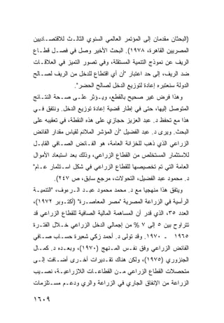 ‫)ﺍﻟﺒﺤﺜﺎﻥ ﻤﻘﺩﻤﺎﻥ ﺇﻟﻰ ﺍﻟﻤﺅﺘﻤﺭ ﺍﻟﻌﺎﻟﻤﻲ ﺍﻟﺴﻨﻭﻱ ﺍﻟﺜﺎﻟـﺙ ﻟﻼﻗﺘﺼـﺎﺩﻴﻴﻥ‬
‫ﺍﻟﻤﺼﺭﻴﻴﻥ ﺍﻟﻘﺎﻫﺭﺓ، ٨٧٩١(. ﺍﻟﺒﺤﺙ ﺍﻷﺨﻴﺭ ﻭﺼل ﻓﻲ ﻓﺼـل ﻗﻁـﺎﻉ‬
‫ﺍﻟﺭﻴﻑ ﻋﻥ ﻨﻤﻭﺫﺝ ﺍﻟﺘﻨﻤﻴﺔ ﺍﻟﻤﺴﺘﻘﻠﺔ، ﻭﻓﻲ ﺘﺼﻭﺭ ﺍﻟﺘﻤﻴﺯ ﻓﻲ ﺍﻟﻌﻼﻗـﺎﺕ‬
‫ﻀﺩ ﺍﻟﺭﻴﻑ، ﺇﻟﻰ ﺤﺩ ﺍﻋﺘﺒﺎﺭ "ﺃﻥ ﺃﻱ ﺍﻗﺘﻁﺎﻉ ﻟﻠﺩﺨل ﻤﻥ ﺍﻟﺭﻴﻑ ﻟﺼـﺎﻟﺢ‬
                ‫ﺍﻟﺩﻭﻟﺔ ﺴﻨﻌﺘﺒﺭﻩ ﺇﻋﺎﺩﺓ ﻟﺘﻭﺯﻴﻊ ﺍﻟﺩﺨل ﻟﺼﺎﻟﺢ ﺍﻟﺤﻀﺭ".‬
‫ﻭﻫﺫﺍ ﻓﺭﺽ ﻏﻴﺭ ﺼﺤﻴﺢ ﺒﺎﻟﻘﻁﻊ، ﻭﻴـﺅﺜﺭ ﻋﻠـﻰ ﺼـﺤﺔ ﺍﻟﻨﺘـﺎﺌﺞ‬
‫ﺍﻟﻤﺘﻭﺼل ﺇﻟﻴﻬﺎ، ﺤﺘﻰ ﻓﻲ ﺇﻁﺎﺭ ﻗﻀﻴﺔ ﺇﻋﺎﺩﺓ ﺘﻭﺯﻴﻊ ﺍﻟﺩﺨل. ﻭﻨﺘﻔﻕ ﻓـﻲ‬
‫ﻫﺫﺍ ﻤﻊ ﺘﺤﻔﻅ ﺩ. ﻋﺒﺩ ﺍﻟﻌﺯﻴﺯ ﺤﺠﺎﺯﻱ ﻋﻠﻰ ﻫﺫﻩ ﺍﻟﻨﻘﻁﺔ، ﻓﻲ ﺘﻌﻘﻴﺒﻪ ﻋﻠﻰ‬
‫ﺍﻟﺒﺤﺙ. ﻭﻴﺭﻯ ﺩ. ﻋﺒﺩ ﺍﻟﻔﻀﻴل "ﺃﻥ ﺍﻟﻤﺅﺸﺭ ﺍﻟﻤﻼﺌﻡ ﻟﻘﻴﺎﺱ ﻤﻘﺩﺍﺭ ﺍﻟﻔﺎﺌﺽ‬
‫ﺍﻟﺯﺭﺍﻋﻲ ﺍﻟﺫﻱ ﺫﻫﺏ ﻟﻠﺨﺯﺍﻨﺔ ﺍﻟﻌﺎﻤﺔ، ﻫﻭ ﺍﻟﻔـﺎﺌﺽ ﺍﻟﺼـﺎﻓﻲ ﺍﻟﻘﺎﺒـل‬
‫ﻟﻼﺴﺘﺜﻤﺎﺭ ﺍﻟﻤﺴﺘﺨﻠﺹ ﻤﻥ ﺍﻟﻘﻁﺎﻉ ﺍﻟﺯﺭﺍﻋﻲ، ﻭﺫﻟﻙ ﺒﻌﺩ ﺍﺴﺘﺒﻌﺎﺩ ﺍﻷﻤﻭﺍل‬
‫ﺍﻟﻌﺎﻤﺔ ﺍﻟﺘﻲ ﺘﻡ ﺘﺨﺼﻴﺼﻬﺎ ﻟﻠﻘﻁﺎﻉ ﺍﻟﺯﺭﺍﻋﻲ ﻓﻲ ﺸﻜل ﺍﺴـﺘﺜﻤﺎﺭ ﻋـﺎﻡ"‬
        ‫ﺩ. ﻤﺤﻤﻭﺩ ﻋﺒﺩ ﺍﻟﻔﻀﻴل، ﺍﻟﺘﺤﻭﻻﺕ، ﻤﺭﺠﻊ ﺴﺎﺒﻕ، ﺹ ٧٤٢(.‬
‫ﻭﻴﺘﻔﻕ ﻫﺫﺍ ﻤﻨﻬﺠ ‪‬ﺎ ﻤﻊ ﺩ. ﻤﺤﻤﺩ ﻤﺤﻤﻭﺩ ﻋﺒـﺩ ﺍﻟـﺭﺀﻭﻑ، "ﺍﻟﺘﻨﻤﻴـﺔ‬
                                          ‫ﻴ‬
‫ﺍﻟﺭﺃﺴﻴﺔ ﻓﻲ ﺍﻟﺯﺭﺍﻋﺔ ﺍﻟﻤﺼﺭﻴﺔ "ﻤﺼﺭ ﺍﻟﻤﻌﺎﺼـﺭﺓ" )ﺃﻜﺘـﻭﺒﺭ ٢٧٩١(،‬
‫ﺍﻟﻌﺩﺩ ٥٣، ﺍﻟﺫﻱ ﻗﺩﺭ ﺃﻥ ﺍﻟﻤﺴﺎﻫﻤﺔ ﺍﻟﻤﺎﻟﻴﺔ ﺍﻟﺼﺎﻓﻴﺔ ﻟﻠﻘﻁﺎﻉ ﺍﻟﺯﺭﺍﻋﻲ ﻗﺩ‬
‫ﺘﺘﺭﺍﻭﺡ ﺒﻴﻥ ٥ ﺇﻟﻰ ٧ % ﻤﻥ ﺇﺠﻤﺎﻟﻲ ﺍﻟﺩﺨل ﺍﻟﺯﺭﺍﻋﻲ ﺨـﻼل ﺍﻟﻔﺘـﺭﺓ‬
‫٥٦٩١ ـ ٠٧٩١. ﻭﻗﺩ ﺘﻭﻟﻰ ﺩ. ﺃﺤﻤﺩ ﺯﻜﻲ ﺸﻌﻴﺭﺓ ﺤﺴـﺎﺏ ﺼـﺎﻓﻲ‬
‫ﺍﻟﻔﺎﺌﺽ ﺍﻟﺯﺭﺍﻋﻲ ﻭﻓﻕ ﻨﻔـﺱ ﺍﻟﻤـﻨﻬﺞ )٠٧٩١(، ﻭﺒﻌـﺩﻩ ﺩ. ﻜﻤـﺎل‬
‫ﺍﻟﺠﻨﺯﻭﺭﻱ )٥٧٩١(، ﻭﻟﻜﻥ ﻫﻨﺎﻙ ﺘﻘـﺩﻴﺭﺍﺕ ﺃﺨـﺭﻯ ﺃﻀـﺎﻓﺕ ﺇﻟـﻰ‬
‫ﻤﺘﺤﺼﻼﺕ ﺍﻟﻘﻁﺎﻉ ﺍﻟﺯﺭﺍﻋﻲ ﻤـﻥ ﺍﻟﻘﻁﺎﻋـﺎﺕ ﺍﻟﻼﺯﺭﺍﻋﻴـﺔ، ﻨﺼـﻴﺏ‬
‫ﺍﻟﺯﺭﺍﻋﺔ ﻤﻥ ﺍﻹﻨﻔﺎﻕ ﺍﻟﺠﺎﺭﻱ ﻓﻲ ﺍﻟﺯﺭﺍﻋﺔ ﻭﺍﻟﺭﻱ ﻭﺩﻋـﻡ ﻤﺴـﺘﻠﺯﻤﺎﺕ‬

‫٩٠٦١‬
 