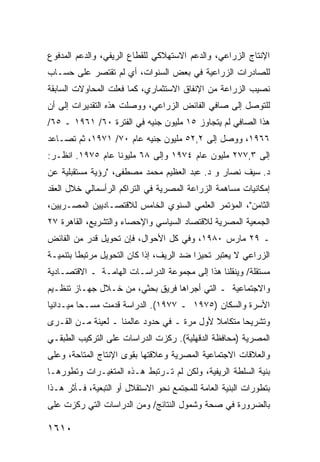 ‫ﺍﻹﻨﺘﺎﺝ ﺍﻟﺯﺭﺍﻋﻲ، ﻭﺍﻟﺩﻋﻡ ﺍﻻﺴﺘﻬﻼﻜﻲ ﻟﻠﻘﻁﺎﻉ ﺍﻟﺭﻴﻔﻲ، ﻭﺍﻟﺩﻋﻡ ﺍﻟﻤﺩﻓﻭﻉ‬
‫ﻟﻠﺼﺎﺩﺭﺍﺕ ﺍﻟﺯﺭﺍﻋﻴﺔ ﻓﻲ ﺒﻌﺽ ﺍﻟﺴﻨﻭﺍﺕ، ﺃﻱ ﻟﻡ ﺘﻘﺘﺼﺭ ﻋﻠﻰ ﺤﺴـﺎﺏ‬
          ‫‪‬‬
‫ﻨﺼﻴﺏ ﺍﻟﺯﺭﺍﻋﺔ ﻤﻥ ﺍﻹﻨﻔﺎﻕ ﺍﻻﺴﺘﺜﻤﺎﺭﻱ، ﻜﻤﺎ ﻓﻌﻠﺕ ﺍﻟﻤﺤﺎﻭﻻﺕ ﺍﻟﺴﺎﺒﻘﺔ‬
‫ﻟﻠﺘﻭﺼل ﺇﻟﻰ ﺼﺎﻓﻲ ﺍﻟﻔﺎﺌﺽ ﺍﻟﺯﺭﺍﻋﻲ، ﻭﻭﺼﻠﺕ ﻫﺫﻩ ﺍﻟﺘﻘﺩﻴﺭﺍﺕ ﺇﻟﻰ ﺃﻥ‬
‫ﻫﺫﺍ ﺍﻟﺼﺎﻓﻲ ﻟﻡ ﻴﺘﺠﺎﻭﺯ ٥١ ﻤﻠﻴﻭﻥ ﺠﻨﻴﻪ ﻓﻲ ﺍﻟﻔﺘﺭﺓ ٠٦/ ١٦٩١ ـ ٥٦/‬
‫٦٦٩١، ﻭﻭﺼل ﺇﻟﻰ ٢,٢٥ ﻤﻠﻴﻭﻥ ﺠﻨﻴﻪ ﻋﺎﻡ ٠٧/ ١٧٩١، ﺜﻡ ﺘﺼـﺎﻋﺩ‬
‫ﺇﻟﻰ ٣,٧٧٢ ﻤﻠﻴﻭﻥ ﻋﺎﻡ ٤٧٩١ ﻭﺇﻟﻰ ٨٦ ﻤﻠﻴﻭ ﹰﺎ ﻋﺎﻡ ٥٧٩١. ﺍﻨﻅـﺭ:‬
                  ‫ﻨ‬
‫ﺩ. ﺴﻴﻑ ﻨﺼﺎﺭ ﻭ ﺩ. ﻋﺒﺩ ﺍﻟﻌﻅﻴﻡ ﻤﺤﻤﺩ ﻤﺼﻁﻔﻰ، "ﺭﺅﻴﺔ ﻤﺴﺘﻘﺒﻠﻴﺔ ﻋﻥ‬
‫ﺇﻤﻜﺎﻨﻴﺎﺕ ﻤﺴﺎﻫﻤﺔ ﺍﻟﺯﺭﺍﻋﺔ ﺍﻟﻤﺼﺭﻴﺔ ﻓﻲ ﺍﻟﺘﺭﺍﻜﻡ ﺍﻟﺭﺃﺴﻤﺎﻟﻲ ﺨﻼل ﺍﻟﻌﻘﺩ‬
‫ﺍﻟﺜﺎﻤﻥ"، ﺍﻟﻤﺅﺘﻤﺭ ﺍﻟﻌﻠﻤﻲ ﺍﻟﺴﻨﻭﻱ ﺍﻟﺨﺎﻤﺱ ﻟﻼﻗﺘﺼـﺎﺩﻴﻴﻥ ﺍﻟﻤﺼـﺭﻴﻴﻥ،‬
‫ﺍﻟﺠﻤﻌﻴﺔ ﺍﻟﻤﺼﺭﻴﺔ ﻟﻼﻗﺘﺼﺎﺩ ﺍﻟﺴﻴﺎﺴﻲ ﻭﺍﻹﺤﺼﺎﺀ ﻭﺍﻟﺘﺸﺭﻴﻊ، ﺍﻟﻘﺎﻫﺭﺓ ٧٢‬
‫ـ ٩٢ ﻤﺎﺭﺱ ٠٨٩١، ﻭﻓﻲ ﻜل ﺍﻷﺤﻭﺍل، ﻓﺈﻥ ﺘﺤﻭﻴل ﻗﺩﺭ ﻤﻥ ﺍﻟﻔﺎﺌﺽ‬
‫ﺍﻟﺯﺭﺍﻋﻲ ﻻ ﻴﻌﺘﺒﺭ ﺘﺤﻴ ‪‬ﺍ ﻀﺩ ﺍﻟﺭﻴﻑ، ﺇﺫﺍ ﻜﺎﻥ ﺍﻟﺘﺤﻭﻴل ﻤﺭﺘﺒ ﹰﺎ ﺒﺘﻨﻤﻴـﺔ‬
         ‫ﻁ‬                                 ‫ﺯ‬
‫ﻤﺴﺘﻘﻠﺔ/ ﻭﻴﻨﻘﻠﻨﺎ ﻫﺫﺍ ﺇﻟﻰ ﻤﺠﻤﻭﻋﺔ ﺍﻟﺩﺭﺍﺴـﺎﺕ ﺍﻟﻬﺎﻤـﺔ ـ ﺍﻻﻗﺘﺼـﺎﺩﻴﺔ‬
‫ﻭﺍﻻﺠﺘﻤﺎﻋﻴﺔ ـ ﺍﻟﺘﻲ ﺃﺠﺭﺍﻫﺎ ﻓﺭﻴﻕ ﺒﺤﺜﻲ، ﻤﻥ ﺨـﻼل ﺠﻬـﺎﺯ ﺘﻨﻅـﻴﻡ‬
‫ﺍﻷﺴﺭﺓ ﻭﺍﻟﺴﻜﺎﻥ )٥٧٩١ ـ ٧٧٩١(. ﺍﻟﺩﺭﺍﺴﺔ ﻗﺩﻤﺕ ﻤﺴـ ‪‬ﺎ ﻤﻴـﺩﺍﻨ ‪‬ﺎ‬
 ‫ﻴ‬         ‫ﺤ‬
‫ﻭﺘﺸﺭﻴ ‪‬ﺎ ﻤﺘﻜﺎﻤﻼ ﻷﻭل ﻤﺭﺓ ـ ﻓﻲ ﺤﺩﻭﺩ ﻋﺎﻟﻤﻨﺎ ـ ﻟﻌﻴﻨﺔ ﻤـﻥ ﺍﻟﻘـ ‪‬ﻯ‬
 ‫ﺭ‬                                           ‫ﹰ‬       ‫ﺤ‬
‫ﺍﻟﻤﺼﺭﻴﺔ )ﻤﺤﺎﻓﻅﺔ ﺍﻟﺩﻗﻬﻠﻴﺔ(. ﺭﻜﺯﺕ ﺍﻟﺩﺭﺍﺴﺎﺕ ﻋﻠﻰ ﺍﻟﺘﺭﻜﻴﺏ ﺍﻟﻁﺒﻘـﻲ‬
‫ﻭﺍﻟﻌﻼﻗﺎﺕ ﺍﻻﺠﺘﻤﺎﻋﻴﺔ ﺍﻟﻤﺼﺭﻴﺔ ﻭﻋﻼﻗﺘﻬﺎ ﺒﻘﻭﻯ ﺍﻹﻨﺘﺎﺝ ﺍﻟﻤﺘﺎﺤﺔ، ﻭﻋﻠﻰ‬
‫ﺒﻨﻴﺔ ﺍﻟﺴﻠﻁﺔ ﺍﻟﺭﻴﻔﻴﺔ، ﻭﻟﻜﻥ ﻟﻡ ﺘـﺭﺘﺒﻁ ﻫـﺫﻩ ﺍﻟﻤﺘﻐﻴـﺭﺍﺕ ﻭﺘﻁﻭﺭﻫـﺎ‬
‫ﺒﺘﻁﻭﺭﺍﺕ ﺍﻟﺒﻨﻴﺔ ﺍﻟﻌﺎﻤﺔ ﻟﻠﻤﺠﺘﻤﻊ ﻨﺤﻭ ﺍﻻﺴﺘﻘﻼل ﺃﻭ ﺍﻟﺘﺒﻌﻴﺔ، ﻓـﺄﺜﺭ ﻫـﺫﺍ‬
‫ﺒﺎﻟﻀﺭﻭﺭﺓ ﻓﻲ ﺼﺤﺔ ﻭﺸﻤﻭل ﺍﻟﻨﺘﺎﺌﺞ/ ﻭﻤﻥ ﺍﻟﺩﺭﺍﺴﺎﺕ ﺍﻟﺘﻲ ﺭﻜﺯﺕ ﻋﻠﻰ‬

‫٠١٦١‬
 