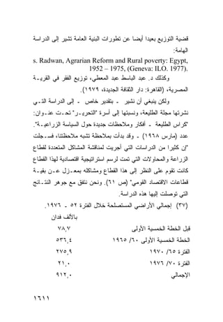 ‫ﻗﻀﻴﺔ ﺍﻟﺘﻭﺯﻴﻊ ﺒﻌﻴ ‪‬ﺍ ﺃﻴ ‪‬ﺎ ﻋﻥ ﺘﻁﻭﺭﺍﺕ ﺍﻟﺒﻨﻴﺔ ﺍﻟﻌﺎﻤﺔ ﺘﺸﻴﺭ ﺇﻟﻰ ﺍﻟﺩﺭﺍﺴﺔ‬
                                          ‫ﺩ ﻀ‬
                                                       ‫ﺍﻟﻬﺎﻤﺔ:‬
‫,‪s. Radwan, Agrarian Reform and Rural poverty: Egypt‬‬
                       ‫.)7791 .‪1952 – 1975, (Geneva: ILO‬‬
‫ﻭﻜﺫﻟﻙ ﺩ. ﻋﺒﺩ ﺍﻟﺒﺎﺴﻁ ﻋﺒﺩ ﺍﻟﻤﻌﻁﻲ، ﺘﻭﺯﻴﻊ ﺍﻟﻔﻘﺭ ﻓﻲ ﺍﻟﻘﺭﻴـﺔ‬
                    ‫ﺍﻟﻤﺼﺭﻴﺔ، )ﺍﻟﻘﺎﻫﺭﺓ: ﺩﺍﺭ ﺍﻟﺜﻘﺎﻓﺔ ﺍﻟﺠﺩﻴﺩﺓ، ٩٧٩١(.‬
‫ﻭﻟﻜﻥ ﻴﻨﺒﻐﻲ ﺃﻥ ﻨﺸﻴﺭ ـ ﺒﺘﻘﺩﻴﺭ ﺨﺎﺹ ـ ﺇﻟﻰ ﺍﻟﺩﺭﺍﺴﺔ ﺍﻟﺘـﻲ‬
‫ﻨﺸﺭﺘﻬﺎ ﻤﺠﻠﺔ ﺍﻟﻁﻠﻴﻌﺔ، ﻭﻨﺴﺒﺘﻬﺎ ﺇﻟﻰ ﺃﺴﺭﺓ "ﺍﻟﺘﺤﺭﻴـﺭ" ﺘﺤـﺕ ﻋﻨـﻭﺍﻥ:‬
‫"ﻜﺭﺍﺱ ﺍﻟﻁﻠﻴﻌﺔ ـ ﺃﻓﻜﺎﺭ ﻭﻤﻼﺤﻅﺎﺕ ﺠﺩﻴﺩﺓ ﺤﻭل ﺍﻟﺴﻴﺎﺴﺔ ﺍﻟﺯﺭﺍﻋﻴـﺔ".‬
‫ﻋﺩﺩ )ﻤﺎﺭﺱ ٨٦٩١( ـ ﻭﻗﺩ ﺒﺩﺃﺕ ﺒﻤﻼﺤﻅﺔ ﺘﺸﺒﻪ ﻤﻼﺤﻅﺘﻨﺎ، ﻓﺴـﺠﻠﺕ‬
‫"ﺇﻥ ﻜﺜﻴ ‪‬ﺍ ﻤﻥ ﺍﻟﺩﺭﺍﺴﺎﺕ ﺍﻟﺘﻲ ﺃﺠﺭﻴﺕ ﻟﻤﻨﺎﻗﺸﺔ ﺍﻟﻤﺸﺎﻜل ﺍﻟﻤﺘﻌﺩﺩﺓ ﻟﻘﻁﺎﻉ‬
                                                       ‫ﺭ‬
‫ﺍﻟﺯﺭﺍﻋﺔ ﻭﺍﻟﻤﺤﺎﻭﻻﺕ ﺍﻟﺘﻲ ﺘﻤﺕ ﻟﺭﺴﻡ ﺍﺴﺘﺭﺍﺘﻴﺠﻴﺔ ﺍﻗﺘﺼﺎﺩﻴﺔ ﻟﻬﺫﺍ ﺍﻟﻘﻁﺎﻉ‬
‫ﻜﺎﻨﺕ ﺘﻘﻭﻡ ﻋﻠﻰ ﺍﻟﻨﻅﺭ ﺇﻟﻰ ﻫﺫﺍ ﺍﻟﻘﻁﺎﻉ ﻭﻤﺸﺎﻜﻠﻪ ﺒﻤﻌـﺯل ﻋـﻥ ﺒﻘﻴـﺔ‬
‫ﻗﻁﺎﻋﺎﺕ ﺍﻻﻗﺘﺼﺎﺩ ﺍﻟﻘﻭﻤﻲ" )ﺹ ١٦(. ﻭﻨﺤﻥ ﻨﺘﻔﻕ ﻤﻊ ﺠﻭﻫﺭ ﺍﻟﻨﺘـﺎﺌﺞ‬
                                    ‫ﺍﻟﺘﻲ ﺘﻭﺼﻠﺕ ﺇﻟﻴﻬﺎ ﻫﺫﻩ ﺍﻟﺩﺭﺍﺴﺔ.‬
    ‫)٧٣( ﺇﺠﻤﺎﻟﻲ ﺍﻷﺭﺍﻀﻲ ﺍﻟﻤﺴﺘﺼﻠﺤﺔ ﺨﻼل ﺍﻟﻔﺘﺭﺓ ٢٥ ـ ٦٧٩١.‬
       ‫ﺒﺎﻷﻟﻑ ﻓﺩﺍﻥ‬
          ‫٧,٨٧‬                            ‫ﻗﺒل ﺍﻟﺨﻁﺔ ﺍﻟﺨﻤﺴﻴﺔ ﺍﻷﻭﻟﻰ‬
         ‫٤,٦٣٥‬                   ‫ﺍﻟﺨﻁﺔ ﺍﻟﺨﻤﺴﻴﺔ ﺍﻷﻭﻟﻰ ٠٦/ ٥٦٩١‬
         ‫٩,٥٧٢‬                                   ‫ﺍﻟﻔﺘﺭﺓ ٥٦/ ٠٧٩١‬
          ‫٠,١٢‬                                   ‫ﺍﻟﻔﺘﺭﺓ ٠٧/ ٦٧٩١‬
         ‫٠,٢١٩‬                                            ‫ﺍﻹﺠﻤﺎﻟﻲ‬


‫١١٦١‬
 
