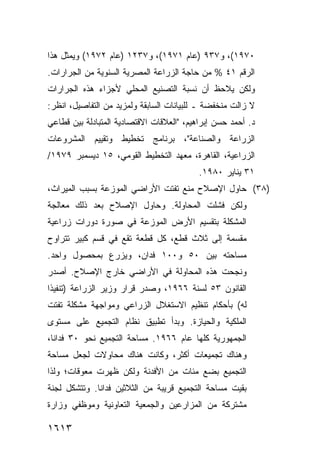 ‫٠٧٩١(، ﻭ٧٣٩ )ﻋﺎﻡ ١٧٩١(، ﻭ٧٣٢١ )ﻋﺎﻡ ٢٧٩١( ﻭﻴﻤﺜل ﻫﺫﺍ‬
‫ﺍﻟﺭﻗﻡ ١٤ % ﻤﻥ ﺤﺎﺠﺔ ﺍﻟﺯﺭﺍﻋﺔ ﺍﻟﻤﺼﺭﻴﺔ ﺍﻟﺴﻨﻭﻴﺔ ﻤﻥ ﺍﻟﺠﺭﺍﺭﺍﺕ.‬
‫ﻭﻟﻜﻥ ‪‬ﻼﺤﻅ ﺃﻥ ﻨﺴﺒﺔ ﺍﻟﺘﺼﻨﻴﻊ ﺍﻟﻤﺤﻠﻲ ﻷﺠﺯﺍﺀ ﻫﺫﻩ ﺍﻟﺠﺭﺍﺭﺍﺕ‬
                                             ‫‪ ‬ﻴ‬
‫ﻻ ﺯﺍﻟﺕ ﻤﻨﺨﻔﻀﺔ ـ ﻟﻠﺒﻴﺎﻨﺎﺕ ﺍﻟﺴﺎﺒﻘﺔ ﻭﻟﻤﺯﻴﺩ ﻤﻥ ﺍﻟﺘﻔﺎﺼﻴل، ﺍﻨﻅﺭ:‬
‫ﺩ. ﺃﺤﻤﺩ ﺤﺴﻥ ﺇﺒﺭﺍﻫﻴﻡ، "ﺍﻟﻌﻼﻗﺎﺕ ﺍﻻﻗﺘﺼﺎﺩﻴﺔ ﺍﻟﻤﺘﺒﺎﺩﻟﺔ ﺒﻴﻥ ﻗﻁﺎﻋﻲ‬
‫ﺍﻟﺯﺭﺍﻋﺔ ﻭﺍﻟﺼﻨﺎﻋﺔ"، ﺒﺭﻨﺎﻤﺞ ﺘﺨﻁﻴﻁ ﻭﺘﻘﻴﻴﻡ ﺍﻟﻤﺸﺭﻭﻋﺎﺕ‬
‫ﺍﻟﺯﺭﺍﻋﻴﺔ، ﺍﻟﻘﺎﻫﺭﺓ، ﻤﻌﻬﺩ ﺍﻟﺘﺨﻁﻴﻁ ﺍﻟﻘﻭﻤﻲ، ٥١ ﺩﻴﺴﻤﺒﺭ ٩٧٩١/‬
                                           ‫١٣ ﻴﻨﺎﻴﺭ ٠٨٩١.‬
‫)٨٣( ﺤﺎﻭل ﺍﻹﺼﻼﺡ ﻤﻨﻊ ﺘﻔﺘﺕ ﺍﻷﺭﺍﻀﻲ ﺍﻟﻤﻭﺯﻋﺔ ﺒﺴﺒﺏ ﺍﻟﻤﻴﺭﺍﺙ،‬
‫ﻭﻟﻜﻥ ﻓﺸﻠﺕ ﺍﻟﻤﺤﺎﻭﻟﺔ. ﻭﺤﺎﻭل ﺍﻹﺼﻼﺡ ﺒﻌﺩ ﺫﻟﻙ ﻤﻌﺎﻟﺠﺔ‬
‫ﺍﻟﻤﺸﻜﻠﺔ ﺒﺘﻘﺴﻴﻡ ﺍﻷﺭﺽ ﺍﻟﻤﻭﺯﻋﺔ ﻓﻲ ﺼﻭﺭﺓ ﺩﻭﺭﺍﺕ ﺯﺭﺍﻋﻴﺔ‬
‫ﻤﻘﺴﻤﺔ ﺇﻟﻰ ﺜﻼﺙ ﻗﻁﻊ، ﻜل ﻗﻁﻌﺔ ﺘﻘﻊ ﻓﻲ ﻗﺴﻡ ﻜﺒﻴﺭ ﺘﺘﺭﺍﻭﺡ‬
‫ﻤﺴﺎﺤﺘﻪ ﺒﻴﻥ ٠٥ ﻭ٠٠١ ﻓﺩﺍﻥ، ﻭﻴﺯﺭﻉ ﺒﻤﺤﺼﻭل ﻭﺍﺤﺩ.‬
‫ﻭﻨﺠﺤﺕ ﻫﺫﻩ ﺍﻟﻤﺤﺎﻭﻟﺔ ﻓﻲ ﺍﻷﺭﺍﻀﻲ ﺨﺎﺭﺝ ﺍﻹﺼﻼﺡ. ﺃﺼﺩﺭ‬
‫ﺍﻟﻘﺎﻨﻭﻥ ٣٥ ﻟﺴﻨﺔ ٦٦٩١، ﻭﺼﺩﺭ ﻗﺭﺍﺭ ﻭﺯﻴﺭ ﺍﻟﺯﺭﺍﻋﺔ )ﺘﻨﻔﻴ ﹰﺍ‬
 ‫ﺫ‬
‫ﻟﻪ( ﺒﺄﺤﻜﺎﻡ ﺘﻨﻅﻴﻡ ﺍﻻﺴﺘﻐﻼل ﺍﻟﺯﺭﺍﻋﻲ ﻭﻤﻭﺍﺠﻬﺔ ﻤﺸﻜﻠﺔ ﺘﻔﺘﺕ‬
‫ﺍﻟﻤﻠﻜﻴﺔ ﻭﺍﻟﺤﻴﺎﺯﺓ. ﻭﺒﺩﺃ ﺘﻁﺒﻴﻕ ﻨﻅﺎﻡ ﺍﻟﺘﺠﻤﻴﻊ ﻋﻠﻰ ﻤﺴﺘﻭﻯ‬
‫ﺍﻟﺠﻤﻬﻭﺭﻴﺔ ﻜﻠﻬﺎ ﻋﺎﻡ ٦٦٩١. ﻤﺴﺎﺤﺔ ﺍﻟﺘﺠﻤﻴﻊ ﻨﺤﻭ ٠٣ ﻓﺩﺍ ﹰﺎ،‬
  ‫ﻨ‬
‫ﻭﻫﻨﺎﻙ ﺘﺠﻤﻴﻌﺎﺕ ﺃﻜﺜﺭ، ﻭﻜﺎﻨﺕ ﻫﻨﺎﻙ ﻤﺤﺎﻭﻻﺕ ﻟﺠﻌل ﻤﺴﺎﺤﺔ‬
‫ﺍﻟﺘﺠﻤﻴﻊ ﺒﻀﻊ ﻤﺌﺎﺕ ﻤﻥ ﺍﻷﻓﺩﻨﺔ ﻭﻟﻜﻥ ﻅﻬﺭﺕ ﻤﻌﻭﻗﺎﺕ؛ ﻭﻟﺫﺍ‬
‫ﺒﻘﻴﺕ ﻤﺴﺎﺤﺔ ﺍﻟﺘﺠﻤﻴﻊ ﻗﺭﻴﺒﺔ ﻤﻥ ﺍﻟﺜﻼﺜﻴﻥ ﻓﺩﺍ ﹰﺎ. ﻭﺘﺘﺸﻜل ﻟﺠﻨﺔ‬
              ‫ﻨ‬
‫ﻤﺸﺘﺭﻜﺔ ﻤﻥ ﺍﻟﻤﺯﺍﺭﻋﻴﻥ ﻭﺍﻟﺠﻤﻌﻴﺔ ﺍﻟﺘﻌﺎﻭﻨﻴﺔ ﻭﻤﻭﻅﻔﻲ ﻭﺯﺍﺭﺓ‬

‫٣١٦١‬
 