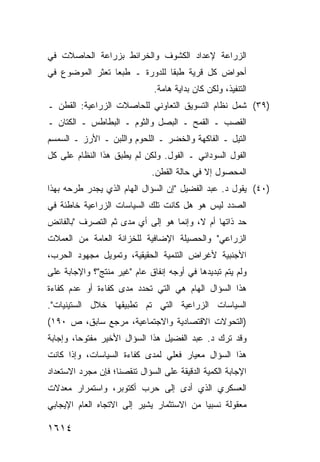 ‫ﺍﻟﺯﺭﺍﻋﺔ ﻹﻋﺩﺍﺩ ﺍﻟﻜﺸﻭﻑ ﻭﺍﻟﺨﺭﺍﺌﻁ ﺒﺯﺭﺍﻋﺔ ﺍﻟﺤﺎﺼﻼﺕ ﻓﻲ‬
‫ﺃﺤﻭﺍﺽ ﻜل ﻗﺭﻴﺔ ﻁﺒ ﹰﺎ ﻟﻠﺩﻭﺭﺓ ـ ﻁﺒ ‪‬ﺎ ﺘﻌﺜﺭ ﺍﻟﻤﻭﻀﻭﻉ ﻓﻲ‬
                 ‫ﻌ‬              ‫ﻘ‬
                               ‫ﺍﻟﺘﻨﻔﻴﺫ، ﻭﻟﻜﻥ ﻜﺎﻥ ﺒﺩﺍﻴﺔ ﻫﺎﻤﺔ.‬
‫)٩٣( ﺸﻤل ﻨﻅﺎﻡ ﺍﻟﺘﺴﻭﻴﻕ ﺍﻟﺘﻌﺎﻭﻨﻲ ﻟﻠﺤﺎﺼﻼﺕ ﺍﻟﺯﺭﺍﻋﻴﺔ: ﺍﻟﻘﻁﻥ ـ‬
‫ﺍﻟﻘﺼﺏ ـ ﺍﻟﻘﻤﺢ ـ ﺍﻟﺒﺼل ﻭﺍﻟﺜﻭﻡ ـ ﺍﻟﺒﻁﺎﻁﺱ ـ ﺍﻟﻜﺘﺎﻥ ـ‬
‫ﺍﻟﺘﻴل ـ ﺍﻟﻔﺎﻜﻬﺔ ﻭﺍﻟ ﹸﻀﺭ ـ ﺍﻟﻠﺤﻭﻡ ﻭﺍﻟﻠﺒﻥ ـ ﺍﻷﺭﺯ ـ ﺍﻟﺴﻤﺴﻡ‬
                                  ‫ﺨ‬
‫ﺍﻟﻔﻭل ﺍﻟﺴﻭﺩﺍﻨﻲ ـ ﺍﻟﻔﻭل. ﻭﻟﻜﻥ ﻟﻡ ﻴﻁﺒﻕ ﻫﺫﺍ ﺍﻟﻨﻅﺎﻡ ﻋﻠﻰ ﻜل‬
                              ‫ﺍﻟﻤﺤﺼﻭل ﺇﻻ ﻓﻲ ﺤﺎﻟﺔ ﺍﻟﻘﻁﻥ.‬
‫)٠٤( ﻴﻘﻭل ﺩ. ﻋﺒﺩ ﺍﻟﻔﻀﻴل "ﺇﻥ ﺍﻟﺴﺅﺍل ﺍﻟﻬﺎﻡ ﺍﻟﺫﻱ ﻴﺠ ‪‬ﺭ ﻁﺭﺤﻪ ﺒﻬﺫﺍ‬
           ‫ﺩ‬
‫ﺍﻟﺼﺩﺩ ﻟﻴﺱ ﻫﻭ ﻫل ﻜﺎﻨﺕ ﺘﻠﻙ ﺍﻟﺴﻴﺎﺴﺎﺕ ﺍﻟﺯﺭﺍﻋﻴﺔ ﺨﺎﻁﺌﺔ ﻓﻲ‬
‫ﺤﺩ ﺫﺍﺘﻬﺎ ﺃﻡ ﻻ، ﻭﺇﻨﻤﺎ ﻫﻭ ﺇﻟﻰ ﺃﻱ ﻤ ‪‬ﻯ ﺜﻡ ﺍﻟﺘﺼﺭﻑ "ﺒﺎﻟﻔﺎﺌﺽ‬
                    ‫ﺩ‬
‫ﺍﻟﺯﺭﺍﻋﻲ" ﻭﺍﻟﺤﺼﻴﻠﺔ ﺍﻹﻀﺎﻓﻴﺔ ﻟﻠﺨﺯﺍﻨﺔ ﺍﻟﻌﺎﻤﺔ ﻤﻥ ﺍﻟﻌﻤﻼﺕ‬
‫ﺍﻷﺠﻨﺒﻴﺔ ﻷﻏﺭﺍﺽ ﺍﻟﺘﻨﻤﻴﺔ ﺍﻟﺤﻘﻴﻘﻴﺔ، ﻭﺘﻤﻭﻴل ﻤﺠﻬﻭﺩ ﺍﻟﺤﺭﺏ،‬
‫ﻭﻟﻡ ﻴﺘﻡ ﺘﺒﺩﻴﺩﻫﺎ ﻓﻲ ﺃﻭﺠﻪ ﺇﻨﻔﺎﻕ ﻋﺎﻡ "ﻏﻴﺭ ﻤﻨﺘﺞ"؟ ﻭﺍﻹﺠﺎﺒﺔ ﻋﻠﻰ‬
‫ﻫﺫﺍ ﺍﻟﺴﺅﺍل ﺍﻟﻬﺎﻡ ﻫﻲ ﺍﻟﺘﻲ ﺘﺤﺩﺩ ﻤﺩﻯ ﻜﻔﺎﺀﺓ ﺃﻭ ﻋﺩﻡ ﻜﻔﺎﺀﺓ‬
‫ﺍﻟﺴﻴﺎﺴﺎﺕ ﺍﻟﺯﺭﺍﻋﻴﺔ ﺍﻟﺘﻲ ﺘﻡ ﺘﻁﺒﻴﻘﻬﺎ ﺨﻼل ﺍﻟﺴﺘﻴﻨﻴﺎﺕ".‬
‫)ﺍﻟﺘﺤﻭﻻﺕ ﺍﻻﻗﺘﺼﺎﺩﻴﺔ ﻭﺍﻻﺠﺘﻤﺎﻋﻴﺔ، ﻤﺭﺠﻊ ﺴﺎﺒﻕ، ﺹ ٠٩١(‬
‫ﻭﻗﺩ ﺘﺭﻙ ﺩ. ﻋﺒﺩ ﺍﻟﻔﻀﻴل ﻫﺫﺍ ﺍﻟﺴﺅﺍل ﺍﻷﺨﻴﺭ ﻤﻔﺘﻭ ‪‬ﺎ، ﻭﺇﺠﺎﺒﺔ‬
         ‫ﺤ‬
‫ﻫﺫﺍ ﺍﻟﺴﺅﺍل ﻤﻌﻴﺎﺭ ﻓﻌﻠﻲ ﻟﻤﺩﻯ ﻜﻔﺎﺀﺓ ﺍﻟﺴﻴﺎﺴﺎﺕ، ﻭﺇﺫﺍ ﻜﺎﻨﺕ‬
‫ﺍﻹﺠﺎﺒﺔ ﺍﻟﻜﻤﻴﺔ ﺍﻟﺩﻗﻴﻘﺔ ﻋﻠﻰ ﺍﻟﺴﺅﺍل ﺘﻨﻘﺼﻨﺎ؛ ﻓﺈﻥ ﻤﺠﺭﺩ ﺍﻻﺴﺘﻌﺩﺍﺩ‬
‫ﺍﻟﻌﺴﻜﺭﻱ ﺍﻟﺫﻱ ﺃﺩﻯ ﺇﻟﻰ ﺤﺭﺏ ﺃﻜﺘﻭﺒﺭ، ﻭﺍﺴﺘﻤﺭﺍﺭ ﻤﻌﺩﻻﺕ‬
‫ﻤﻌﻘﻭﻟﺔ ﻨﺴﺒ ‪‬ﺎ ﻤﻥ ﺍﻻﺴﺘﺜﻤﺎﺭ ﻴﺸﻴﺭ ﺇﻟﻰ ﺍﻻﺘﺠﺎﻩ ﺍﻟﻌﺎﻡ ﺍﻹﻴﺠﺎﺒﻲ‬
                                           ‫ﻴ‬

‫٤١٦١‬
 