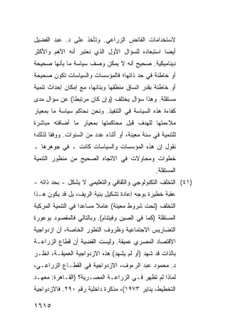 ‫ﻻﺴﺘﺨﺩﺍﻤﺎﺕ ﺍﻟﻔﺎﺌﺽ ﺍﻟﺯﺭﺍﻋﻲ. ﻭﺘﺄﺨﺫ ﻋﻠﻰ ﺩ. ﻋﺒﺩ ﺍﻟﻔﻀﻴل‬
‫ﺃﻴ ‪‬ﺎ ﺍﺴﺘﺒﻌﺎﺩﻩ ﻟﻠﺴﺅﺍل ﺍﻷﻭل ﺍﻟﺫﻱ ﻨﻌﺘﺒﺭ ﺃﻨﻪ ﺍﻷﻫﻡ ﻭﺍﻷﻜﺜﺭ‬
                                                 ‫ﻀ‬
‫ﺩﻴﻨﺎﻤﻴﻜﻴﺔ. ﺼﺤﻴﺢ ﺃﻨﻪ ﻻ ﻴﻤﻜﻥ ﻭﺼﻑ ﺴﻴﺎﺴﺔ ﻤﺎ ﺒﺄﻨﻬﺎ ﺼﺤﻴﺤﺔ‬
‫ﺃﻭ ﺨﺎﻁﺌﺔ ﻓﻲ ﺤﺩ ﺫﺍﺘﻬﺎ؛ ﻓﺎﻟﻤﺅﺴﺴﺎﺕ ﻭﺍﻟﺴﻴﺎﺴﺎﺕ ﺘﻜﻭﻥ ﺼﺤﻴﺤﺔ‬
‫ﺃﻭ ﺨﺎﻁﺌﺔ ﺒﻘﺩﺭ ﺍﺘﺴﺎﻕ ﻤﻨﻁﻘﻬﺎ ﻭﺒﻨﺎﺌﻬﺎ، ﻤﻊ ﺇﻤﻜﺎﻥ ﺇﺤﺩﺍﺙ ﺘﻨﻤﻴﺔ‬
‫ﻤﺴﺘﻘﻠﺔ. ﻭﻫﺫﺍ ﺴﺅﺍل ﻴﺨﺘﻠﻑ )ﻭﺇﻥ ﻜﺎﻥ ﻤﺭﺘﺒ ﹰﺎ( ﻋﻥ ﺴﺅﺍل ﻤﺩﻯ‬
              ‫ﻁ‬
‫ﻜﻔﺎﺀﺓ ﻫﺫﻩ ﺍﻟﺴﻴﺎﺴﺔ ﻓﻲ ﺍﻟﺘﻨﻔﻴﺫ. ﻭﻨﺤﻥ ﻨﺤﺎﻜﻡ ﺴﻴﺎﺴﺔ ﻤﺎ ﺒﻤﻌﻴﺎﺭ‬
‫ﻤﻼﺀﻤﺘﻬﺎ ﻟﻠﻬﺩﻑ ﻗﺒل ﻤﺤﺎﻜﻤﺘﻬﺎ ﺒﻤﻌﻴﺎﺭ ﻤﺎ ﺃﻀﺎﻓﺘﻪ ﻤﺒﺎﺸﺭﺓ‬
‫ﻟﻠﺘﻨﻤﻴﺔ ﻓﻲ ﺴﻨﺔ ﻤﻌﻴﻨﺔ، ﺃﻭ ﺃﺜﻨﺎﺀ ﻋﺩﺩ ﻤﻥ ﺍﻟﺴﻨﻭﺍﺕ. ﻭﻭﻓ ﹰﺎ ﻟﺫﻟﻙ؛‬
       ‫ﻘ‬
‫ﻨﻘﻭل ﺇﻥ ﻫﺫﻩ ﺍﻟﻤﺅﺴﺴﺎﺕ ﻭﺍﻟﺴﻴﺎﺴﺎﺕ ﻜﺎﻨﺕ ـ ﻓﻲ ﺠﻭﻫﺭﻫﺎ ـ‬
‫ﺨﻁﻭﺍﺕ ﻭﻤﺤﺎﻭﻻﺕ ﻓﻲ ﺍﻻﺘﺠﺎﻩ ﺍﻟﺼﺤﻴﺢ ﻤﻥ ﻤﻨﻅﻭﺭ ﺍﻟﺘﻨﻤﻴﺔ‬
                                                  ‫ﺍﻟﻤﺴﺘﻘﻠﺔ.‬
‫)١٤( ﺍﻟﺘﺨﻠﻑ ﺍﻟﺘﻜﻨﻭﻟﻭﺠﻲ ﻭﺍﻟﺜﻘﺎﻓﻲ ﻭﺍﻟﺘﻌﻠﻴﻤﻲ ﻻ ﻴﺸﻜل - ﺒﺤﺩ ﺫﺍﺘﻪ -‬
‫ﻋﻘﺒﺔ ﺨﻁﻴﺭﺓ ﺒﻭﺠﻪ ﺇﻋﺎﺩﺓ ﺘﺸﻜﻴل ﺒﻨﻴﺔ ﺍﻟﺭﻴﻑ، ﺒل ﻗﺩ ﻴﻜﻭﻥ ﻫـﺫﺍ‬
‫ﺍﻟﺘﺨﻠﻑ )ﺘﺤﺕ ﺸﺭﻭﻁ ﻤﻌﻴﻨﺔ( ﻋﺎﻤﻼ ﻤﺴﺎﻋ ‪‬ﺍ ﻓﻲ ﺍﻟﺘﻨﻤﻴﺔ ﺍﻟﻤﺭﻜﺒﺔ‬
                    ‫ﺩ‬      ‫ﹰ‬
‫ﺍﻟﻤﺴﺘﻘﻠﺔ )ﻜﻤﺎ ﻓﻲ ﺍﻟﺼﻴﻥ ﻭﻓﻴﺘﻨﺎﻡ(. ﻭﺒﺎﻟﺘﺎﻟﻲ ﻓﺎﻟﻤﻘﺼﻭﺩ ﺒﻭﻋﻭﺭﺓ‬
‫ﺍﻟﺘﻀﺎﺭﻴﺱ ﺍﻻﺠﺘﻤﺎﻋﻴﺔ ﻭﻅﺭﻭﻑ ﺍﻟﺘﻁﻭﺭ ﺍﻟﺨﺎﺼﺔ، ﺃﻥ ﺍﺯﺩﻭﺍﺠﻴﺔ‬
         ‫‪‬‬
‫ﺍﻻﻗﺘﺼﺎﺩ ﺍﻟﻤﺼﺭﻱ ﻋﻤﻴﻘﺔ. ﻭﻟﻴﺴﺕ ﺍﻟﻘﻀﻴﺔ ﺃﻥ ﻗﻁﺎﻉ ﺍﻟﺯﺭﺍﻋـﺔ‬
‫ﺒﺎﻟﺫﺍﺕ ﻗﺩ ﺸﻬﺩ )ﺃﻭ ﻟﻡ ﻴﺸﻬﺩ( ﻫﺫﻩ ﺍﻻﺯﺩﻭﺍﺠﻴﺔ ﺍﻟﻌﻤﻴﻘـﺔ، ﺍﻨﻅـﺭ‬
‫ﺩ. ﻤﺤﻤﻭﺩ ﻋﺒﺩ ﺍﻟﺭﺀﻭﻑ، ﺍﻻﺯﺩﻭﺍﺠﻴﺔ ﻓﻲ ﺍﻟﻘﻁـﺎﻉ ﺍﻟﺯﺭﺍﻋـﻲ،‬
‫ﻟﻤﺎﺫﺍ ﻟﻡ ﺘﻅﻬﺭ ﻓـﻲ ﺍﻟﺯﺭﺍﻋـﺔ ﺍﻟﻤﺼـﺭﻴﺔ؟ )ﺍﻟﻘـﺎﻫﺭﺓ: ﻤﻌﻬـﺩ‬
‫ﺍﻟﺘﺨﻁﻴﻁ، ﻴﻨﺎﻴﺭ ٣٧٩١(، ﻤﺫﻜﺭﺓ ﺩﺍﺨﻠﻴﺔ ﺭﻗﻡ ٠٩٢. ﻓﺎﻻﺯﺩﻭﺍﺠﻴﺔ‬

‫٥١٦١‬
 