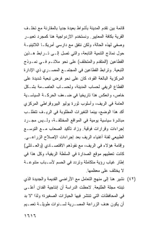 ‫ﻗﺎﺌﻤﺔ ﺒﻴﻥ ﺘﻘﺩﻡ ﺍﻟﻤﺩﻴﻨﺔ ﺒﺄﺸﻭﺍﻁ ﺒﻌﻴﺩﺓ ﺠﺩ ‪‬ﺎ ﺒﺎﻟﻤﻘﺎﺭﻨﺔ ﻤﻊ ﺘﺨﻠـﻑ‬
                    ‫ﻴ‬
‫ﺍﻟﻘﺭﻴﺔ ﺒﻜﺎﻓﺔ ﺍﻟﻤﻌﺎﻴﻴﺭ. ﻭﻨﺴﺘﺨﺩﻡ ﺍﻻﺯﺩﻭﺍﺠﻴﺔ ﻫﻨﺎ ﻜﻤﺠﺭﺩ ﺘﻌﺒﻴـﺭ‬
‫ﻭﺼﻔﻲ ﻟﻬﺫﻩ ﺍﻟﺤﺎﻟﺔ، ﻭﻟﻜﻥ ﻨﺘﻔﻕ ﻤﻊ ﺩﺍﺭﺴﻲ ﺃﻤﺭﻴﻜـﺎ ﺍﻟﻼﺘﻴﻨﻴـﺔ‬
‫ﺤﻭل ﻨﻤﺎﺫﺝ ﺍﻟﺘﻨﻤﻴﺔ ﺍﻟﺘﺎﺒﻌﺔ، ﻭﺍﻟﺘﻲ ﺘﺼل ﺇﻟـﻰ ﺘـﺭﺍﺒﻁ ﻫـﺫﻴﻥ‬
‫ﺍﻟﻘﻁﺎﻋﻴﻥ )ﺍﻟﻤﺘﻘﺩﻡ ﻭﺍﻟﻤﺘﺨﻠﻑ( ﻋﻠﻰ ﻨﺤﻭ ﻤﻼﺌـﻡ ﻓـﻲ ﻨﻤـﻭﺫﺝ‬
‫ﺍﻟﺘﺒﻌﻴﺔ. ﻭﺘﺭﺍﺒﻁ ﺍﻟﻘﻁﺎﻋﻴﻥ ﻓﻲ ﺍﻟﻤﺠﺘﻤـﻊ ﺍﻟﻤﺼـﺭﻱ ﺫﻱ ﺍﻹﺩﺍﺭﺓ‬
‫ﺍﻟﻤﺭﻜﺯﻴﺔ ﺍﻟﺒﺎﻟﻐﺔ ﺍﻟﻘﻭﺓ، ﻜﺎﻥ ﻋﻠﻰ ﻨﺤﻭ ﻓﺭﺽ ﺘﺒﻌﻴﺔ ﺸﺩﻴﺩﺓ ﻋﻠﻰ‬
‫ﺍﻟﻘﻁﺎﻉ ﺍﻟﺭﻴﻔﻲ ﻟﺤﺴﺎﺏ ﺍﻟﻤﺩﻴﻨﺔ، ﻭﻟﺤﺴـﺎﺏ ﺍﻟﻌﺎﺼـﻤﺔ ﺒﺸـﻜل‬
‫ﺨﺎﺹ، ﻭﺍﻨﻌﻜﺱ ﻫﺫﺍ ﺘﺎﺭﻴﺨ ‪‬ﺎ ﻓﻲ ﻀـﻌﻑ ﺍﻟﺤﺭﻜـﺔ ﺍﻟﺴﻴﺎﺴـﻴﺔ‬
                           ‫ﻴ‬
‫ﺍﻟﻌﺎﻤﺔ ﻓﻲ ﺍﻟﺭﻴﻑ، ﻭﺃﺴﻠﻭﺏ ﺜﻭﺭﺓ ﻴﻭﻟﻴﻭ ﺍﻟﺒﻴﺭﻭﻗﺭﺍﻁﻲ ﺍﻟﻤﺭﻜﺯﻱ‬
‫ﺃﻜﺩ ﻫﺫﺍ ﺍﻟﻭﻀﻊ، ﺒﻴﻨﻤﺎ ﺍﻟﺘﻐﻴﺭﺍﺕ ﺍﻟﻤﻁﻠﻭﺒﺔ ﻓﻲ ﺍﻟﺭﻴـﻑ ﺘﺘﻁﻠـﺏ‬
‫ﻤﺒﺎﺸﺭﺓ ﺴﻴﺎﺴﻴﺔ ﻴﻭﻤﻴﺔ ﻓﻲ ﺍﻟﻤﻭﺍﻗﻊ ﺍﻟﻤﺨﺘﻠﻔـﺔ، ﻭﻟـﻴﺱ ﻤﺠـﺭﺩ‬
‫ﺇﺠﺭﺍﺀﺍﺕ ﻭﻗﺭﺍﺭﺍﺕ ﻓﻭﻗﻴﺔ. ﻭﺯﺍﺩ ﺘﺄﻜﻴﺩ ﺍﻟﺼﻌﺎﺏ ﻤـﻊ ﺍﻟﺘﻭﺴـﻊ‬
‫ﺍﻟﻁﺒﻴﻌﻲ ﻟﻔﺌﺔ ﺃﻏﻨﻴﺎﺀ ﺍﻟﺭﻴﻑ ﺒﻌﺩ ﺇﺠﺭﺍﺀﺍﺕ ﺍﻹﺼﻼﺡ ﺍﻟﺯﺭﺍﻋـﻲ.‬
‫ﻭﺇﻗﺎﻤﺔ ﻫﺅﻻﺀ ﻓﻲ ﺍﻟﺭﻴﻑ، ﻤﻊ ﻨﻔﻭﺫﻫﻡ ﺍﻻﻗﺘﺼـﺎﺩﻱ )ﻭﺍﻟﻌـﺎﺌﻠﻲ(‬
‫ﻜﺎﻨﺕ ﹸﻌﻁﻴﻬﻡ ﻤﻭﻗﻊ ﺍﻟﺼﺩﺍﺭﺓ ﻓﻲ ﺍﻟﺴﻠﻁﺔ ﺍﻟﺭﻴﻔﻴﺔ، ﻭﻜل ﻫﺫﺍ ﻓﻲ‬
                                                ‫ﺘ‬
‫ﺇﻁﺎﺭ ﻏﻴﺎﺏ ﺭﺅﻴﺔ ﻤﺘﻜﺎﻤﻠﺔ ﻭﺘﺭﺩﺩ ﻓﻲ ﺍﻟﺤﺴﻡ ﻷﺴـﺒﺎﺏ ﻤﺘﻨﻭﻋـﺔ‬
                                     ‫ﻻ ﻴﺨﺘﻠﻑ ﻋﻠﻰ ﻤﻌﻅﻤﻬﺎ.‬
‫)٢٤( ﻨﺸﻴﺭ ‪‬ﻨﺎ ﺇﻟﻰ ‪‬ﻨﻬﺞ ﺍﻟﺘﻌﺎﻤل ﻤﻊ ﺍﻷﺭﺍﻀﻲ ﺍﻟﻘﺩﻴﻤﺔ ﻭﺍﻟﺠﺩﻴﺩﺓ ﺍﻟﺫﻱ‬
                                           ‫ﻤ‬       ‫ﻫ‬
‫ﺘﺒﻨﺘﻪ ﻤﺠﻠﺔ ﺍﻟﻁﻠﻴﻌﺔ. ﻻﺤﻅﺕ ﺍﻟﺩﺭﺍﺴﺔ ﺃﻥ ﺇﻨﺘﺎﺠﻴﺔ ﺍﻟﻔﺩﺍﻥ ﺃﻋﻠـﻰ‬
‫ﻓﻲ ﺍﻟﻤﺤﺎﻓﻅﺎﺕ ﺍﻟﺘﻲ ﺘﻨﺘﺸﺭ ﻓﻴﻬﺎ ﺍﻟﺤﻴﺎﺯﺍﺕ ﺍﻟﺼﻐﻴﺭﺓ؛ ﻭﻟﺫﺍ "ﻻ ﺒﺩ‬
‫ﺃﻥ ﻴﻜﻭﻥ ﻫﺩﻑ ﺍﻟﺯﺭﺍﻋﺔ ﺍﻟﻤﺼـﺭﻴﺔ ﻟﺴـﻨﻭﺍﺕ ﻁﻭﻴﻠـﺔ ﺘﻌﻤـﻴﻡ‬

‫٦١٦١‬
 