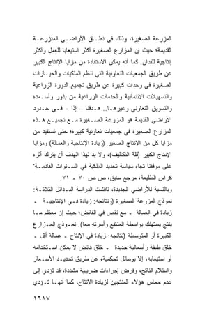 ‫ﺍﻟﻤﺯﺭﻋﺔ ﺍﻟﺼﻐﻴﺭﺓ، ﻭﺫﻟﻙ ﻓﻲ ﻨﻁـﺎﻕ ﺍﻷﺭﺍﻀـﻲ ﺍﻟﻤﻨﺯﺭﻋـﺔ‬
‫ﺍﻟﻘﺩﻴﻤﺔ؛ ﺤﻴﺙ ﺇﻥ ﺍﻟﻤﺯﺍﺭﻉ ﺍﻟﺼﻐﻴﺭﺓ ﺃﻜﺜﺭ ﺍﺴﺘﻴﻌﺎ ‪‬ﺎ ﻟﻠﻌﻤل ﻭﺃﻜﺜﺭ‬
             ‫ﺒ‬
‫ﺇﻨﺘﺎﺠﻴﺔ ﻟﻠﻔﺩﺍﻥ. ﻜﻤﺎ ﺃﻨﻪ ﻴﻤﻜﻥ ﺍﻻﺴﺘﻔﺎﺩﺓ ﻤﻥ ﻤﺯﺍﻴﺎ ﺍﻹﻨﺘﺎﺝ ﺍﻟﻜﺒﻴﺭ‬
‫ﻋﻥ ﻁﺭﻴﻕ ﺍﻟﺠﻤﻌﻴﺎﺕ ﺍﻟﺘﻌﺎﻭﻨﻴﺔ ﺍﻟﺘﻲ ﺘﻨﻅﻡ ﺍﻟﻤﻠﻜﻴﺎﺕ ﻭﺍﻟﺤﻴـﺎﺯﺍﺕ‬
‫ﺍﻟﺼﻐﻴﺭﺓ ﻓﻲ ﻭﺤﺩﺍﺕ ﻜﺒﻴﺭﺓ ﻋﻥ ﻁﺭﻴﻕ ﺘﺠﻤﻴﻊ ﺍﻟﺩﻭﺭﺓ ﺍﻟﺯﺭﺍﻋﻴﺔ‬
‫ﻭﺍﻟﺘﺴﻬﻴﻼﺕ ﺍﻻﺌﺘﻤﺎﻨﻴﺔ ﻭﺍﻟﺨﺩﻤﺎﺕ ﺍﻟﺯﺭﺍﻋﻴﺔ ﻤﻥ ﺒﺫﻭﺭ ﻭﺃﺴـﻤﺩﺓ‬
‫ﻭﺍﻟﺘﺴﻭﻴﻕ ﺍﻟﺘﻌﺎﻭﻨﻲ ﻭﻏﻴﺭﻫـﺎ.. ﻫـﺩﻓﻨﺎ – ﺇ ﹰﺍ - ﻓـﻲ ﺤـﺩﻭﺩ‬
             ‫ﺫ‬
‫ﺍﻷﺭﺍﻀﻲ ﺍﻟﻘﺩﻴﻤﺔ ﻫﻭ ﺍﻟﻤﺯﺭﻋﺔ ﺍﻟﺼـﻐﻴﺭﺓ ﻤـﻊ ﺘﺠﻤﻴـﻊ ﻫـﺫﻩ‬
‫ﺍﻟﻤﺯﺍﺭﻉ ﺍﻟﺼﻐﻴﺭﺓ ﻓﻲ ﺠﻤﻌﻴﺎﺕ ﺘﻌﺎﻭﻨﻴﺔ ﻜﺒﻴﺭﺓ؛ ﺤﺘﻰ ﺘﺴﺘﻔﻴﺩ ﻤﻥ‬
‫ﻤﺯﺍﻴﺎ ﻜل ﻤﻥ ﺍﻹﻨﺘﺎﺝ ﺍﻟﺼﻐﻴﺭ )ﺯﻴﺎﺩﺓ ﺍﻹﻨﺘﺎﺠﻴﺔ ﻭﺍﻟﻌﻤﺎﻟﺔ( ﻭﻤﺯﺍﻴﺎ‬
‫ﺍﻹﻨﺘﺎﺝ ﺍﻟﻜﺒﻴﺭ )ﻗﻠﺔ ﺍﻟﺘﻜﺎﻟﻴﻑ(، ﻭﻻ ﺒﺩ ﻟﻬﺫﺍ ﺍﻟﻬﺩﻑ ﺃﻥ ﻴﺘﺭﻙ ﺃﺜﺭﻩ‬
‫ﻋﻠﻰ ﻤﻭﻗﻔﻨﺎ ﺘﺠﺎﻩ ﺴﻴﺎﺴﺔ ﺘﺤﺩﻴﺩ ﺍﻟ ِﻠﻜﻴﺔ ﻓﻲ ﺍﻟﺴـﻨﻭﺍﺕ ﺍﻟﻘﺎﺩﻤـﺔ"‬
                          ‫ﻤ‬
           ‫ﻜﺭﺍﺱ ﺍﻟﻁﻠﻴﻌﺔ، ﻤﺭﺠﻊ ﺴﺎﺒﻕ، ﺹ ﺹ ٠٧ ـ ١٧.‬
‫ﻭﺒﺎﻟﻨﺴﺒﺔ ﻟﻸﺭﺍﻀﻲ ﺍﻟﺠﺩﻴﺩﺓ، ﻨﺎﻗﺸﺕ ﺍﻟﺩﺭﺍﺴﺔ ﺍﻟﺒـﺩﺍﺌل ﺍﻟﺜﻼﺜـﺔ:‬
‫ﻨﻤﻭﺫﺝ ﺍﻟﻤﺯﺭﻋﺔ ﺍﻟﺼﻐﻴﺭﺓ )ﻭﻨﺘﺎﺌﺠﻪ: ﺯﻴﺎﺩﺓ ﻓـﻲ ﺍﻹﻨﺘﺎﺠﻴـﺔ ـ‬
‫ﺯﻴﺎﺩﺓ ﻓﻲ ﺍﻟﻌﻤﺎﻟﺔ ـ ﻤﻊ ﻨﻘﺹ ﻓﻲ ﺍﻟﻔﺎﺌﺽ؛ ﺤﻴﺙ ﺇﻥ ﻤﻌﻅﻡ ﻤـﺎ‬
‫ﻴﻨﺘﺞ ﻴﺴﺘﻬﻠﻙ ﺒﻭﺍﺴﻁﺔ ﺍﻟﻤﻨﺘﻔﻊ ﻭﺃﺴﺭﺘﻪ ﻤ ‪‬ﺎ(. ﻨﻤـﻭﺫﺝ ﺍﻟﻤـﺯﺍﺭﻉ‬
                   ‫ﻌ‬
‫ﺍﻟﻜﺒﻴﺭﺓ ﺃﻭ ﺍﻟﻤﺘﻭﺴﻁﺔ )ﻨﺘﺎﺌﺠﻪ: ﺯﻴﺎﺩﺓ ﻓﻲ ﺍﻹﻨﺘﺎﺝ ـ ﻋﻤﺎﻟﺔ ﺃﻗل ـ‬
‫ﺨﻠﻕ ﻁﺒﻘﺔ ﺭﺃﺴﻤﺎﻟﻴﺔ ﺠﺩﻴﺩﺓ ـ ﺨﻠﻕ ﻓﺎﺌﺽ ﻻ ﻴﻤﻜﻥ ﺍﺴـﺘﺨﺩﺍﻤﻪ‬
‫ﺃﻭ ﺍﺴﺘﻴﻌﺎﺒﻪ، ﺇﻻ ﺒﻭﺴﺎﺌل ﺘﺤﻜﻤﻴﺔ، ﻋﻥ ﻁﺭﻴﻕ ﺘﺤﺩﻴـﺩ ﺍﻷﺴـﻌﺎﺭ‬
‫ﻭﺍﺴﺘﻼﻡ ﺍﻟﻨﺎﺘﺞ، ﻭﻓﺭﺽ ﺇﺠﺭﺍﺀﺍﺕ ﻀﺭﻴﺒﻴﺔ ﻤﺸﺩﺩﺓ، ﻗﺩ ﺘﺅﺩﻱ ﺇﻟﻰ‬
‫ﻋﺩﻡ ﺤﻤﺎﺱ ﻫﺅﻻﺀ ﺍﻟﻤﻨﺘﺠﻴﻥ ﻟﺯﻴﺎﺩﺓ ﺍﻹﻨﺘﺎﺝ، ﻜﻤﺎ ﺃﻨﻬـﺎ ﺘـﺅﺩﻱ‬

‫٧١٦١‬
 