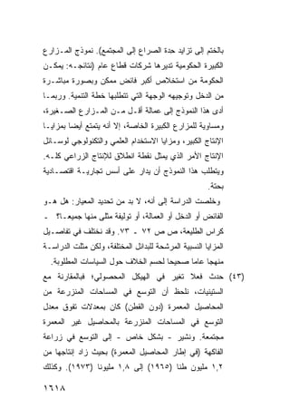 ‫ﺒﺎﻟﺨﺘﻡ ﺇﻟﻰ ﺘﺯﺍﻴﺩ ِﺩﺓ ﺍﻟﺼﺭﺍﻉ ﺇﻟﻰ ﺍﻟﻤﺠﺘﻤﻊ(. ﻨﻤﻭﺫﺝ ﺍﻟﻤـﺯﺍﺭﻉ‬
                                      ‫ﺤ‬
‫ﺍﻟﻜﺒﻴﺭﺓ ﺍﻟﺤﻜﻭﻤﻴﺔ ﺘﺩﻴﺭﻫﺎ ﺸﺭﻜﺎﺕ ﻗﻁﺎﻉ ﻋﺎﻡ )ﻨﺘﺎﺌﺠـﻪ: ﻴﻤﻜـﻥ‬
‫ﺍﻟﺤﻜﻭﻤﺔ ﻤﻥ ﺍﺴﺘﺨﻼﺹ ﺃﻜﺒﺭ ﻓﺎﺌﺽ ﻤﻤﻜﻥ ﻭﺒﺼﻭﺭﺓ ﻤﺒﺎﺸـﺭﺓ‬
‫ﻤﻥ ﺍﻟﺩﺨل ﻭﺘﻭﺠﻴﻬﻪ ﺍﻟﻭﺠﻬﺔ ﺍﻟﺘﻲ ﺘﺘﻁﻠﺒﻬﺎ ﺨﻁﺔ ﺍﻟﺘﻨﻤﻴﺔ. ﻭﺭﺒﻤـﺎ‬
‫ﺃﺩﻯ ﻫﺫﺍ ﺍﻟﻨﻤﻭﺫﺝ ﺇﻟﻰ ﻋﻤﺎﻟﺔ ﺃﻗـل ﻤـﻥ ﺍﻟﻤـﺯﺍﺭﻉ ﺍﻟﺼـﻐﻴﺭﺓ،‬
‫ﻭﻤﺴﺎﻭﻴﺔ ﻟﻠﻤﺯﺍﺭﻉ ﺍﻟﻜﺒﻴﺭﺓ ﺍﻟﺨﺎﺼﺔ، ﺇﻻ ﺃﻨﻪ ﻴﺘﻤﺘﻊ ﺃﻴ ‪‬ﺎ ﺒﻤﺯﺍﻴـﺎ‬
         ‫ﻀ‬
‫ﺍﻹﻨﺘﺎﺝ ﺍﻟﻜﺒﻴﺭ، ﻭﻤﺯﺍﻴﺎ ﺍﻻﺴﺘﺨﺩﺍﻡ ﺍﻟﻌﻠﻤﻲ ﻭﺍﻟﺘﻜﻨﻭﻟﻭﺠﻲ ﻟﻭﺴـﺎﺌل‬
‫ﺍﻹﻨﺘﺎﺝ ﺍﻷﻤﺭ ﺍﻟﺫﻱ ﻴﻤﺜل ﻨﻘﻁﺔ ﺍﻨﻁﻼﻕ ﻟﻺﻨﺘﺎﺝ ﺍﻟﺯﺭﺍﻋﻲ ﻜﻠـﻪ.‬
‫ﻭﻴﺘﻁﻠﺏ ﻫﺫﺍ ﺍﻟﻨﻤﻭﺫﺝ ﺃﻥ ‪‬ﺩﺍﺭ ﻋﻠﻰ ﺃﺴﺱ ﺘﺠﺎﺭﻴـﺔ ﺍﻗﺘﺼـﺎﺩﻴﺔ‬
                             ‫ﻴ‬
                                                      ‫ﺒﺤﺘﺔ.‬
‫ﻭﺨﻠ ‪‬ﺕ ﺍﻟﺩﺭﺍﺴﺔ ﺇﻟﻰ ﺃﻨﻪ، ﻻ ﺒﺩ ﻤﻥ ﺘﺤﺩﻴﺩ ﺍﻟﻤﻌﻴﺎﺭ: ﻫل ﻫـﻭ‬
                                                ‫ﹸﺼ‬
‫ﺍﻟﻔﺎﺌﺽ ﺃﻭ ﺍﻟﺩﺨل ﺃﻭ ﺍﻟﻌﻤﺎﻟﺔ، ﺃﻭ ﺘﻭﻟﻴﻔﺔ ‪‬ﺜﻠﻰ ﻤﻨﻬﺎ ﺠﻤﻴ ‪‬ـﺎ؟ ـ‬
     ‫ﻌ‬             ‫ﻤ‬
‫ﻜﺭﺍﺱ ﺍﻟﻁﻠﻴﻌﺔ، ﺹ ﺹ ٢٧ ـ ٣٧. ﻭﻗﺩ ﻨﺨﺘﻠﻑ ﻓﻲ ﺘﻔﺎﺼـﻴل‬
‫ﺍﻟﻤﺯﺍﻴﺎ ﺍﻟﻨﺴﺒﻴﺔ ﺍﻟﻤﺭﺸﺤﺔ ﻟﻠﺒﺩﺍﺌل ﺍﻟﻤﺨﺘﻠﻔﺔ، ﻭﻟﻜﻥ ﻤﺜﻠﺕ ﺍﻟﺩﺭﺍﺴـﺔ‬
  ‫ﻤﻨﻬ ‪‬ﺎ ﻋﺎ ‪‬ﺎ ﺼﺤﻴ ‪‬ﺎ ﻟﺤﺴﻡ ﺍﻟﺨﻼﻑ ﺤﻭل ﺍﻟﺴﻴﺎﺴﺎﺕ ﺍﻟﻤﻁﻠﻭﺒﺔ.‬
                                     ‫ﺤ‬      ‫ﺠ ﻤ‬
‫)٣٤( ﺤﺩﺙ ﻓﻌﻼ ﺘﻐ ‪‬ﺭ ﻓﻲ ﺍﻟﻬﻴﻜل ﺍﻟﻤﺤﺼﻭﻟﻲ؛ ﻓﺒﺎﻟﻤﻘﺎﺭﻨﺔ ﻤﻊ‬
                                   ‫ﹰ ﻴ‬
‫ﺍﻟﺴﺘﻴﻨﻴﺎﺕ، ﻨﻠﺤﻅ ﺃﻥ ﺍﻟﺘﻭﺴﻊ ﻓﻲ ﺍﻟﻤﺴﺎﺤﺎﺕ ﺍﻟﻤﻨﺯﺭﻋﺔ ﻤﻥ‬
‫ﺍﻟﻤﺤﺎﺼﻴل ﺍﻟﻤﻌﻤﺭﺓ )ﺩﻭﻥ ﺍﻟﻘﻁﻥ( ﻜﺎﻥ ﺒﻤﻌﺩﻻﺕ ﺘﻔﻭﻕ ﻤﻌﺩل‬
‫ﺍﻟﺘﻭﺴﻊ ﻓﻲ ﺍﻟﻤﺴﺎﺤﺎﺕ ﺍﻟﻤﻨﺯﺭﻋﺔ ﺒﺎﻟﻤﺤﺎﺼﻴل ﻏﻴﺭ ﺍﻟﻤﻌﻤﺭﺓ‬
‫ﻤﺠﺘﻤﻌﺔ. ﻭﻨﺸﻴﺭ - ﺒﺸﻜل ﺨﺎﺹ - ﺇﻟﻰ ﺍﻟﺘﻭﺴﻊ ﻓﻲ ﺯﺭﺍﻋﺔ‬
‫ﺍﻟﻔﺎﻜﻬﺔ )ﻓﻲ ﺇﻁﺎﺭ ﺍﻟﻤﺤﺎﺼﻴل ﺍﻟﻤﻌﻤﺭﺓ( ﺒﺤﻴﺙ ﺯﺍﺩ ﺇﻨﺘﺎ ‪‬ﻬﺎ ﻤﻥ‬
     ‫ﺠ‬
‫٢,١ ﻤﻠﻴﻭﻥ ﻁ ﹰﺎ )٥٦٩١( ﺇﻟﻰ ٨,١ ﻤﻠﻴﻭ ﹰﺎ )٣٧٩١(. ﻭﻜﺫﻟﻙ‬
               ‫ﻨ‬                      ‫ﻨ‬

‫٨١٦١‬
 