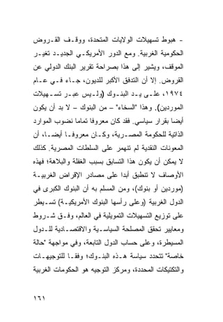 ‫- ﻫﺒﻭﻁ ﺘﺴﻬﻴﻼﺕ ﺍﻟﻭﻻﻴﺎﺕ ﺍﻟﻤﺘﺤﺩﺓ، ﻭﻭﻗـﻑ ﺍﻟﻘـﺭﻭﺽ‬
                                      ‫ﹶ‬
‫ﺍﻟﺤﻜﻭﻤﻴﺔ ﺍﻟﻐﺭﺒﻴﺔ. ﻭﻤﻊ ﺍﻟﺩﻭﺭ ﺍﻷﻤﺭﻴﻜـﻲ ﺍﻟﺠﺩﻴـﺩ ﺘﻐﻴـﺭ‬
‫ﺍﻟﻤﻭﻗﻑ، ﻭﻴﺸﻴﺭ ﺇﻟﻰ ﻫﺫﺍ ﺒﺼﺭﺍﺤﺔ ﺘﻘﺭﻴﺭ ﺍﻟﺒﻨﻙ ﺍﻟﺩﻭﻟﻲ ﻋﻥ‬
‫ﺍﻟﻘﺭﻭﺽ. ﺇﻻ ﺃﻥ ﺍﻟﺘﺩﻓﻕ ﺍﻷﻜﺒﺭ ﻟﻠﺩﻴﻭﻥ، ﺠـﺎﺀ ﻓـﻲ ﻋـﺎﻡ‬
‫٤٧٩١، ﻋﻠـﻰ ﻴـﺩ ﺍﻟﺒﻨـﻭﻙ )ﻭﻟـﻴﺱ ﻋﺒـﺭ ﺘﺴـﻬﻴﻼﺕ‬
    ‫ـ‬    ‫ـ‬     ‫ـ‬      ‫ـ‬      ‫ـ ـ‬
‫ﺍﻟﻤﻭﺭﺩﻴﻥ(. ﻭﻫﺫﺍ "ﺍﻟﺴﺨﺎﺀ" – ﻤﻥ ﺍﻟﺒﻨﻭﻙ – ﻻ ﺒﺩ ﺃﻥ ﻴﻜﻭﻥ‬
‫ﺃﻴ ‪‬ﺎ ﺒﻘﺭﺍﺭ ﺴﻴﺎﺴﻲ. ﻓﻘﺩ ﻜﺎﻥ ﻤﻌﺭﻭ ﹰﺎ ﺘﻤﺎ ‪‬ﺎ ﻨﻀﻭﺏ ﺍﻟﻤﻭﺍﺭﺩ‬
              ‫ﻓ ﻤ‬                                 ‫ﻀ‬
‫ﺍﻟﺫﺍﺘﻴﺔ ﻟﻠﺤﻜﻭﻤﺔ ﺍﻟﻤﺼـﺭﻴﺔ، ﻭﻜـﺎﻥ ﻤﻌﺭﻭ ﹰـﺎ ﺃﻴ ‪‬ـﺎ، ﺃﻥ‬
      ‫ﻀ‬      ‫ﻓ‬
‫ﺍﻟﻤﻌﻭﻨﺎﺕ ﺍﻟﻨﻘﺩﻴﺔ ﻟﻡ ﺘﻨ ‪‬ﻤﺭ ﻋﻠﻰ ﺍﻟﺴﻠﻁﺎﺕ ﺍﻟﻤﺼﺭﻴﺔ. ﻜﺫﻟﻙ‬
                            ‫ﻬ‬
‫ﻻ ﻴﻤﻜﻥ ﺃﻥ ﻴﻜﻭﻥ ﻫﺫﺍ ﺍﻟﺘﺴﺎﺒﻕ ﺒﺴﺒﺏ ﺍﻟﻐﻔﻠﺔ ﻭﺍﻟﺒﻼﻫﺔ؛ ﻓﻬﺫﻩ‬
‫ﺍﻷﻭﺼﺎﻑ ﻻ ﺘﻨﻁﺒﻕ ﺃﺒ ‪‬ﺍ ﻋﻠﻰ ﻤﺼﺎﺩﺭ ﺍﻹﻗﺭﺍﺽ ﺍﻟﻐﺭﺒﻴـﺔ‬
                           ‫ﺩ‬
‫)ﻤﻭﺭﺩﻴﻥ ﺃﻭ ﺒﻨﻭﻙ(، ﻭﻤﻥ ﺍﻟﻤﺴﻠﻡ ﺒﻪ ﺃﻥ ﺍﻟﺒﻨﻭﻙ ﺍﻟﻜﺒﺭﻯ ﻓﻲ‬
‫ﺍﻟﺩﻭل ﺍﻟﻐﺭﺒﻴﺔ )ﻭﻋﻠﻰ ﺭﺃﺴﻬﺎ ﺍﻟﺒﻨﻭﻙ ﺍﻷﻤﺭﻴﻜﻴـﺔ( ﺘﺴـﻴﻁﺭ‬
‫ﻋﻠﻰ ﺘﻭﺯﻴﻊ ﺍﻟﺘﺴﻬﻴﻼﺕ ﺍﻟﺘﻤﻭﻴﻠﻴﺔ ﻓﻲ ﺍﻟﻌﺎﻟﻡ، ﻭﻓـﻕ ﺸـﺭﻭﻁ‬
‫ﻭﻤﻌﺎﻴﻴﺭ ﺘﺤﻘﻕ ﺍﻟﻤﺼﻠﺤﺔ ﺍﻟﺴﻴﺎﺴـﻴﺔ ﻭﺍﻻﻗﺘﺼـﺎﺩﻴﺔ ﻟﻠـﺩﻭل‬
                                          ‫‪‬‬
‫ﺍﻟﻤﺴﻴﻁﺭﺓ، ﻭﻋﻠﻰ ﺤﺴﺎﺏ ﺍﻟﺩﻭل ﺍﻟﺘﺎﺒﻌﺔ، ﻭﻓﻲ ﻤﻭﺍﺠﻬﺔ "ﺤﺎﻟﺔ‬
‫ﺨﺎﺼﺔ" ﺘﺘﺤﺩﺩ ﺴﻴﺎﺴﺔ ﻫـﺫﻩ ﺍﻟﺒﻨـﻭﻙ؛ ﻭﻓ ﹰـﺎ ﻟﻠﺘﻭﺠﻴﻬـﺎﺕ‬
             ‫ﻘ‬
‫ﻭﺍﻟﺘﻜﺘﻴﻜﺎﺕ ﺍﻟﻤﺤﺩﺩﺓ، ﻭﻤﺭﻜﺯ ﺍﻟﺘﻭﺠﻴﻪ ﻫﻭ ﺍﻟﺤﻜﻭﻤﺎﺕ ﺍﻟﻐﺭﺒﻴﺔ‬


‫١٦١‬
 