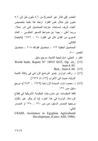 ‫ﺍﻟﺨﻀﺭ )ﻓﻲ ﺇﻁﺎﺭ ﻏﻴﺭ ﺍﻟﻤﻌﻤﺭﺓ( ﻤﻥ ٦,٤ ﻤﻠﻴﻭﻥ ﻁﻥ ﺇﻟﻰ ٦,٥‬
‫ﻤﻠﻴﻭﻥ ﻁﻥ ﺨﻼل ﻨﻔﺱ ﺍﻟﻔﺘﺭﺓ. ﺍﺭﺘﺒﻁ ﻫﺫﺍ ﻁﺒ ‪‬ﺎ ﺒﺘﺨﺼﻴﺹ‬
        ‫ﻌ‬
‫ﺃﻏﻨﻴﺎﺀ ﺍﻟﺭﻴﻑ ﻟﻤﺴﺎﺤﺎﺕ ﻤﺘﺯﺍﻴﺩﺓ ﻟﻠﻤﺤﺎﺼﻴل ﺍﻟﺘﻲ ﺘﺩﺭ ﺩﺨﻼ-‬
 ‫ﹰ‬
‫ﻭﺭﺒﻤﺎ ﺃﻋﻠﻰ - ﺒﻌﻴ ‪‬ﺍ ﻋﻥ ﻀﻭﺍﺒﻁ ﺍﻟﺘﺴﻌﻴﺭ ﺍﻟﺤﻜﻭﻤﻲ ـ ﺍﻟﻌﺎﺌﺩ‬
                                   ‫ﺩ‬
‫ﺍﻟﺴﻨﻭﻱ ﻤﻥ ﺍﻟﻔﺩﺍﻥ ﻜﺎﻥ ﻓﻲ ﺍﻟﻔﺘﺭﺓ ٠٧ ـ ٢٧٩١ )ﺒﺎﻟﺠﻨﻴﻪ(‬
                                                  ‫ﻜﺎﻟﺘﺎﻟﻲ:‬
‫ﺍﻟﻤﺤﺎﺼﻴل ﺍﻟﺤﻘﻠﻴﺔ ٢٢١ ـ ﻤﺤﺎﺼﻴل ﺍﻟﻔﻭﺍﻜﻪ ٨٠٢ ـ ﻤﺤﺎﺼﻴل‬
                                                   ‫ﺍﻟﺨﻀﺭ ٠٠٥.‬
                  ‫ﺍﻨﻅﺭ ﺩ. ﺍﻟﺠﺒﻠﻲ، ﺍﺴﺘﺭﺍﺘﻴﺠﻴﺔ ﺍﻟﺘﻨﻤﻴﺔ، ﻤﺭﺠﻊ ﺴﺎﺒﻕ.‬
‫)٤٤( ,.‪World bank, Report N" 18915 EGT, Op. cit‬‬
                                             ‫.50 .4 ‪item‬‬
                                     ‫)٥٤( .48 .4 ‪Ibid..: Item‬‬
‫)٦٤( ﺩ. ﺭﺍﻟﻑ ﺇﺩﻭﺍﺭﺩﺯ )ﻤﺩﻴﺭ ﺍﻟﺒﺭﻨﺎﻤﺞ ﺍﻟﺯﺭﺍﻋﻲ ﻓﻲ ﻭﻜﺎﻟﺔ ﺍﻟﺘﻨﻤﻴﺔ‬
              ‫ﺍﻟﺩﻭﻟﻴﺔ، ﺤﺩﻴﺙ ﺇﻟﻰ ﺍﻷﻫﺭﺍﻡ، )٣١/ ٤/ ٩٧٩١(.‬
‫)٧٤( ﺩ. ﻤﺤﻤﻭﺩ ﺩﺍﻭﺩ، ﺍﻟﺴﻴﺎﺴﺔ ﺍﻟﺯﺭﺍﻋﻴﺔ )٩٧٩١ ـ ٣٨٩١(، ﻤﺭﺠﻊ‬
                                         ‫ﺴﺎﺒﻕ، ﺹ ٦٣١.‬
‫ﻜﺎﻓﺔ ﺍﻟﻤﻌﻠﻭﻤﺎﺕ ﻋﻥ ﻤﺸﺭﻭﻋﺎﺕ ﺍﻟﺤﻜﻭﻤﺔ ﺍﻷﻤﺭﻴﻜﻴﺔ ﻓﻲ ﻗﻁﺎﻉ‬
‫ﺍﻟﺯﺭﺍﻋﺔ، ﺍﻟﻭﺍﺭﺩﺓ ﻓﻲ ﻫﺫﺍ ﺍﻟﺠﺯﺀ )ﻤﺎ ﻟﻡ ﻴﺫﻜﺭ ﻏﻴﺭ ﺫﻟﻙ(،‬
‫ﻤﺭﺠﻌﻬﺎ ﺍﻟﻤﺼﺩﺭ ﺍﻟﺴﺎﺒﻕ، ﺹ ﺹ ٠٣١ ـ ٨٣١ ﺃﻭ ﺍﻟﻤﺼﺩﺭ‬
                                      ‫ﺍﻟﺘﺎﻟﻲ:‬
‫‪USAID, Assistance to Egyptian Agricultural‬‬
           ‫.)0891 ,‪Development, (Cairo: AID‬‬



‫٩١٦١‬
 