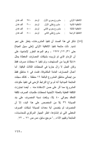 ‫ﺃﻟﻑ ﻓﺩﺍﻥ‬    ‫٠٥٩‬     ‫ﻟﺯﻤﺎﻡ‬    ‫ﻤﺸﺭﻭﻉ ﺒﺤﺭﻱ ﺍﻷﻭل‬     ‫:‬     ‫ﺍﻻﺘﻔﺎﻗﻴﺔ ﺍﻷﻭﻟﻰ‬
‫ﺃﻟﻑ ﻓﺩﺍﻥ‬    ‫٠٠٣‬     ‫ﻟﺯﻤﺎﻡ‬    ‫ﻤﺸﺭﻭﻉ ﻗﺒﻠﻲ ﺍﻷﻭل‬     ‫:‬     ‫ﺍﻻﺘﻔﺎﻗﻴﺔ ﺍﻟﺜﺎﻨﻴﺔ‬
‫ﺃﻟﻑ ﻓﺩﺍﻥ‬    ‫٠٠٤‬     ‫ﻟﺯﻤﺎﻡ‬    ‫ﻤﺸﺭﻭﻉ ﺒﺤﺭﻱ ﺍﻟﺜﺎﻨﻲ‬   ‫:‬     ‫ﺍﻻﺘﻔﺎﻗﻴﺔ ﺍﻟﺜﺎﻟﺜﺔ‬
‫ﺃﻟﻑ ﻓﺩﺍﻥ‬    ‫٠٠٥‬     ‫ﻟﺯﻤﺎﻡ‬    ‫ﻤﺸﺭﻭﻉ ﻗﺒﻠﻲ ﺍﻟﺜﺎﻨﻲ‬   ‫:‬     ‫ﺍﻻﺘﻔﺎﻗﻴﺔ ﺍﻟﺭﺍﺒﻌﺔ‬


‫)٨٤( ﻨﺫﻜﺭ ﻓﻲ ﻫﺫﺍ ﺍﻟﺼﺩﺩ ﺃﻥ ﺘﻨﻔﻴﺫ ﺍﻟﻤﺸﺭﻭﻋﺎﺕ، ﻴﺘﻌﺜﺭ ﻋﻠﻰ ﻨﺤﻭ‬
‫ﺸﺩﻴﺩ. ﺩﱠﺕ ﻤﺘﺎﺒﻌﺔ ﺘﻨﻔﻴﺫ ﺍﻻﺘﻔﺎﻗﻴﺔ ﺍﻷﻭﻟﻰ )ﻋﻠﻰ ﺴﺒﻴل ﺍﻟﻌﻴﻨﺔ(‬
                                               ‫ﻟ‬
‫ﺤﺘﻰ ١٣/ ٢١/ ٧٧٩١ ـ ﻭﻫﻭ ﺍﻟﻤﻭﻋﺩ ﺍﻟﻤﻘﺭﺭ ﻹﺘﻤﺎﻤﻬﺎ، ﻋﻠﻰ‬
‫ﺃﻥ ﺍﻟﺯﻤﺎﻡ ﺍﻟﺫﻱ ﺘﻡ ﺘﺯﻭﻴﺩﻩ ﺒﺸﻴﻜﺎﺕ ﺍﻟﻤﺼﺎﺭﻑ ﺍﻟ ‪‬ﻐﻁﺎﺓ ﻴﻤﺜل‬
         ‫ﻤ‬
‫٨٤% ﺘﻘﺭﻴ ‪‬ﺎ ﻤﻥ ﺍﻟﻤﺴﺘﻬﺩﻑ، ﻭﺘﻡ ﺘﻨﻔﻴﺫ ٨ ﻤﺤﻁﺎﺕ ﺼﺭﻑ ﻓﻘﻁ‬
                                        ‫ﺒ‬
‫ﻭﻜﺎﻥ ﺍﻟﻌﻤل ﻻ ﺯﺍل ﺠﺎﺭ ‪‬ﺎ ﻓﻲ ﺍﻟﻤﺤﻁﺎﺕ ﺍﻟﺜﻼﺙ ﺍﻟﺒﺎﻗﻴﺔ. ﺃ ‪‬ﺎ‬
 ‫ﻤ‬                              ‫ﻴ‬
‫ﺃﻋﻤﺎل ﺍﻟﻤﺼﺎﺭﻑ ﺍﻟﻌﺎﻤﺔ ﺍﻟﻤﻜﺸﻭﻓﺔ، ﻓﺘﻤﺕ ﻓﻲ ٤ ﻤﻨﺎﻁﻕ ﻓﻘﻁ‬
    ‫ﹶ‬
‫ﻤﻥ ﺇﺠﻤﺎﻟﻲ ﻤﻨﺎﻁﻕ ﺍﻟﻤﺸﺭﻭﻉ ﺍﻟﺒﺎﻟﻐﺔ ٦١ ﻤﻨﻁﻘﺔ ـ ﻜﺫﻟﻙ ﺴﺠﻠﺕ‬
‫ﺍﻟﻤﺘﺎﺒﻌﺔ ﺍﻟﻤﻴﺩﺍﻨﻴﺔ ﺃﻨﻪ ﻟﻡ ﻴﺭﺍﻉ ﺍﻟﺘﺭﺍﺒﻁ ﺍﻟﺯﻤﻨﻲ ﻓﻲ ﺘﻨﻔﻴﺫ ﻤﻜﻭﻨﺎﺕ‬
                               ‫‪‬‬
‫ﺍﻟﻤﺸﺭﻭﻉ؛ ﻤﻤﺎ ﺃﺜﺭ ﻋﻠﻰ ﺤﺴﻥ ﺍﻻﺴﺘﻔﺎﺩﺓ ﻤﻨﻪ ـ ﺃﻴ ‪‬ﺎ ﺘﺠﺎﻭﺯﺕ‬
        ‫ﻀ‬
‫ﺍﻟﺘﻜﻠﻔﺔ ﺍﻟﻔﻌﻠﻴﺔ ﺒﺎﻟﻌﻤﻠﺔ ﺍﻷﺠﻨﺒﻴﺔ ﻟﻤﺤﻁﺎﺕ ﹸﻠﻤﺒﺎﺕ ﺍﻟﺼﺭﻑ ﺘﻜﻠﻔﺔ‬
                 ‫ﻁ‬
‫ﺍﻟﺘﻌﺎﻗﺩ ﺒﺤﻭﺍﻟﻲ ٠٤ %، ﻭﺒﻠﻐﺕ ﻨﺴﺒﺔ ﺍﻟﻤﻨﺼﺭﻑ ﻋﻠﻰ ﺒﻨﺩ‬
‫ﺍﻟﺼﻴﺎﻨﺔ ٦٣ % ﻤﻥ ﺍﻟﻤﺨﺼﺹ ﻋﻠﻰ ﻫﺫﺍ ﺍﻟﺒﻨﺩ، ﺇﻻ ﺃﻥ‬
‫ﺍﻟﻤﻨﺼﺭﻑ ﻟﻡ ﻴﺘﻀﻤﻥ ﺃ ‪‬ﺔ ﻤﻌﺩﺍﺕ ﻟﺼﻴﺎﻨﺔ ﺸﺒﻜﺎﺕ ﺍﻟﺼﺭﻑ‬
                          ‫ﻴ‬
‫ﺍﻟﻤﻐﻁﻰ ﺍﻟﺘﻲ ﺘﻡ ﺇﻨﺸﺎﺅﻫﺎ، ﺍﻨﻅﺭ ﺍﻟﺠﻬﺎﺯ ﺍﻟﻤﺭﻜﺯﻱ ﻟﻠﻤﺤﺎﺴﺒﺎﺕ،‬
   ‫ﺍﻟﻤﺘﺎﺒﻌﺔ ﻭﺘﻘﻴﻴﻡ ﺍﻷﺩﺍﺀ..." ﻤﺭﺠﻊ ﺴﺎﺒﻕ، ﺹ ﺹ ١٧ ـ ٢٧.‬



‫٠٢٦١‬
 