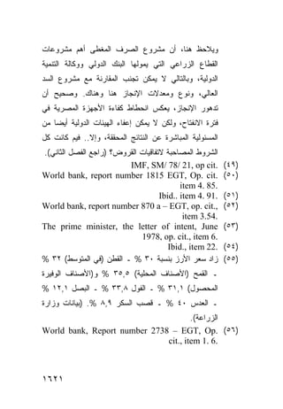 ‫ﻭ ‪‬ﻼﺤﻅ ﻫﻨﺎ، ﺃﻥ ﻤﺸﺭﻭﻉ ﺍﻟﺼﺭﻑ ﺍﻟ ‪‬ﻐﻁﻰ ﺃﻫﻡ ﻤﺸﺭﻭﻋﺎﺕ‬
               ‫ﻤ‬                           ‫ﻴ‬
‫ﺍﻟﻘﻁﺎﻉ ﺍﻟﺯﺭﺍﻋﻲ ﺍﻟﺘﻲ ﻴﻤﻭﻟﻬﺎ ﺍﻟﺒﻨﻙ ﺍﻟﺩﻭﻟﻲ ﻭﻭﻜﺎﻟﺔ ﺍﻟﺘﻨﻤﻴﺔ‬
‫ﺍﻟﺩﻭﻟﻴﺔ، ﻭﺒﺎﻟﺘﺎﻟﻲ ﻻ ﻴﻤﻜﻥ ﺘﺠﻨﺏ ﺍﻟﻤﻘﺎﺭﻨﺔ ﻤﻊ ﻤﺸﺭﻭﻉ ﺍﻟﺴﺩ‬
‫ﺍﻟﻌﺎﻟﻲ، ﻭﻨﻭﻉ ﻭﻤﻌﺩﻻﺕ ﺍﻹﻨﺠﺎﺯ ﻫﻨﺎ ﻭﻫﻨﺎﻙ. ﻭﺼﺤﻴﺢ ﺃﻥ‬
‫‪‬‬
‫ﺘﺩﻫﻭﺭ ﺍﻹﻨﺠﺎﺯ، ﻴﻌﻜﺱ ﺍﻨﺤﻁﺎﻁ ﻜﻔﺎﺀﺓ ﺍﻷﺠﻬﺯﺓ ﺍﻟﻤﺼﺭﻴﺔ ﻓﻲ‬
‫ﻓﺘﺭﺓ ﺍﻻﻨﻔﺘﺎﺡ، ﻭﻟﻜﻥ ﻻ ﻴﻤﻜﻥ ﺇﻋﻔﺎﺀ ﺍﻟﻬﻴﺌﺎﺕ ﺍﻟﺩﻭﻟﻴﺔ ﺃﻴ ‪‬ﺎ ﻤﻥ‬
    ‫ﻀ‬                                 ‫‪‬‬
‫ﺍﻟﻤﺴﺌﻭﻟﻴﺔ ﺍﻟﻤﺒﺎﺸﺭﺓ ﻋﻥ ﺍﻟﻨﺘﺎﺌﺞ ﺍﻟﻤﺤﻘﻘﺔ، ﻭﺇﻻ.. ﻓﻴﻡ ﻜﺎﻨﺕ ﻜل‬
        ‫‪‬‬
‫ﺍﻟﺸﺭﻭﻁ ﺍﻟﻤﺼﺎﺤﺒﺔ ﻻﺘﻔﺎﻗﻴﺎﺕ ﺍﻟﻘﺭﻭﺽ؟ )ﺭﺍﺠﻊ ﺍﻟﻔﺼل ﺍﻟﺜﺎﻨﻲ(.‬
                         ‫.‪IMF, SM/ 78/ 21, op cit‬‬          ‫)٩٤(‬
‫.‪World bank, report number 1815 EGT, Op. cit‬‬               ‫)٠٥(‬
                                           ‫.58 .4 ‪item‬‬
                                    ‫.19 .4 ‪Ibid.. item‬‬     ‫)١٥(‬
‫,.‪World bank, report number 870 a – EGT, op. cit‬‬           ‫)٢٥(‬
                                            ‫.45.3 ‪item‬‬
‫‪The prime minister, the letter of intent, June‬‬             ‫)٣٥(‬
                             ‫.6 ‪1978, op. cit., item‬‬
                                       ‫.22 ‪Ibid., item‬‬     ‫)٤٥(‬
‫ﺯﺍﺩ ﺴﻌﺭ ﺍﻷﺭﺯ ﺒﻨﺴﺒﺔ ٠٣ % ـ ﺍﻟﻘﻁﻥ )ﻓﻲ ﺍﻟﻤﺘﻭﺴﻁ( ٢٣ %‬          ‫)٥٥(‬
‫ـ ﺍﻟﻘﻤﺢ )ﺍﻷﺼﻨﺎﻑ ﺍﻟﻤﺤﻠﻴﺔ( ٥,٥٣ % ﻭ)ﺍﻷﺼﻨﺎﻑ ﺍﻟﻭﻓﻴﺭﺓ‬
‫ﺍﻟﻤﺤﺼﻭل( ١,١٣ % ـ ﺍﻟﻔﻭل ٨,٣٣ % ـ ﺍﻟﺒﺼل ١,٢١ %‬
‫ـ ﺍﻟﻌﺩﺱ ٠٤ % ـ ﻗﺼﺏ ﺍﻟﺴﻜﺭ ٩,٨ %. )ﺒﻴﺎﻨﺎﺕ ﻭﺯﺍﺭﺓ‬
                                      ‫ﺍﻟﺯﺭﺍﻋﺔ(.‬
‫)٦٥( .‪World bank, Report number 2738 – EGT, Op‬‬
                              ‫.6 .1 ‪cit., item‬‬



‫١٢٦١‬
 