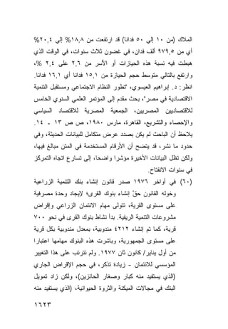 ‫ﺍﻟﻤﻼﻙ )ﻤﻥ ٠١ ﺇﻟﻲ ٠٥ ﻓﺩﺍﻨﺎ( ﻗﺩ ﺍﺭﺘﻔﻌﺕ ﻤﻥ ٨,٨١% ﺇﻟﻲ ٤,٠٢%‬
‫ﺃﻱ ﻤﻥ ٥,٩٧٩ ﺃﻟﻑ ﻓﺩﺍﻥ، ﻓﻲ ﻏﻀﻭﻥ ﺜﻼﺙ ﺴﻨﻭﺍﺕ، ﻓﻲ ﺍﻟﻭﻗﺕ ﺍﻟﺫﻱ‬
‫ﻫﺒﻁﺕ ﻓﻴﻪ ﻨﺴﺒﺔ ﻫﺫﻩ ﺍﻟﺤﻴﺎﺯﺍﺕ ﺃﻭ ﺍ ُﺴﺭ ﻤﻥ ٦,٢ ﻋﻠﻰ ٤,٢ %،‬
                    ‫ﻷ‬                   ‫ﹸ‬
‫ﻭﺍﺭﺘﻔﻊ ﺒﺎﻟﺘﺎﻟﻲ ﻤﺘﻭﺴﻁ ﺤﺠﻡ ﺍﻟﺤﻴﺎﺯﺓ ﻤﻥ ١,٥١ ﻓﺩﺍ ﹰﺎ ﺃﻱ ١,٦١ ﻓﺩﺍ ﹰﺎ.‬
  ‫ﻨ‬              ‫ﻨ‬
‫ﺍﻨﻅﺭ: ﺩ. ﺇﺒﺭﺍﻫﻴﻡ ﺍﻟﻌﻴﺴﻭﻱ، "ﺘﻁﻭﺭ ﺍﻟﻨﻅﺎﻡ ﺍﻻﺠﺘﻤﺎﻋﻲ ﻭﻤﺴﺘﻘﺒل ﺍﻟﺘﻨﻤﻴﺔ‬
‫ﺍﻻﻗﺘﺼﺎﺩﻴﺔ ﻓﻲ ﻤﺼﺭ"، ﺒﺤﺙ ﻤﻘ ‪‬ﻡ ﺇﻟﻰ ﺍﻟﻤﺅﺘﻤﺭ ﺍﻟﻌﻠﻤﻲ ﺍﻟﺴﻨﻭﻱ ﺍﻟﺨﺎﻤﺱ‬
                                  ‫‪ ‬ﹶﺩ‬
‫ﻟﻼﻗﺘﺼﺎﺩﻴﻴﻥ ﺍﻟﻤﺼﺭﻴﻴﻥ، ﺍﻟﺠﻤﻌﻴﺔ ﺍﻟﻤﺼﺭﻴﺔ ﻟﻼﻗﺘﺼﺎﺩ ﺍﻟﺴﻴﺎﺴﻲ‬
‫ﻭﺍﻹﺤﺼﺎﺀ ﻭﺍﻟﺘﺸﺭﻴﻊ، ﺍﻟﻘﺎﻫﺭﺓ، ﻤﺎﺭﺱ ٠٨٩١، ﺹ ﺹ ٣١ ـ ٤١.‬
‫ﻴﻼﺤﻅ ﺃﻥ ﺍﻟﺒﺎﺤﺙ ﻟﻡ ﻴﻜﻥ ﺒﺼﺩﺩ ﻋﺭﺽ ﻤﺘﻜﺎﻤل ﻟﻠﺒﻴﺎﻨﺎﺕ ﺍﻟﺤﺩﻴﺜﺔ، ﻭﻓﻲ‬
‫ﺤﺩﻭﺩ ﻤﺎ ﹸﺸﺭ، ﻗﺩ ﻴﺘﻀﺢ ﺃﻥ ﺍﻷﺭﻗﺎﻡ ﺍﻟﻤﺴﺘﺨﺩﻤﺔ ﻓﻲ ﺍﻟﻤﺘﻥ ﻤﺒﺎﻟﻎ ﻓﻴﻬﺎ،‬
                                                    ‫ﻨ‬
‫ﻭﻟﻜﻥ ﺘﻅل ﺍﻟﺒﻴﺎﻨﺎﺕ ﺍﻷﺨﻴﺭﺓ ﻤﺅﺸ ‪‬ﺍ ﻭﺍﻀ ‪‬ﺎ، ﺇﻟﻰ ﺘﺴﺎﺭﻉ ﺍﺘﺠﺎﻩ ﺍﻟﺘﻤﺭﻜﺯ‬
                          ‫ﺤ‬      ‫ﺭ‬
                                              ‫ﻓﻲ ﺴﻨﻭﺍﺕ ﺍﻻﻨﻔﺘﺎﺡ.‬
‫)٠٦( ﻓﻲ ﺃﻭﺍﺨﺭ ٦٧٩١ ﺼﺩﺭ ﻗﺎﻨﻭﻥ ﺇﻨﺸﺎﺀ ﺒﻨﻙ ﺍﻟﺘﻨﻤﻴﺔ ﺍﻟﺯﺭﺍﻋﻴﺔ‬
‫ﻭﺨ ‪‬ﻟﻪ ﺍﻟﻘﺎﻨﻭﻥ ﺤﻕ ﺇﻨﺸﺎﺀ ﺒﻨﻭﻙ ﺍﻟﻘﺭﻯ؛ ﻹﻴﺠﺎﺩ ﻭﺤﺩﺓ ﻤﺼﺭﻓﻴﺔ‬
                                    ‫ﱠ‬            ‫ﻭ‬
‫ﻋﻠﻰ ﻤﺴﺘﻭﻯ ﺍﻟﻘﺭﻴﺔ، ﺘﺘﻭﻟﻰ ﻤﻬﺎﻡ ﺍﻻﺌﺘﻤﺎﻥ ﺍﻟﺯﺭﺍﻋﻲ ﻭﺇﻗﺭﺍﺽ‬
‫ﻤﺸﺭﻭﻋﺎﺕ ﺍﻟﺘﻨﻤﻴﺔ ﺍﻟﺭﻴﻔﻴﺔ. ﺒﺩﺃ ﻨﺸﺎﻁ ﺒﻨﻭﻙ ﺍﻟﻘﺭﻯ ﻓﻲ ﻨﺤﻭ ٠٠٧‬
‫ﻗﺭﻴﺔ، ﻜﻤﺎ ﺘﻡ ﺇﻨﺸﺎﺀ ٢١٢٤ ﻤﻨﺩﻭﺒﻴﺔ، ﺒﻤﻌﺩل ﻤﻨﺩﻭﺒﻴﺔ ﺒﻜل ﻗﺭﻴﺔ‬
‫ﻋﻠﻰ ﻤﺴﺘﻭﻯ ﺍﻟﺠﻤﻬﻭﺭﻴﺔ، ﻭﺒﺎﺸﺭﺕ ﻫﺫﻩ ﺍﻟﺒﻨﻭﻙ ﻤﻬﺎﻤﻬﺎ ﺍﻋﺘﺒﺎ ‪‬ﺍ‬
 ‫ﺭ‬
‫ﻤﻥ ﺃﻭل ﻴﻨﺎﻴﺭ/ ﻜﺎﻨﻭﻥ ﺜﺎﻥ ٧٧٩١. ﻭﻟﻡ ﺘﺘﺭﺘﺏ ﻋﻠﻰ ﻫﺫﺍ ﺍﻟﺘﻐﻴﻴﺭ‬
‫ﺍﻟﻤﺅﺴﺴﻲ ﻟﻼﺌﺘﻤﺎﻥ - ﺯﻴﺎﺩﺓ ﺘﺫﻜﺭ، ﻓﻲ ﺤﺠﻡ ﺍﻹﻗﺭﺍﺽ ﺍﻟﺠﺎﺭﻱ‬
                           ‫ﹲ‬
‫)ﺍﻟﺫﻱ ﻴﺴﺘﻔﻴﺩ ﻤﻨﻪ ﻜﺒﺎﺭ ﻭﺼﻐﺎﺭ ﺍﻟﺤﺎﺌﺯﻴﻥ(، ﻭﻟﻜﻥ ﺯﺍﺩ ﺘﻤﻭﻴل‬
‫ﺍﻟﺒﻨﻙ ﻓﻲ ﻤﺠﺎﻻﺕ ﺍﻟﻤﻴﻜﻨﺔ ﻭﺍﻟﺜﺭﻭﺓ ﺍﻟﺤﻴﻭﺍﻨﻴﺔ، )ﺍﻟﺫﻱ ﻴﺴﺘﻔﻴﺩ ﻤﻨﻪ‬

‫٣٢٦١‬
 