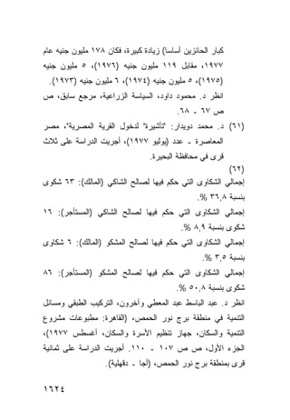 ‫ﻜﺒﺎﺭ ﺍﻟﺤﺎﺌﺯﻴﻥ ﺃﺴﺎ ‪‬ﺎ( ﺯﻴﺎﺩﺓ ﻜﺒﻴﺭﺓ، ﻓﻜﺎﻥ ٨٧١ ﻤﻠﻴﻭﻥ ﺠﻨﻴﻪ ﻋﺎﻡ‬
                                       ‫ﺴ‬
‫٧٧٩١، ﻤﻘﺎﺒل ٩١١ ﻤﻠﻴﻭﻥ ﺠﻨﻴﻪ )٦٧٩١(، ٥ ﻤﻠﻴﻭﻥ ﺠﻨﻴﻪ‬
 ‫)٥٧٩١(، ٥ ﻤﻠﻴﻭﻥ ﺠﻨﻴﻪ )٤٧٩١(، ٦ ﻤﻠﻴﻭﻥ ﺠﻨﻴﻪ )٣٧٩١(.‬
‫ﺍﻨﻅﺭ ﺩ. ﻤﺤﻤﻭﺩ ﺩﺍﻭﺩ، ﺍﻟﺴﻴﺎﺴﺔ ﺍﻟﺯﺭﺍﻋﻴﺔ، ﻤﺭﺠﻊ ﺴﺎﺒﻕ، ﺹ‬
                                           ‫ﺹ ٧٦ ـ ٨٦.‬
‫)١٦( ﺩ. ﻤﺤﻤﺩ ﺩﻭﻴﺩﺍﺭ: "ﺘﺄﺸﻴﺭﺓ" ﻟﺩﺨﻭل ﺍﻟﻘﺭﻴﺔ ﺍﻟﻤﺼﺭﻴﺔ"، ﻤﺼﺭ‬
‫ﺍﻟﻤﻌﺎﺼﺭﺓ ـ ﻋﺩﺩ )ﻴﻭﻟﻴﻭ ٧٧٩١(، ﺃﺠﺭﻴﺕ ﺍﻟﺩﺭﺍﺴﺔ ﻋﻠﻰ ﺜﻼﺙ‬
                                  ‫ﻗﺭﻯ ﻓﻲ ﻤﺤﺎﻓﻅﺔ ﺍﻟﺒﺤﻴﺭﺓ.‬
                                                         ‫)٢٦(‬
‫ﺇﺠﻤﺎﻟﻲ ﺍﻟﺸﻜﺎ ‪‬ﻯ ﺍﻟﺘﻲ ﺤ ِﻡ ﻓﻴﻬﺎ ﻟﺼﺎﻟﺢ ﺍﻟﺸﺎﻜﻲ )ﺍﻟﻤﺎﻟﻙ(: ٣٦ ﺸﻜ ‪‬ﻯ‬
 ‫ﻭ‬                                    ‫‪‬ﻜ‬        ‫ﻭ‬
                                                 ‫ﺒﻨﺴﺒﺔ ٨,٦٣ %.‬
‫ﺇﺠﻤﺎﻟﻲ ﺍﻟﺸﻜﺎﻭﻯ ﺍﻟﺘﻲ ﺤﻜﻡ ﻓﻴﻬﺎ ﻟﺼﺎﻟﺢ ﺍﻟﺸﺎﻜﻲ )ﺍﻟﻤﺴﺘﺄﺠﺭ(: ٦١‬
                                            ‫ﺸﻜﻭﻯ ﺒﻨﺴﺒﺔ ٩,٨ %.‬
‫ﺇﺠﻤﺎﻟﻲ ﺍﻟﺸﻜﺎﻭﻯ ﺍﻟﺘﻲ ‪‬ﻜﻡ ﻓﻴﻬﺎ ﻟﺼﺎﻟﺢ ﺍﻟﻤﺸﻜﻭ )ﺍﻟﻤﺎﻟﻙ(: ٦ ﺸﻜﺎﻭﻯ‬
                                      ‫ﺤ‬
                                                   ‫ﺒﻨﺴﺒﺔ ٥,٣ %.‬
‫ﺇﺠﻤﺎﻟﻲ ﺍﻟﺸﻜﺎﻭﻯ ﺍﻟﺘﻲ ‪‬ﻜﻡ ﻓﻴﻬﺎ ﻟﺼﺎﻟﺢ ﺍﻟﻤﺸﻜﻭ )ﺍﻟﻤﺴﺘﺄﺠﺭ(: ٦٨‬
                                   ‫ﺤ‬
                                          ‫ﺸﻜﻭﻯ ﺒﻨﺴﺒﺔ ٨,٠٥ %.‬
‫ﺍﻨﻅﺭ ﺩ. ﻋﺒﺩ ﺍﻟﺒﺎﺴﻁ ﻋﺒﺩ ﺍﻟﻤﻌﻁﻲ ﻭﺁﺨﺭﻭﻥ، ﺍﻟﺘﺭﻜﻴﺏ ﺍﻟﻁﺒﻘﻲ ﻭﻤﺴﺎﺌل‬
‫ﺍﻟﺘﻨﻤﻴﺔ ﻓﻲ ﻤﻨﻁﻘﺔ ﺒﺭﺝ ﻨﻭﺭ ﺍﻟﺤﻤﺹ، )ﺍﻟﻘﺎﻫﺭﺓ: ﻤﻁﺒﻭﻋﺎﺕ ﻤﺸﺭﻭﻉ‬
‫ﺍﻟﺘﻨﻤﻴﺔ ﻭﺍﻟﺴﻜﺎﻥ، ﺠﻬﺎﺯ ﺘﻨﻅﻴﻡ ﺍﻷﺴﺭﺓ ﻭﺍﻟﺴﻜﺎﻥ، ﺃﻏﺴﻁﺱ ٧٧٩١(،‬
‫ﺍﻟﺠﺯﺀ ﺍﻷﻭل، ﺹ ﺹ ٧٠١ ـ ٠١١. ﺃﺠﺭﻴﺕ ﺍﻟﺩﺭﺍﺴﺔ ﻋﻠﻰ ﺜﻤﺎﻨﻴﺔ‬
                    ‫ﻗ ‪‬ﻯ ﺒﻤﻨﻁﻘﺔ ﺒﺭﺝ ﻨﻭﺭ ﺍﻟﺤﻤﺹ، )ﺃﺠﺎ ـ ﺩﻗﻬﻠﻴﺔ(.‬
                                                           ‫ﺭ‬

‫٤٢٦١‬
 