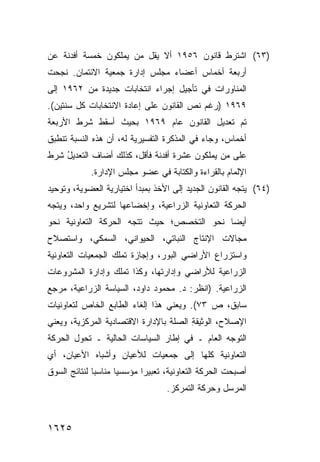 ‫)٣٦( ﺍﺸﺘﺭﻁ ﻗﺎﻨﻭﻥ ٦٥٩١ ﺃﻻ ﻴﻘل ﻤﻥ ﻴﻤﻠﻜﻭﻥ ﺨﻤﺴﺔ ﺃﻓﺩﻨﺔ ﻋﻥ‬
         ‫ﹶ‬
‫ﺃﺭﺒﻌﺔ ﺃﺨﻤﺎﺱ ﺃﻋﻀﺎﺀ ﻤﺠﻠﺱ ﺇﺩﺍﺭﺓ ﺠﻤﻌﻴﺔ ﺍﻻﺌﺘﻤﺎﻥ. ﻨﺠﺤﺕ‬
‫ﺍﻟﻤﻨﺎﻭﺭﺍﺕ ﻓﻲ ﺘﺄﺠﻴل ﺇﺠﺭﺍﺀ ﺍﻨﺘﺨﺎﺒﺎﺕ ﺠﺩﻴﺩﺓ ﻤﻥ ٢٦٩١ ﺇﻟﻰ‬
‫٩٦٩١ )ﺭﻏﻡ ﻨﺹ ﺍﻟﻘﺎﻨﻭﻥ ﻋﻠﻰ ﺇﻋﺎﺩﺓ ﺍﻻﻨﺘﺨﺎﺒﺎﺕ ﻜل ﺴﻨﺘﻴﻥ(.‬
‫ﺘﻡ ﺘﻌﺩﻴل ﺍﻟﻘﺎﻨﻭﻥ ﻋﺎﻡ ٩٦٩١ ﺒﺤﻴﺙ ﺃﺴﻘﻁ ﺸﺭﻁ ﺍﻷﺭﺒﻌﺔ‬
‫ﺃﺨﻤﺎﺱ، ﻭﺠﺎﺀ ﻓﻲ ﺍﻟﻤﺫﻜﺭﺓ ﺍﻟﺘﻔﺴﻴﺭﻴﺔ ﻟﻪ، ﺃﻥ ﻫﺫﻩ ﺍﻟﻨﺴﺒﺔ ﺘﻨﻁﺒﻕ‬
‫ﻋﻠﻰ ﻤﻥ ﻴﻤﻠﻜﻭﻥ ﻋﺸﺭﺓ ﺃﻓﺩﻨﺔ ﻓﺄﻗل، ﻜﺫﻟﻙ ﺃﻀﺎﻑ ﺍﻟﺘﻌﺩﻴل ﺸﺭﻁ‬
‫ﹶ‬   ‫ُ‬
             ‫ﺍﻹﻟﻤﺎﻡ ﺒﺎﻟﻘﺭﺍﺀﺓ ﻭﺍﻟﻜﺘﺎﺒﺔ ﻓﻲ ﻋﻀﻭ ﻤﺠﻠﺱ ﺍﻹﺩﺍﺭﺓ.‬
‫)٤٦( ﻴﺘﺠﻪ ﺍﻟﻘﺎﻨﻭﻥ ﺍﻟﺠﺩﻴﺩ ﺇﻟﻰ ﺍﻷﺨﺫ ﺒﻤﺒﺩﺃ ﺍﺨﺘﻴﺎﺭﻴﺔ ﺍﻟﻌﻀﻭﻴﺔ، ﻭﺘﻭﺤﻴﺩ‬
‫ﺍﻟﺤﺭﻜﺔ ﺍﻟﺘﻌﺎﻭﻨﻴﺔ ﺍﻟﺯﺭﺍﻋﻴﺔ، ﻭﺇﺨﻀﺎﻋﻬﺎ ﻟﺘﺸﺭﻴﻊ ﻭﺍﺤﺩ، ﻭﻴﺘﺠﻪ‬
‫ﺃﻴ ‪‬ﺎ ﻨﺤﻭ ﺍﻟﺘﺨﺼﺹ؛ ﺤﻴﺙ ﺘﺘﺠﻪ ﺍﻟﺤﺭﻜﺔ ﺍﻟﺘﻌﺎﻭﻨﻴﺔ ﻨﺤﻭ‬
                                           ‫ﻀ‬
‫ﻤﺠﺎﻻﺕ ﺍﻹﻨﺘﺎﺝ ﺍﻟﻨﺒﺎﺘﻲ، ﺍﻟﺤﻴﻭﺍﻨﻲ، ﺍﻟﺴﻤﻜﻲ، ﻭﺍﺴﺘﺼﻼﺡ‬
‫ﻭﺍﺴﺘﺯﺭﺍﻉ ﺍﻷﺭﺍﻀﻲ ﺍﻟﺒﻭﺭ، ﻭﺇﺠﺎﺯﺓ ﺘﻤﻠﻙ ﺍﻟﺠﻤﻌﻴﺎﺕ ﺍﻟﺘﻌﺎﻭﻨﻴﺔ‬
‫ﺍﻟﺯﺭﺍﻋﻴﺔ ﻟﻸﺭﺍﻀﻲ ﻭﺇﺩﺍﺭﺘﻬﺎ، ﻭﻜﺫﺍ ﺘﻤﻠﻙ ﻭﺇﺩﺍﺭﺓ ﺍﻟﻤﺸﺭﻭﻋﺎﺕ‬
‫ﺍﻟﺯﺭﺍﻋﻴﺔ. )ﺍﻨﻅﺭ: ﺩ. ﻤﺤﻤﻭﺩ ﺩﺍﻭﺩ، ﺍﻟﺴﻴﺎﺴﺔ ﺍﻟﺯﺭﺍﻋﻴﺔ، ﻤﺭﺠﻊ‬
‫ﺴﺎﺒﻕ، ﺹ ٣٧(. ﻭﻴﻌﻨﻲ ﻫﺫﺍ ﺇﻟﻐﺎﺀ ﺍﻟﻁﺎﺒﻊ ﺍﻟﺨﺎﺹ ﻟﺘﻌﺎﻭﻨﻴﺎﺕ‬
‫ﺍﻹﺼﻼﺡ، ﺍﻟﻭﺜﻴﻘﺔ ﺍﻟﺼﻠﺔ ﺒﺎﻹﺩﺍﺭﺓ ﺍﻻﻗﺘﺼﺎﺩﻴﺔ ﺍﻟﻤﺭﻜﺯﻴﺔ، ﻭﻴﻌﻨﻲ‬
                                        ‫ِ‬
‫ﺍﻟﺘﻭﺠﻪ ﺍﻟﻌﺎﻡ ـ ﻓﻲ ﺇﻁﺎﺭ ﺍﻟﺴﻴﺎﺴﺎﺕ ﺍﻟﺤﺎﻟﻴﺔ ـ ﺘﺤﻭل ﺍﻟﺤﺭﻜﺔ‬
‫ﺍﻟﺘﻌﺎﻭﻨﻴﺔ ﻜﻠﻬﺎ ﺇﻟﻰ ﺠﻤﻌﻴﺎﺕ ﻟﻸﻋﻴﺎﻥ ﻭﺃﺸﺒﺎﻩ ﺍﻷﻋﻴﺎﻥ، ﺃﻱ‬
‫ﺃﺼﺒﺤﺕ ﺍﻟﺤﺭﻜﺔ ﺍﻟﺘﻌﺎﻭﻨﻴﺔ، ﺘﻌﺒﻴ ‪‬ﺍ ﻤﺅﺴﺴ ‪‬ﺎ ‪‬ﻨﺎﺴ ‪‬ﺎ ﻟﻨﺘﺎﺌﺞ ﺍﻟﺴﻭﻕ‬
              ‫ﻴ ﻤ ﺒ‬           ‫ﺭ‬
                                    ‫ﺍﻟﻤﺭﺴل ﻭﺤﺭﻜﺔ ﺍﻟﺘﻤﺭﻜﺯ.‬



‫٥٢٦١‬
 