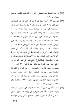 ‫)٥٦( ﺩ. ﻋﺒﺩ ﺍﻟﺒﺎﺴﻁ ﻋﺒﺩ ﺍﻟﻤﻌﻁﻲ ﻭﺁﺨﺭﻭﻥ، ﺍﻟﺘﺭﻜﻴﺏ ﺍﻟﻁﺒﻘﻲ، ﻤﺭﺠﻊ‬
                                           ‫ﺴﺎﺒﻕ، ﺹ ٧٩.‬
‫)٦٦( ﻓﻲ ﻋﺎﻡ ١٦٩١ ﻜﺎﻥ ﻋﺩﺩ ﺍﻟﺠﺭﺍﺭﺍﺕ ﺍﻟﺯﺭﺍﻋﻴﺔ ﻓﻲ ﻓﺌﺔ ﺍﻟﺤﻴﺎﺯﺍﺕ‬
‫ﺍﻟﺘﻲ ﺘﻘل ﻋﻥ ٥ ﺃﻓﺩﻨﺔ، ﻻ ﻴﺯﻴﺩ ﻋﻠﻰ ٧ % ﻤﻥ ﺠﻤﻠﺔ ﺍﻟﺠﺭﺍﺭﺍﺕ‬
‫ﺍﻟﻤﺴﺘﺨﺩﻤﺔ ﻓﻲ ﺍﻟﺯﺭﺍﻋﺔ، ﻭﻜﺎﻨﺕ ﺤﺼﺔ ﺍﻟﻔﺌﺔ ﻤﻥ ٥ ﺇﻟﻰ ٠٢‬
‫ﻓﺩﺍ ﹰﺎ ﺤﻭﺍﻟﻲ ٠٢ %، ﻭﺍﻟﻔﺌﺔ ﺃﻜﺜﺭ ﻤﻥ ٠٢ ﻓﺩﺍ ﹰﺎ، ﻜﺎﻨﺕ ﺤﺼﺘﻬﺎ‬
             ‫ﻨ‬                                    ‫ﻨ‬
‫٣٨ %. ﻨﻔﺱ ﺍﻻﺘﺠﺎﻩ ﻜﺎﻥ ﺴﺎﺭ ‪‬ﺎ ﻤﻊ ﺁﻻﺕ ﺍﻟﺭﻱ ﺍﻟﺜﺎﺒﺘﺔ؛ ﻓﺎﻟﻔﺌﺎﺕ‬
                              ‫ﻴ‬
‫ﺍﻟﺜﻼﺙ ﺍﻟﺴﺎﺒﻘﺔ، ﻜﺎﻨﺕ ﻨﺴﺒﺘﻬﺎ ٨١ % ﻭ٥٣ % ﻭ٧٤ % ﻋﻠﻰ‬
‫ﺍﻟﺘﻭﺍﻟﻲ )ﺍﻟﻨﺴﺏ ﻤﺤﺴﻭﺒﺔ ﻋﻥ ﺍﻟﺘﻌﺩﺍﺩ ﺍﻟﺯﺭﺍﻋﻲ ﻟﺴﻨﺔ ١٦٩١.‬
‫ﺍﻟﺠﺩﻭل ٤٥( ـ ﻭﺘﺸﻴﺭ ﺒﻴﺎﻨﺎﺕ ٩٦ % ٠٧٩١ ﺇﻟﻰ ﻨﻔﺱ‬
‫ﺍﻻﺘﺠﺎﻩ؛ ﻓﻌﺩﺩ ﺍﻟﺠﺭﺍﺭﺍﺕ ﺍﻟﻤﺴﺘﺨﺩﻤﺔ ﻓﻲ ﺍﻟﺯﺭﺍﻋﺔ، ﺯﺍﺩ ﺒﻨﺴﺒﺔ‬
‫٦٥ % ﻋﻥ ﺍﻟﻌﺩﺩ ﺍﻟﻤﻘﺎﺒل ﻋﺎﻡ ١٦٩١، ﻭﻴﻼﺤﻅ ﺃﻥ ﻤﺘﻭﺴﻁ ﻗﺩﺭﺓ‬
‫ﺍﻟﺠﺭﺍﺭ )ﺒﺎﻟﺤﺼﺎﻥ ﺍﻟﻤﻴﻜﺎﻨﻴﻜﻲ( ﺍﺭﺘﻔﻊ ﻜﺜﻴ ‪‬ﺍ ﻓﻲ ﻨﻔﺱ ﺍﻟﻔﺘﺭﺓ؛ ﺃﻱ‬
                   ‫ﺭ‬
‫ﺍﺭﺘﻔﻊ ﺠ ‪‬ﺍ ﻋﺩﺩ ﺍﻟﺠﺭﺍﺭﺍﺕ ﺫﺍﺕ ﺍﻟﻘﺩﺭﺓ )ﻤﻥ ٦٣ ﺇﻟﻰ ٠٠١‬
                                        ‫ﺩ‬
‫ﺤﺼﺎﻥ(، ﻭﻫﻲ ﺘﺘﻼﺀﻡ - ﺒﺎﻟﻀﺭﻭﺭﺓ - ﻤﻊ ﺍﻟﻤﺯﺍﺭﻉ ﺍﻟﻜﺒﻴﺭﺓ؛‬
‫ﺍﺴﺘﻔﺎﺩﺓ ﻤﻥ ﻭﻓﻭﺭﺍﺕ ﺍﻟﻨﻁﺎﻕ )ﺍﻨﻅﺭ ﺩ. ﻤﺤﻤﺩ ﻤﺤﻤﻭﺩ‬
                                     ‫ﹰ‬
‫ﻋﺒﺩ ﺍﻟﺭﺀﻭﻑ، ﻭﺤﻠﻤﻲ ﺴﻌﺩ: ﺍﻟﺘﻨﻤﻴﺔ ﺍﻟﺭﺃﺴﻴﺔ ﻓﻲ ﺝ. ﻡ. ﻉ،‬
‫)ﺍﻟﻘﺎﻫﺭﺓ: ﻤﻌﻬﺩ ﺍﻟﺘﺨﻁﻴﻁ ﺍﻟﻘﻭﻤﻲ، ﻴﻨﺎﻴﺭ ٣٧٩١( ﻤﺫﻜﺭﺓ ﺭﻗﻡ‬
                              ‫٩٢٠٨، ﺹ ﺹ ٨٤ ـ ٩٤.‬
‫)٧٦( ﺍﻟﺤﺩ ﺍﻷﻗﺼﻰ ﻟﻠﻤﺯﺭﻋﺔ ٠٠٠٥ ﻜﺘﻜﻭﺕ ﻓﻲ ﺍﻟﺩﻭﺭﺓ ﺍﻟﻭﺍﺤﺩﺓ،‬
‫ﻭﺘﻭﺠﻪ ﺍﻟﻤﺅﺴﺴﺔ ﺃﺼﺤﺎﺏ ﺍﻟﻤﺯﺍﺭﻉ ﺇﻟﻰ ﺯﻴﺎﺩﺓ ﻋﺩﺩ ﺍﻟﺩﻭﺭﺍﺕ ﻤﻥ‬
‫٤ ﻋﻠﻰ ٦ ﺃﻭ ٧ ﺴﻨﻭ ‪‬ﺎ. ﺍﻨﻅﺭ: "ﺼﻼﺡ ﻤﻬﺩﻱ ﺭﺌﻴﺱ ﻤﺅﺴﺴﺔ‬
                             ‫ﻴ‬

‫٦٢٦١‬
 