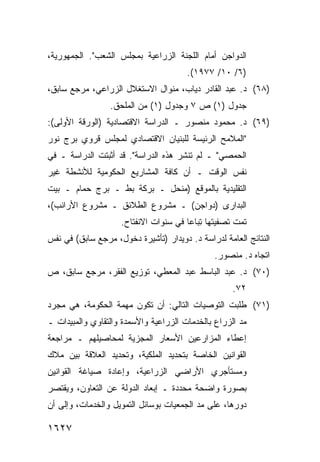 ‫ﺍﻟﺩﻭﺍﺠﻥ ﺃﻤﺎﻡ ﺍﻟﻠﺠﻨﺔ ﺍﻟﺯﺭﺍﻋﻴﺔ ﺒﻤﺠﻠﺱ ﺍﻟﺸﻌﺏ". ﺍﻟﺠﻤﻬﻭﺭﻴﺔ،‬
                                       ‫)٦/ ٠١/ ٧٧٩١(.‬
‫)٨٦( ﺩ. ﻋﺒﺩ ﺍﻟﻘﺎﺩﺭ ﺩﻴﺎﺏ، ﻤﻨﻭﺍل ﺍﻻﺴﺘﻐﻼل ﺍﻟﺯﺭﺍﻋﻲ، ﻤﺭﺠﻊ ﺴﺎﺒﻕ،‬
                 ‫ﺠﺩﻭل )١( ﺹ ٧ ﻭﺠﺩﻭل )١( ﻤﻥ ﺍﻟﻤﻠﺤﻕ.‬
‫)٩٦( ﺩ. ﻤﺤﻤﻭﺩ ﻤﻨﺼﻭﺭ ـ ﺍﻟﺩﺭﺍﺴﺔ ﺍﻻﻗﺘﺼﺎﺩﻴﺔ )ﺍﻟﻭﺭﻗﺔ ﺍﻷﻭﻟﻰ(:‬
‫"ﺍﻟﻤﻼﻤﺢ ﺍﻟﺭﺌﻴﺴﺔ ﻟﻠﺒﻨﻴﺎﻥ ﺍﻻﻗﺘﺼﺎﺩﻱ ﻟﻤﺠﻠﺱ ﻗﺭﻭﻱ ﺒﺭﺝ ﻨﻭﺭ‬
                                    ‫‪‬ﹸ‬
‫ﺍﻟﺤﻤﺼﻲ" ـ ﻟﻡ ﹸﻨﺸﺭ ﻫﺫﻩ ﺍﻟﺩﺭﺍﺴﺔ". ﻗﺩ ﺃﺜﺒﺘﺕ ﺍﻟﺩﺭﺍﺴﺔ ـ ﻓﻲ‬
                                       ‫ﺘ‬
‫ﻨﻔﺱ ﺍﻟﻭﻗﺕ ـ ﺃﻥ ﻜﺎﻓﺔ ﺍﻟﻤﺸﺎﺭﻴﻊ ﺍﻟﺤﻜﻭﻤﻴﺔ ﻟﻸﻨﺸﻁﺔ ﻏﻴﺭ‬
‫ﺍﻟﺘﻘﻠﻴﺩﻴﺔ ﺒﺎﻟﻤﻭﻗﻊ )ﻤﻨﺤل ـ ﺒﺭﻜﺔ ﺒﻁ ـ ﺒﺭﺝ ﺤﻤﺎﻡ ـ ﺒﻴﺕ‬
‫ﺍﻟﺒﺩﺍ ‪‬ﻯ )ﺩﻭﺍﺠﻥ( ـ ﻤﺸﺭﻭﻉ ﺍﻟﻁﻼﺌﻕ ـ ﻤﺸﺭﻭﻉ ﺍﻷﺭﺍﻨﺏ(،‬
                                         ‫ﺭ‬
                    ‫ﺘﻤﺕ ﺘﺼﻔﻴ ﹸﻬﺎ ﺘﺒﺎ ‪‬ﺎ ﻓﻲ ﺴﻨﻭﺍﺕ ﺍﻻﻨﻔﺘﺎﺡ.‬
                                       ‫ﺘ ِ ﻋ‬
‫ﺍﻟﻨﺘﺎﺌﺞ ﺍﻟﻌﺎﻤﺔ ﻟﺩﺭﺍﺴﺔ ﺩ. ﺩﻭﻴﺩﺍﺭ )ﺘﺄﺸﻴﺭﺓ ﺩﺨﻭل، ﻤﺭﺠﻊ ﺴﺎﺒﻕ( ﻓﻲ ﻨﻔﺱ‬
                                                        ‫‪‬‬
                                               ‫ﺍﺘﺠﺎﻩ ﺩ. ﻤﻨﺼﻭﺭ.‬
‫)٠٧( ﺩ. ﻋﺒﺩ ﺍﻟﺒﺎﺴﻁ ﻋﺒﺩ ﺍﻟﻤﻌﻁﻲ، ﺘﻭﺯﻴﻊ ﺍﻟﻔﻘﺭ، ﻤﺭﺠﻊ ﺴﺎﺒﻕ، ﺹ‬
                                                    ‫٢٧.‬
‫)١٧( ﻁﻠﺒﺕ ﺍﻟﺘﻭﺼﻴﺎﺕ ﺍﻟﺘﺎﻟﻲ: ﺃﻥ ﺘﻜﻭﻥ ﻤﻬﻤﺔ ﺍﻟﺤﻜﻭﻤﺔ، ﻫﻲ ﻤﺠﺭﺩ‬
‫ﻤﺩ ﺍﻟﺯﺭﺍﻉ ﺒﺎﻟﺨﺩﻤﺎﺕ ﺍﻟﺯﺭﺍﻋﻴﺔ ﻭﺍﻷﺴﻤﺩﺓ ﻭﺍﻟﺘﻘﺎﻭﻱ ﻭﺍﻟﻤﺒﻴﺩﺍﺕ ـ‬
‫ﺇﻋﻁﺎﺀ ﺍﻟﻤﺯﺍﺭﻋﻴﻥ ﺍﻷﺴﻌﺎﺭ ﺍﻟﻤﺠﺯﻴﺔ ﻟﻤﺤﺎﺼﻴﻠﻬﻡ ـ ﻤﺭﺍﺠﻌﺔ‬
‫ﺍﻟﻘﻭﺍﻨﻴﻥ ﺍﻟﺨﺎﺼﺔ ﺒﺘﺤﺩﻴﺩ ﺍﻟﻤﻠﻜﻴﺔ، ﻭﺘﺤﺩﻴﺩ ﺍﻟﻌﻼﻗﺔ ﺒﻴﻥ ﻤﻼﻙ‬
‫ﻭﻤﺴﺘﺄﺠﺭﻱ ﺍﻷﺭﺍﻀﻲ ﺍﻟﺯﺭﺍﻋﻴﺔ، ﻭﺇﻋﺎﺩﺓ ﺼﻴﺎﻏﺔ ﺍﻟﻘﻭﺍﻨﻴﻥ‬
‫ﺒﺼﻭﺭﺓ ﻭﺍﻀﺤﺔ ﻤﺤﺩﺩﺓ ـ ﺇﺒﻌﺎﺩ ﺍﻟﺩﻭﻟﺔ ﻋﻥ ﺍﻟﺘﻌﺎﻭﻥ، ﻭﻴﻘﺘﺼﺭ‬
‫ﺩﻭﺭﻫﺎ، ﻋﻠﻰ ﻤﺩ ﺍﻟﺠﻤﻌﻴﺎﺕ ﺒﻭﺴﺎﺌل ﺍﻟﺘﻤﻭﻴل ﻭﺍﻟﺨﺩﻤﺎﺕ، ﻭﺇﻟﻰ ﺃﻥ‬

‫٧٢٦١‬
 