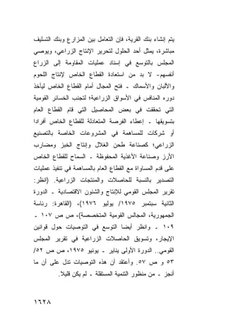 ‫ﻴﺘﻡ ﺇﻨﺸﺎﺀ ﺒﻨﻙ ﺍﻟﻘﺭﻴﺔ، ﻓﺈﻥ ﺍﻟﺘﻌﺎﻤل ﺒﻴﻥ ﺍﻟﻤﺯﺍﺭﻉ ﻭﺒﻨﻙ ﺍﻟﺘﺴﻠﻴﻑ‬
‫ﻤﺒﺎﺸﺭﺓ، ﻴﻤﺜل ﺃﺤﺩ ﺍﻟﺤﻠﻭل ﻟﺘﺤﺭﻴﺭ ﺍﻹﻨﺘﺎﺝ ﺍﻟﺯﺭﺍﻋﻲ، ﻭﻴﻭﺼﻲ‬
‫ﺍﻟﻤﺠﻠﺱ ﺒﺎﻟﺘﻭ ‪‬ﻊ ﻓﻲ ﺇﺴﻨﺎﺩ ﻋﻤﻠﻴﺎﺕ ﺍﻟﻤﻘﺎﻭﻤﺔ ﺇﻟﻰ ﺍﻟﺯﺭﺍﻉ‬
                                     ‫ﺴ‬
‫ﺃﻨﻔﺴﻬﻡ- ﻻ ﺒﺩ ﻤﻥ ﺍﺴﺘﻌﺎﺩﺓ ﺍﻟﻘﻁﺎﻉ ﺍﻟﺨﺎﺹ ﻹﻨﺘﺎﺝ ﺍﻟﻠﺤﻭﻡ‬
‫ﻭﺍﻷﻟﺒﺎﻥ ﻭﺍﻷﺴﻤﺎﻙ ـ ﻓﺘﺢ ﺍﻟﻤﺠﺎل ﺃﻤﺎﻡ ﺍﻟﻘﻁﺎﻉ ﺍﻟﺨﺎﺹ ﻟﻴﺄﺨﺫ‬
‫ﺩﻭﺭﻩ ﺍﻟﻤﻨﺎﻓﺱ ﻓﻲ ﺍﻷﺴﻭﺍﻕ ﺍﻟﺯﺭﺍﻋﻴﺔ؛ ﻟﺘﺠﻨﺏ ﺍﻟﺨﺴﺎﺌﺭ ﺍﻟﻘﻭﻤﻴﺔ‬
‫ﺍﻟﺘﻲ ﺘﺤﻘﻘﺕ ﻓﻲ ﺒﻌﺽ ﺍﻟﻤﺤﺎﺼﻴل ﺍﻟﺘﻲ ﻗﺎﻡ ﺍﻟﻘﻁﺎﻉ ﺍﻟﻌﺎﻡ‬
‫ﺒﺘﺴﻭﻴﻘﻬﺎ ـ ﺇﻋﻁﺎﺀ ﺍﻟﻔﺭﺼﺔ ﺍﻟﻤﺘﻌﺎﺩﻟﺔ ﻟﻠﻘﻁﺎﻉ ﺍﻟﺨﺎﺹ ﺃﻓﺭﺍ ‪‬ﺍ‬
 ‫ﺩ‬
‫ﺃﻭ ﺸﺭﻜﺎﺕ ﻟﻠﻤﺴﺎﻫﻤﺔ ﻓﻲ ﺍﻟﻤﺸﺭﻭﻋﺎﺕ ﺍﻟﺨﺎﺼﺔ ﺒﺎﻟﺘﺼﻨﻴﻊ‬
‫ﺍﻟﺯﺭﺍﻋﻲ؛ ﻜﺼﻨﺎﻋﺔ ﻁﺤﻥ ﺍﻟﻐﻼل ﻭﺇﻨﺘﺎﺝ ﺍﻟﺨﺒﺯ ﻭﻤﻀﺎﺭﺏ‬
‫ﺍﻷﺭﺯ ﻭﺼﻨﺎﻋﺔ ﺍﻷﻏﺫﻴﺔ ﺍﻟﻤﺤﻔﻭﻅﺔ ـ ﺍﻟﺴﻤﺎﺡ ﻟﻠﻘﻁﺎﻉ ﺍﻟﺨﺎﺹ‬
‫ﻋﻠﻰ ﻗﺩﻡ ﺍﻟﻤﺴﺎﻭﺍﺓ ﻤﻊ ﺍﻟﻘﻁﺎﻉ ﺍﻟﻌﺎﻡ ﺒﺎﻟﻤﺴﺎﻫﻤﺔ ﻓﻲ ﺘﻨﻔﻴﺫ ﻋﻤﻠﻴﺎﺕ‬
‫ﺍﻟﺘﺼﺩﻴﺭ ﺒﺎﻟﻨﺴﺒﺔ ﻟﻠﺤﺎﺼﻼﺕ ﻭﺍﻟﻤﻨﺘﺠﺎﺕ ﺍﻟﺯﺭﺍﻋﻴﺔ. )ﺍﻨﻅﺭ:‬
‫ﺘﻘﺭﻴﺭ ﺍﻟﻤﺠﻠﺱ ﺍﻟﻘﻭﻤﻲ ﻟﻺﻨﺘﺎﺝ ﻭﺍﻟﺸﺌﻭﻥ ﺍﻻﻗﺘﺼﺎﺩﻴﺔ ـ ﺍﻟﺩﻭﺭﺓ‬
‫ﺍﻟﺜﺎﻨﻴﺔ ﺴﺒﺘﻤﺒﺭ ٥٧٩١/ ﻴﻭﻟﻴﻭ ٦٧٩١(، )ﺍﻟﻘﺎﻫﺭﺓ: ﺭﺌﺎﺴﺔ‬
‫ﺍﻟﺠﻤﻬﻭﺭﻴﺔ، ﺍﻟﻤﺠﺎﻟﺱ ﺍﻟﻘﻭﻤﻴﺔ ﺍﻟﻤﺘﺨﺼﺼﺔ(، ﺹ ﺹ ٧٠١ ـ‬
‫٩٠١ ـ ﻭﺍﻨﻅﺭ ﺃﻴ ‪‬ﺎ ﺍﻟﺘﻭﺴﻊ ﻓﻲ ﺍﻟﺘﻭﺼﻴﺎﺕ ﺤﻭل ﻗﻭﺍﻨﻴﻥ‬
                               ‫ﻀ‬
‫ﺍﻹﻴﺠﺎﺭ، ﻭﺘﺴﻭﻴﻕ ﺍﻟﺤﺎﺼﻼﺕ ﺍﻟﺯﺭﺍﻋﻴﺔ ﻓﻲ ﺘﻘﺭﻴﺭ ﺍﻟﻤﺠﻠﺱ‬
‫ﺍﻟﻘﻭﻤﻲ.. ﺍﻟﺩﻭﺭﺓ ﺍﻷﻭﹶﻰ ﻴﻨﺎﻴﺭ ـ ﻴﻭﻨﻴﻭ ٥٧٩١، ﺹ ﺹ ٢٥/‬
                             ‫ﻟ‬
‫٣٥ ﻭ ﺹ ٧٥. ﻭﺃﻋﺘﻘﺩ ﺃﻥ ﻫﺫﻩ ﺍﻟﺘﻭﺼﻴﺎﺕ ﺘﺩل ﻋﻠﻰ ﺃﻥ ﻤﺎ‬
                           ‫‪‬‬
          ‫ﺃﻨﺠﺯ ـ ﻤﻥ ﻤﻨﻅﻭﺭ ﺍﻟﺘﻨﻤﻴﺔ ﺍﻟﻤﺴﺘﻘﻠﺔ ـ ﻟﻡ ﻴﻜﻥ ﻗﻠﻴﻼ.‬
           ‫ﹰ‬



‫٨٢٦١‬
 