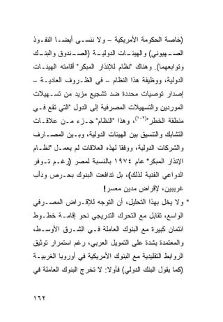 ‫)ﺨﺎﺼﺔ ﺍﻟﺤﻜﻭﻤﺔ ﺍﻷﻤﺭﻴﻜﻴﺔ – ﻭﻻ ﻨﻨﺴـﻰ ﺃﻴ ‪‬ـﺎ ﺍﻟﻨﻔـﻭﺫ‬
          ‫ﻀ‬
‫ـﻙ‬
 ‫ـﺔ ) ـﻨﺩﻭﻕ ﻭﺍﻟﺒﻨـ‬
            ‫ـﺎﺕ ﺍﻟﺩﻭﻟﻴـ ﺍﻟﺼـ‬
                           ‫ـﻬﻴﻭﻨﻲ( ﻭﺍﻟﻬﻴﺌـ‬
                                         ‫ﺍﻟﺼـ‬
‫ﻭﺘﻭﺍﺒﻌﻬﻤﺎ(. ﻭﻫﻨﺎﻙ "ﻨﻅﺎﻡ ﻟﻺﻨﺫﺍﺭ ﺍﻟﻤﺒﻜﺭ" ﺃﻗﺎﻤﺘﻪ ﺍﻟﻬﻴﺌـﺎﺕ‬
‫ﺍﻟﺩﻭﻟﻴﺔ، ﻭﻭﻅﻴﻔﺔ ﻫﺫﺍ ﺍﻟﻨﻅﺎﻡ – ﻓﻲ ﺍﻟﻅـﺭﻭﻑ ﺍﻟﻌﺎﺩﻴـﺔ –‬
‫ﺇﺼﺩﺍﺭ ﺘﻭﺼﻴﺎﺕ ﻤﺤﺩﺩﺓ ﻀﺩ ﺘﺸﺠﻴﻊ ﻤﺯﻴﺩ ﻤﻥ ﺘﺴـﻬﻴﻼﺕ‬
‫ﺍﻟﻤﻭﺭﺩﻴﻥ ﻭﺍﻟﺘﺴﻬﻴﻼﺕ ﺍﻟﻤﺼﺭﻓﻴﺔ ﺇﻟﻰ ﺍﻟﺩﻭل "ﺍﻟﺘﻲ ﺘﻘﻊ ﻓـﻲ‬
‫ﻤﻨﻁﻘﺔ ﺍﻟﺨﻁﺭ")٢٠١(، ﻭﻫﺫﺍ "ﺍﻟﻨﻅﺎﻡ" ﺠـﺯﺀ ﻤـﻥ ﻋﻼﻗـﺎﺕ‬
‫ﺍﻟﺘﺸﺎﺒﻙ ﻭﺍﻟﺘﻨﺴﻴﻕ ﺒﻴﻥ ﺍﻟﻬﻴﺌﺎﺕ ﺍﻟﺩﻭﻟﻴﺔ، ﻭﺒـﻴﻥ ﺍﻟﻤﺼـﺎﺭﻑ‬
‫ﻭﺍﻟﺸﺭﻜﺎﺕ ﺍﻟﺩﻭﻟﻴﺔ، ﻭﻭﻓ ﹰﺎ ﻟﻬﺫﻩ ﺍﻟﻌﻼﻗﺎﺕ ﻟﻡ ﻴﻌﻤـل "ﻨﻅـﺎﻡ‬
                              ‫ﻘ‬
‫ﺍﻹﻨﺫﺍﺭ ﺍﻟﻤﺒﻜﺭ" ﻋﺎﻡ ٤٧٩١ ﺒﺎﻟﻨﺴﺒﺔ ﻟﻤﺼﺭ )ﺭﻏـﻡ ﺘـﻭﻓﺭ‬
‫ﺍﻟﺩﻭﺍﻋﻲ ﺍﻟﻔﻨﻴﺔ ﻟﺫﻟﻙ(، ﺒل ﺘﺩﺍﻓﻌﺕ ﺍﻟﺒﻨﻭﻙ ﺒﺤـﺭﺹ ﻭﺩَﺏ‬
 ‫ﺃ‬
                         ‫ﻏﺭﻴﺒﻴﻥ، ﻹﻗﺭﺍﺽ ﻤﺩﻴﻥ ﻤﻌﺴﺭ!‬
‫* ﻭﻻ ‪‬ﺨل ﺒﻬﺫﺍ ﺍﻟﺘﺤﻠﻴل، ﺃﻥ ﺍﻟﺘﻭﺠﻪ ﻟﻺﻗـﺭﺍﺽ ﺍﻟﻤﺼـﺭﻓﻲ‬
                                           ‫ﻴ‬
‫ﺍﻟﻭﺍﺴﻊ، ﺘﻘﺎﺒل ﻤﻊ ﺍﻟﺘﺤﺭﻙ ﺍﻟﺘﺩﺭﻴﺠﻲ ﻨﺤﻭ ﺇﻗﺎﻤـﺔ ﺨﻁـﻭﻁ‬
‫ﺍﺌﺘﻤﺎﻥ ﻜﺒﻴﺭﺓ ﻤﻊ ﺍﻟﺒﻨﻭﻙ ﺍﻟﻌﺎﻤﻠﺔ ﻓـﻲ ﺍﻟﺸـﺭﻕ ﺍﻷﻭﺴـﻁ،‬
‫ﻭﺍﻟﻤﻌﺘﻤﺩﺓ ﺒﺸﺩﺓ ﻋﻠﻰ ﺍﻟﺘﻤﻭﻴل ﺍﻟﻌﺭﺒﻲ، ﺭﻏﻡ ﺍﺴﺘﻤﺭﺍﺭ ﺘﻭﺜﻴﻕ‬
‫ﺍﻟﺭﻭﺍﺒﻁ ﺍﻟﺘﻘﻠﻴﺩﻴﺔ ﻤﻊ ﺍﻟﺒﻨﻭﻙ ﺍﻷﻤﺭﻴﻜﻴﺔ ﻓﻲ ﺃﻭﺭﻭﺒﺎ ﺍﻟﻐﺭﺒﻴـﺔ‬
‫)ﻜﻤﺎ ﻴﻘﻭل ﺍﻟﺒﻨﻙ ﺍﻟﺩﻭﻟﻲ( ﻓﺄﻭﻻ: ﻻ ﺘﺨﺭﺝ ﺍﻟﺒﻨﻭﻙ ﺍﻟﻌﺎﻤﻠﺔ ﻓﻲ‬
                          ‫ﹰ‬


‫٢٦١‬
 