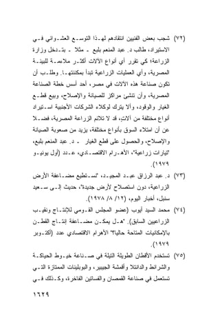 ‫)٢٧( ﺸﺠﺏ ﺒﻌﺽ ﺍﻟﻔﻨﻴﻴﻥ ﺍﻨﺘﻘﺎﺩﻫﻡ ﻟﻬـﺫﺍ ﺍﻟﺘﻭﺴـﻊ ﺍﻟﻌﺸـﻭﺍﺌﻲ ﻓـﻲ‬
                                             ‫‪‬‬
‫ﺍﻻﺴﺘﻴﺭﺍﺩ، ﻁﺎﻟﺏ ﺩ. ﻋﺒﺩ ﺍﻟﻤﻨﻌﻡ ﺒﻠﺒﻊ ـ ﻤﺜﻼ ـ ﺒﺘـﺩﺨل ﻭﺯﺍﺭﺓ‬
               ‫ﹰ‬
‫ﺍﻟﺯﺭﺍﻋﺔ؛ ﻜﻲ ﺘﻘﺭﺭ ﺃﻱ ﺃﻨﻭﺍﻉ ﺍﻵﻻﺕ ﺃﻜﺜـﺭ ﻤﻼﺀﻤـﺔ ﻟﻠﺒﻴﺌـﺔ‬
               ‫‪‬‬                ‫‪‬‬
‫ﺍﻟﻤﺼﺭﻴﺔ، ﻭﺃﻱ ﺍﻟﻌﻤﻠﻴﺎﺕ ﺍﻟﺯﺭﺍﻋﻴﺔ ﺘﺒﺩﺃ ﺒﻤﻜﻨ ﹶﺘﻬـﺎ. ﻭﻁﻠـﺏ ﺃﻥ‬
              ‫ﹶﻨ‬
‫ﺘﻜﻭﻥ ﺼﻨﺎﻋﺔ ﻫﺫﻩ ﺍﻵﻻﺕ ﻓﻲ ﻤﺼﺭ، ﺃﺤﺩ ﺃﺴﺱ ﺨﻁﺔ ﺍﻟﺼﻨﺎﻋﺔ‬
                ‫‪‬‬
‫ﺍﻟﻤﺼﺭﻴﺔ، ﻭﺃﻥ ﹸﻨ ِﺊ ﻤﺭﺍﻜﺯ ﻟﻠﺼﻴﺎﻨﺔ ﻭﺍﻹﺼﻼﺡ، ﻭﺒﻴﻊ ﻗﻁـﻊ‬
                          ‫‪‬‬      ‫ﺘﺸ‬
‫ﺍﻟﻐﻴﺎﺭ ﻭﺍﻟﻭﻗﻭﺩ، ﻭﺃﻻ ‪‬ﺘﺭﻙ ﻟﻭﻜﻼﺀ ﺍﻟﺸﺭﻜﺎﺕ ﺍﻷﺠﻨﺒﻴﺔ ﺍﺴـﺘﻴﺭﺍﺩ‬
‫‪‬‬                                 ‫ﻴ‬
‫ﺃﻨﻭﺍﻉ ﻤﺨﺘﻠﻔﺔ ﻤﻥ ﺁﻻ ٍ، ﻗﺩ ﻻ ﺘﻼﺌﻡ ﺍﻟﺯﺭﺍﻋﺔ ﺍﻟﻤﺼﺭﻴﺔ، ﻓﻀـﻼ‬
‫ﹰ‬                                ‫ﺕ‬
‫ﻋﻥ ﺃﻥ ﺍﻤﺘﻼﺀ ﺍﻟﺴﻭﻕ ﺒﺄﻨﻭﺍﻉ ﻤﺨﺘﻠﻔﺔ، ﻴﺯﻴﺩ ﻤﻥ ﺼﻌﻭﺒﺔ ﺍﻟﺼﻴﺎﻨﺔ‬
‫ﻭﺍﻹﺼﻼﺡ، ﻭﺍﻟﺤﺼﻭل ﻋﻠﻰ ﻗﻁﻊ ﺍﻟﻐﻴﺎﺭ ـ ﺩ. ﻋﺒﺩ ﺍﻟﻤﻨﻌﻡ ﺒﻠﺒﻊ،‬
‫"ﺘﻴﺎﺭﺍﺕ ﺯﺭﺍﻋﻴﺔ"، ﺍﻷﻫـﺭﺍﻡ ﺍﻻﻗﺘﺼـﺎﺩﻱ، ﻋـﺩﺩ )ﺃﻭل ﻴﻭﻨﻴـﻭ‬
                                                   ‫٩٧٩١(.‬
‫)٣٧( ﺩ. ﻋﺒﺩ ﺍﻟﺭﺯﺍﻕ ﻋﺒـﺩ ﺍﻟﻤﺠﻴـﺩ، "ﻨﺴـﺘﻁﻴﻊ ﻤﻀـﺎﻋﻔﺔ ﺍﻷﺭﺽ‬
     ‫ﹶ‬
‫ﺍﻟﺯﺭﺍﻋﻴﺔ، ﺩﻭﻥ ﺍﺴﺘﺼﻼﺡ ﻷﺭﺽ ﺠﺩﻴﺩﺓ"، ﺤﺩﻴﺙ ﺇﻟـﻰ ﺴـﻌﻴﺩ‬
                       ‫ﺴﻨﺒل، ﺃﺨﺒﺎﺭ ﺍﻟﻴﻭﻡ، )٢١/ ٨/ ٨٧٩١(.‬
‫)٤٧( ﻤﺤﻤﺩ ﺍﻟﺴﻴﺩ ﺃﻴﻭﺏ )ﻋﻀﻭ ﺍﻟﻤﺠﻠﺱ ﺍﻟﻘـﻭﻤﻲ ﻟﻺﻨﺘـﺎﺝ ﻭﻨﻘﻴـﺏ‬
‫ﺍﻟﺯﺭﺍﻋﻴﻴﻥ ﺍﻟﺴﺎﺒﻕ(. "ﻫـل ﻴﻤﻜـﻥ ﻤﻀـﺎﻋﻔﺔ ﺇﻨﺘـﺎﺝ ﺍﻟﻘﻁـﻥ‬
              ‫ﹸ‬
‫ﺒﺎﻹﻤﻜﺎﻨﻴﺎﺕ ﺍﻟﻤﺘﺎﺤﺔ ﺤﺎﻟ ‪‬ﺎ؟" ﺍﻷﻫﺭﺍﻡ ﺍﻻﻗﺘﺼﺎﺩﻱ ﻋﺩﺩ )ﺃﻜﺘـﻭﺒﺭ‬
                                ‫ﻴ‬
                                                   ‫٩٧٩١(.‬
‫)٥٧( ﹸﺴﺘﺨﺩﻡ ﺍﻷﻗﻁﺎﻥ ﺍﻟﻁﻭﻴﻠﺔ ﺍﻟﺘﻴﻠﺔ ﻓﻲ ﺼـﻨﺎﻋﺔ ﺨﻴـﻭﻁ ﺍﻟﺤﻴﺎﻜـﺔ‬
                                        ‫‪‬‬      ‫‪‬‬    ‫ﺘ‬
‫ﻭﺍﻟﺸﺭﺍﺌﻁ ﻭﺍﻟﺩﺍﻨﺘﻼ ﻭﺃﻗﻤﺸﺔ ﺍﻟﺠﻴﺒﻴﺭ، ﻭﺍﻟﺒﻭﺒﻠﻴﻨﺎﺕ ﺍﻟﻤﻤﺘﺎﺯﺓ ﺍﻟﺘـﻲ‬
‫ﹸﺴﺘﻌﻤل ﻓﻲ ﺼﻨﺎﻋﺔ ﺍﻟﻘﻤﺼﺎﻥ ﻭﺍﻟﻔﺴﺎﺘﻴﻥ ﺍﻟﻔﺎﺨﺭﺓ، ﻭﻜـﺫﻟﻙ ﻓـﻲ‬
                                                    ‫ﺘ‬

‫٩٢٦١‬
 