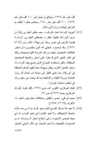 ‫ﺃﻟﻑ ﻁﻥ ﻋﺎﻡ ٨٧٩١، ﻭ ‪‬ﺘﻭﻗﻊ ﺃﻥ ﻴﺼل ﺇﻟﻰ ٠٠١ ﺃﻟﻑ ﻁﻥ ﻋﺎﻡ‬
                              ‫ﻴ‬
‫٩٧٩١، ٠٠٢ ﺃﻟﻑ ﻁﻥ ﻋﺎﻡ ٠٨٩١. ‪‬ﺴﺘﺨﺩﻡ ﺤﺎﻟ ‪‬ـﺎ ﻹﻁﻌـﺎﻡ‬
         ‫ﻴ‬          ‫ﻴ‬
                           ‫ﺍﻟﺩﻭﺍﺠﻥ )ﺒﻴﺎﻨﺎﺕ ﻭﺯﺍﺭﺓ ﺍﻟﺯﺭﺍﻋﺔ(.‬
‫)١٨( ُﺠ ِﻴﺕ ﺍﻟﺩﺭﺍﺴﺔ ﺘﺤﺕ ﺇﺸﺭﺍﻑ ﺩ. ﻤﺼـﻁﻔﻰ ﺍﻟﺠﺒﻠـﻲ )ﻭﻜـﺎﻥ‬
                                   ‫ﹸ‬         ‫ﺃ ﺭ‬
‫ﻭﺯﻴ ‪‬ﺍ ﻟﻠﺯﺭﺍﻋﺔ ﻭﻗﺘﻬﺎ(. ﺍﻨﻅﺭ ﺩ. ﻤﺼﻁﻔﻰ ﺍﻟﺠﺒﻠـﻲ، "ﺩﺭﺍﺴـﺔ‬
                                                ‫ﺭ‬
‫ﻗﻀﻴﺔ ﺍﻷﺭﺽ ﻓﻲ ﻤﺼﺭ ﻭﻤﺎﺫﺍ ﺘﺯﺭﻋﻬﺎ؟"، ﺍﻷﻫـﺭﺍﻡ، )٢/ ٣/‬
‫٦٧٩١(. ﻭﻗﺩ ﺃﻭﻀﺢ ﺩ. ﺍﻟﺠﺒﻠﻲ ﺃﻨﻪ "ﻟﻴﺱ ﺒﺎﻟﻀﺭﻭﺭﺓ ﺃﻥ ﺘﺴﺘﻤﺭ‬
‫ﺍﻟﻌﻼﻗﺎﺕ ﺍﻟ ‪‬ﺘﺤ ‪‬ل ﻋﻠﻴﻬﺎ ﻤﻥ ﻫﺫﻩ ﺍﻟﺩﺭﺍﺴﺔ ﻜﻠﻬﺎ ﺼﺤﻴﺤﺔ، ﻭﺫﻟﻙ‬
                                       ‫ﻤ ‪‬ﺼ‬
‫ﻓﻲ ﺇﻁﺎﺭ ﺍﻟﺘﻐﻴﻴﺭ ﺍﻟﺫﻱ ﻗﺩ ﻴﻁﺭﺃ ﻋﻠﻰ ﺃﺴﻌﺎﺭ ﻭﺇﻨﺘﺎﺠﻴﺔ ﺍﻟﻤﺤﺎﺼﻴل‬
‫ﺍﻟﻤﺨﺘﻠﻔﺔ، ﻭﻟﻜﻥ ﺒﺎﺴﺘﺨﺩﺍﻡ ﺍﻟﻨﻤﻭﺫﺝ ﺍﻟﺫﻱ ﻭﻀﻊ ﺒﻬﺫﻩ ﺍﻟﺩﺭﺍﺴـﺔ،‬
‫ﻭﻋﻤل ﺍﻟﺘﻌﺩﻴل ﺍﻟﻼﺯﻡ، ﻴﻤﻜﻥ ﺒﺴﻬﻭﻟﺔ ﺇﻋﺎﺩﺓ ﺘﻘﻴﻴﻡ ﺍﻟﺒﺩﺍﺌل ﺍﻟﻤﺨﺘﻠﻔﺔ‬
‫ﻓﻲ ﺃﻱ ﻭﻗﺕ، ﻤﻤﺎ ﻴﻌﻨﻲ ﺍﻟﻨﻅﺭ ﺇﻟﻰ ﺴﻴﺎﺴﺔ ﺍﺴـﺘﺨﺩﺍﻡ ﺍﻟﻤـﻭﺍﺭﺩ‬
‫ﺍﻟﻤﺘﺎﺤﺔ ﺒﻤﺭﻭﻨﺔ ﻜﺎﻓﻴﺔ، ﻭﺍﻻﺴﺘﻔﺎﺩﺓ ﺒﻤﺎ ﻗﺩ ﻴﺤﺩﺙ ﻤﻥ ﻤﺘﻐﻴـﺭﺍﺕ‬
                                 ‫ﻓﻲ ﺘﻌﻅﻴﻡ ﺍﺴﺘﺨﺩﺍﻡ ﺍﻟﻤﻭﺍﺭﺩ".‬
‫)٢٨( ﺍﻟﺒﻨﻙ ﺍﻟﻤﺭﻜﺯﻱ، ﺍﻟﺘﻘﺭﻴﺭ ﺍﻟﺴـﻨﻭﻱ ٨٧٩١، )ﺍﻟﻘـﺎﻫﺭﺓ: ﺍﻟﺒﻨـﻙ‬
                          ‫ﺍﻟﻤﺭﻜﺯﻱ، ﻴﻭﻨﻴﻪ ٩٧٩١(، ﺹ ٩٢.‬
‫)٣٨( ﻤﺤﻤﺩ ﻓﺭﻏﻠﻲ، "ﻤﺼﺭ ﻭﺍﻟﻘﻁﻥ ﻭﻤﺸﻜﻼﺕ ﺘﺨﻔـﻴﺽ ﺇﻨﺘﺎﺠـﻪ"،‬
                                 ‫ﺍﻷﻫﺭﺍﻡ، )٩/ ٢١/ ٥٧٩١(.‬
‫)٤٨( ﻻ ﻨﻌﻴﺩ ﻫﻨﺎ ﻤﺴﺎﺌل ﺍﻟﺘﻭﺴﻊ ﺍﻟﻌﺎﻡ ﻭﻏﻴﺭ ﺍﻟﺭﺸـﻴﺩ ﻓـﻲ ﻤﻌـﺩﻻﺕ‬
‫ﻭﺃﻨﻤﺎﻁ ﺍﻻﺴﺘﻬﻼﻙ، ﻭﻻ ﺘﻌﻴﺩ ﺍﻹﺸﺎﺭﺓ ﺇﻟﻰ ﺘﺒﺩﻴﺩ ﺍﻟﻤﻭﺍﺭﺩ ﺍﻟـﺫﻱ‬
‫ﺴﺒﺒﺘﻪ ﻓﻭﻀﻰ ﺍﻻﺴﺘﻴﺭﺍﺩ، ﻭﺇﻟﻰ ﺍﺭﺘﻔﺎﻉ ﺃﺴﻌﺎﺭ ﺍﻟـﻭﺍﺭﺩﺍﺕ ﻋـﻥ‬
‫ﺍﻟﻤﺴﺘﻭﻴﺎﺕ ﺍﻟﻁﺒﻴﻌﻴﺔ، ﻭﻻ ﻨﻌﻴﺩ ﺍﻟﺤﺩﻴﺙ ﻋﻥ ﺍﻷﺜﺭ ﺍﻟﺴﻠﺒﻲ ﻻﻨﺤﻴﺎﺯ‬

‫١٣٦١‬
 