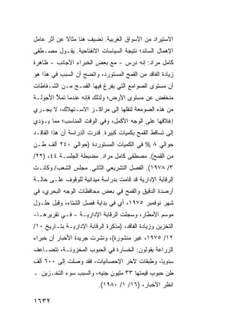 ‫ﺍﻻﺴﺘﻴﺭﺍﺩ ﻤﻥ ﺍﻷﺴﻭﺍﻕ ﺍﻟﻐﺭﺒﻴﺔ. ﻨﻀﻴﻑ ﻫﻨﺎ ﻤﺜﺎﻻ ﻋﻥ ﺃﺜﺭ ﻋﺎﻤل‬
            ‫ﹰ‬
‫ﺍﻹﻫﻤﺎل ﺍﻟﺴﺎﺌﺩ؛ ﻨﺘﻴﺠﺔ ﺍﻟﺴﻴﺎﺴﺎﺕ ﺍﻻﻨﻔﺘﺎﺤﻴﺔ. ﻴﻘـﻭل ﻤﺼـﻁﻔﻰ‬
‫ﻜﺎﻤل ﻤﺭﺍﺩ: ﺇﻨﻪ ﺩﺭﺱ - ﻤﻊ ﺒﻌﺽ ﺍﻟﺨﺒﺭﺍﺀ ﺍﻷﺠﺎﻨﺏ - ﻅﺎﻫﺭﺓ‬
‫ﺯﻴﺎﺩﺓ ﺍﻟﻔﺎﻗﺩ ﻤﻥ ﺍﻟﻘﻤﺢ ﺍﻟﻤﺴﺘﻭﺭﺩ، ﻭﺍﺘﻀﺢ ﺃﻥ ﺍﻟﺴﺒﺏ ﻓﻲ ﻫﺫﺍ ﻫﻭ‬
‫ﺃﻥ ﻤﺴﺘﻭﻯ ﺍﻟﺼﻭﺍﻤﻊ ﺍﻟﺘﻲ ﻴﻔﺭﻍ ﻓﻴﻬﺎ ﺍﻟﻘﻤـﺢ ﻤـﻥ ﺍﻟﺸـﻔﺎﻁﺎﺕ‬
‫ﻤﻨﺨﻔﺽ ﻋﻥ ﻤﺴﺘﻭﻯ ﺍﻷﺭﺽ؛ ﻭﻟﺫﻟﻙ ﻓﺈﻨﻪ ﻋﻨﺩﻤﺎ ﹸﻤﻸ ﺍﻷﺠﻭﻟـﺔ‬
        ‫ﺘ ُ‬
‫ﻤﻥ ﻫﺫﻩ ﺍﻟﺼﻭﻤﻌﺔ ﻟﻨﻘﻠﻬﺎ ﺇﻟﻰ ﻤﺭﺍﻜـﺯ ﺍﻻﺴـﺘﻬﻼﻙ، ﻻ ﻴﺠـﺭﻱ‬
‫ﺇﻏﻼﻗﻬﺎ ﻋﻠﻰ ﺍﻟﻭﺠﻪ ﺍﻷﻜﻤل، ﻭﻓﻲ ﺍﻟﻭﻗﺕ ﺍﻟﻤﻨﺎﺴﺏ؛ ﻤﻤﺎ ﻴـﺅﺩﻱ‬
‫ﺇﻟﻰ ﺘﺴﺎﻗﻁ ﺍﻟﻘﻤﺢ ﺒﻜﻤﻴﺎﺕ ﻜﺒﻴﺭﺓ. ﻗﺩﺭﺕ ﺍﻟﺩﺭﺍﺴﺔ ﺃﻥ ﻫﺫﺍ ﺍﻟﻔﺎﻗـﺩ‬
‫ﺤﻭﺍﻟﻲ ٨ % ﻓﻲ ﺍﻟﻜﻤﻴﺎﺕ ﺍﻟﻤﺴﺘﻭﺭﺩﺓ )ﺤﻭﺍﻟﻲ ٠٤٢ ﺃﻟﻑ ﻁـﻥ‬
‫ﻤﻥ ﺍﻟﻘﻤﺢ(. ﻤﺼﻁﻔﻰ ﻜﺎﻤل ﻤﺭﺍﺩ. ﻤﻀﺒﻁﺔ ﺍﻟﺠﻠﺴـﺔ ٤٤، )٢٢/‬
‫٣/ ٨٧٩١(. ﺍﻟﻔﺼل ﺍﻟﺘﺸﺭﻴﻌﻲ ﺍﻟﺜﺎﻨﻲ. ﻤﺠﻠﺱ ﺍﻟﺸﻌﺏ/ ﻭﻜﺎﻨـﺕ‬
‫ﺍﻟﺭﻗﺎﺒﺔ ﺍﻹﺩﺍﺭﻴﺔ ﻗﺩ ﻗﺎﻤﺕ ﺒﺩﺭﺍﺴﺔ ﻤﻴﺩﺍﻨﻴﺔ ﻟﻠﻭﻗﻭﻑ ﻋﻠـﻰ ﺤﺎﻟـﺔ‬
‫ﺃﺭﺼﺩﺓ ﺍﻟﺩﻗﻴﻕ ﻭﺍﻟﻘﻤﺢ ﻓﻲ ﺒﻌﺽ ﻤﺤﺎﻓﻅﺎﺕ ﺍﻟﻭﺠﻪ ﺍﻟﺒﺤﺭﻱ، ﻓﻲ‬
‫ﺸﻬﺭ ﻨﻭﻓﻤﺒﺭ ٥٧٩١، ﺃﻱ ﻓﻲ ﺒﺩﺍﻴﺔ ﻓﺼل ﺍﻟﺸﺘﺎﺀ، ﻭﻗﺒل ﺤﻠـﻭل‬
‫ﻤﻭﺴﻡ ﺍﻷﻤﻁﺎﺭ، ﻭﺴﺠﻠﺕ ﺍﻟﺭﻗﺎﺒﺔ ﺍﻹﺩﺍﺭﻴـﺔ - ﻓـﻲ ﺘﻘﺭﻴﺭﻫـﺎ-‬
‫ﺍﻟﺘﺨﺯﻴﻥ ﻭﺯﻴﺎﺩﺓ ﺍﻟﻔﺎﻗﺩ، )ﻤﺫﻜﺭﺓ ﺍﻟﺭﻗﺎﺒﺔ ﺍﻹﺩﺍﺭﻴـﺔ ﺒﺘـﺎﺭﻴﺦ ٠١/‬
                                                   ‫‪‬‬
‫٢١/ ٥٧٩١، ﻏﻴﺭ ﻤﻨﺸﻭﺭﺓ(، ﻭﻨﺸﺭﺕ ﺠﺭﻴﺩﺓ ﺍﻷﺨﺒﺎﺭ ﺃﻥ ﺨﺒﺭﺍﺀ‬
‫ﺍﻟﺯﺭﺍﻋﺔ ﻴﻘﻭﻟﻭﻥ: ﺍﻟﺨﺴﺎﺭﺓ ﻓﻲ ﺍﻟﺤﺒﻭﺏ ﺍﻟﻤﺨﺯﻭﻨـﺔ، ﺘﺘﻀـﺎﻋﻑ‬
‫ﺴﻨﻭ ‪‬ﺎ، ﻭﻁﺒﻘﺎﺕ ﻵﺨﺭ ﺍﻹﺤﺼﺎﺌﻴﺎﺕ، ﻓﻘﺩ ﻭﺼﻠﺕ ﺇﻟﻰ ٠٠٦ ﺃﻟﻑ‬
                                             ‫ﻴ‬
‫ﻁﻥ ﺤﺒﻭﺏ ﻗﻴﻤﺘﻬﺎ ٣٣ ﻤﻠﻴﻭﻥ ﺠﻨﻴﻪ، ﻭﺍﻟﺴﺒﺏ ﺴﻭﺀ ﺍﻟﺘﺨـﺯﻴﻥ ـ‬
                          ‫ﺍﻨﻅﺭ ﺍﻷﺨﺒﺎﺭ، )٦١/ ١/ ٠٨٩١(.‬

‫٢٣٦١‬
 